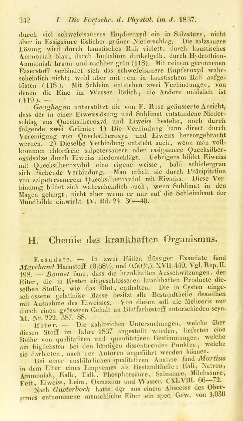 durch viel schwefelsaueres Kiipferoxyd ein in Salzsäure, nicht aber in Essigsäure löslicher e;rüner Niederschlag. Die salzsauere Lösung Avird durch haustisches Kali violett, durch kaustisches A.mnioniak blau^ durch JodUalium dunkelgelb, durch Hydrothion- Ammoniak braun und nachher grün (118). Mit reinem geronnenen Faserstoff verbindet sich das schwefelsauere Kupferoxyd wahr- scheinHch nicht; wohl aber mit dem in kaustischem Kali aufge- lösten (118). Mit Schleim entstehen zwei Verbindungen, von denen die Eine im Wasser löslich, die Andere unlöslich ist (119). - Geoghegan unterstützt die von F. Rose geäusserte Ansicht, dass der in einer Eiweisslösung und Subhmat entstandene Nieder- schlag aus (^uecksilberoxyd und Eiweiss bestehe, noch durch folgende zwei Gründe: 1) Die Verbindung kann direct durch Vereinigung von Quecksilberoxyd und Eiweiss hervorgebracht werden. 2) Dieselbe Verbindnng entsteht auch, wenn man voll- kommen chlorfreie salpetersauere oder essigsauere Quecksilber- oxydsalze durch Eiweiss niederschlägt, üebrigens bildet Eiweiss mit Quecksilberoxydul eine eigene weisse , bald schiefergrau sich färbende Verbindung, Man erhält sie durch Präcipitation von salpetersauerem Quecksilberoxydul mit Eiweiss, Diese Ver bindung bildet sich wahrscheinlich auch, wenn Subhmat in den Magen gelangt, nicht aber wenn er nur auf die Schleimhaut der Mundhöhle einwirkt. IV. Bd. 24. 36—40. H. Chemie des krankhaften Organismus. Exsudate. — In zwei Fällen flüssiger Exsudate fand Marchand Harnstoff (0,68% und 0,50%). XVII. 440. Vgl.Rep.II. ^gg — Bonnet fand, dass die krankhalten Ausscbwitzungen, der Eiter, die in Kysten eingeschlossenen krankhaften Producte die- selben Stoffe, wie das Blut, enthalten. Die in Cysten einge- schlossene gelatinöse Masse besitzt alle Bestandtheile desselben mit Ausnahme des EiAveisses. Von diesen soll die Meliceris nur durch einen grösseren Gehalt an Blulfarbestoff unterschieden seyn. XI. Nr. 222. 387. 88. , , Eiter, — Die zahlreichen Untersuchungen, welche über diesen Stoff im Jahre 1837 angestellt wurden, lieferten eine Reihe von quahtatiV'en und quantitativen Bestimmungen, we cbo am füglichslen bei den häufigen dissentirenden Punkten, welche sie darbieten, nach den Autoren angeführt werden können. Bei einer ausführlichen qualitativen Analyse fand Martins in dem Eiter eines Empvcmes als Bestandtheile: Kah, Natron, Ammoniak, Kalk, TalU, Phosphorsäure, Salzsäure, Mdchsäure, Fett, Eiweiss, Leim, Osmazom und Wasser, CXL\III. 66 72. Nach Gueterbock hatte d(jr aus einem Äbscessc des Ober- armes entnommene menschliche Eiter ein spec. Gew. von l,Ooü