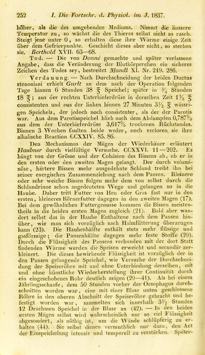 hoher, als die des umgebenden Mediums. Nimmt die äussere Temperatur zu, so -wächst die des Thieres selbst nicht so rasch. Steigt jene unter 0, so erhalten diese ihre Wärme einige Zeit über dem Gefrierpunhte. Geschieht dieses aber nicht, so sterben sie. Berthold XVII. 63—68. Tod. — Die von Donne gemachte und später verlassene Angabe, dass die Veränderung der Blutl^örperchen ein sicheres Zeichen des Todes sey, bestreitet Mandl XI. Nr. 219. 286. Verdauung.— Nach Durchschneidung der beiden Ductus stenoniani erhielt Gurlt an dem nach der Operation folgenden Tage binnen 6 Stunden 38 ^ Speichel; später in Stunden 18 aus der rechten ünterkieferdrüse in derselben Zeit iVs ^ consislenten und aus der linken binnen 27 Minuten 3/2 ^ wässri- gen Speichels, der jedoch noch consistenter, als der der Parotis ■war. Aus dem Parotisspeichel blieb nach dem Abdampfen 0,787°/o aus dem der Unterkieferdrüse 3,617% trockenen Rückstandes. Binnen 3 Wochen faulten beide weder, noch verloren, sie ihre alkalische Reaction CCXXIV. 85. 86. Den Mechanismus der Mägen der Wiederkäuer erläutert Hauhner durch vielfältige Versuche. CCXXVI. 11—202. Es hängt von der Grösse und der Cohäsion des Bissens ab, ob er in den ersten oder den zweiten Magen gelangt. Der durch volumi- nöse , härtere Bissen mehr ausgedehnte Schlund treibt ihn bei seiner energischen Zusammenziehung nach dem Pansen. Kleinere oder sehr -weiche Bissen folgen mehr dem von selbst durch die Schlundrinne schon angedeuteten Wege und gelangen so in die Haube. Daher tritt Futter von Heu oder Gras fast nur in den ersten, kleineres Körnerfutter dagegen in den zw-eiten Magen (17). Bei dem gewöhnlichen Futtergenusse kommen die Bissen meisten- theils in die beiden ersten Magen zugleich (21). Bald aber wan- dert selbst das in der Haube Enthaltene nach dem Pansen hin- über, wie man sich vorzüglich nach Halmfütterung überzeugen kann (23). Die Haubenhälfte enthält stets mehr flüssige und gasförmige; die Pansenhälfte dagegen mehr feste Stoffe (29). Durch die Flüssigkeit des Pansens verbunden mit der dort Statt findenden Wärme werden die Speisen erweicht und secundär zer- kleinert. Die dieses bewirkende Flüssigkeit ist vorzüglich der in den Pansen gelangende Speichel, wie Versuche der Durchscbnei- dung der Speiseröhre mit und ohne Unterbindung derselben, mit und ohne künstliche Wiederherstellung ihrer Continuität durch ein eingeschobenes Rohr deutlich zeigen (29~4l). Als bei einem Jährlingsschaafe, dem 50 Stunden vorher der Oesophagus durch- schnitten worden war, eine mit einer Blase unten geschlossene Röhre in den oberen Abschnitt der Speiseröhre gebracht und be- festigt worden war, sammelten sich innerhalb 3'/2 Stunden 12 Drachmen Speichel in der Blase an (42). — In den beiden ersten Mägen selbst wird wahrscheinlich nur so viel Flüssigkeit abgesondert, als nöthig ist, um die Wände schlüpferig zu er- halten (44). Sie selbst dienen vermuthlich nur dazu, den Act der Einspeichclung intensiv und tomporcll zu verstärken. Spätei^