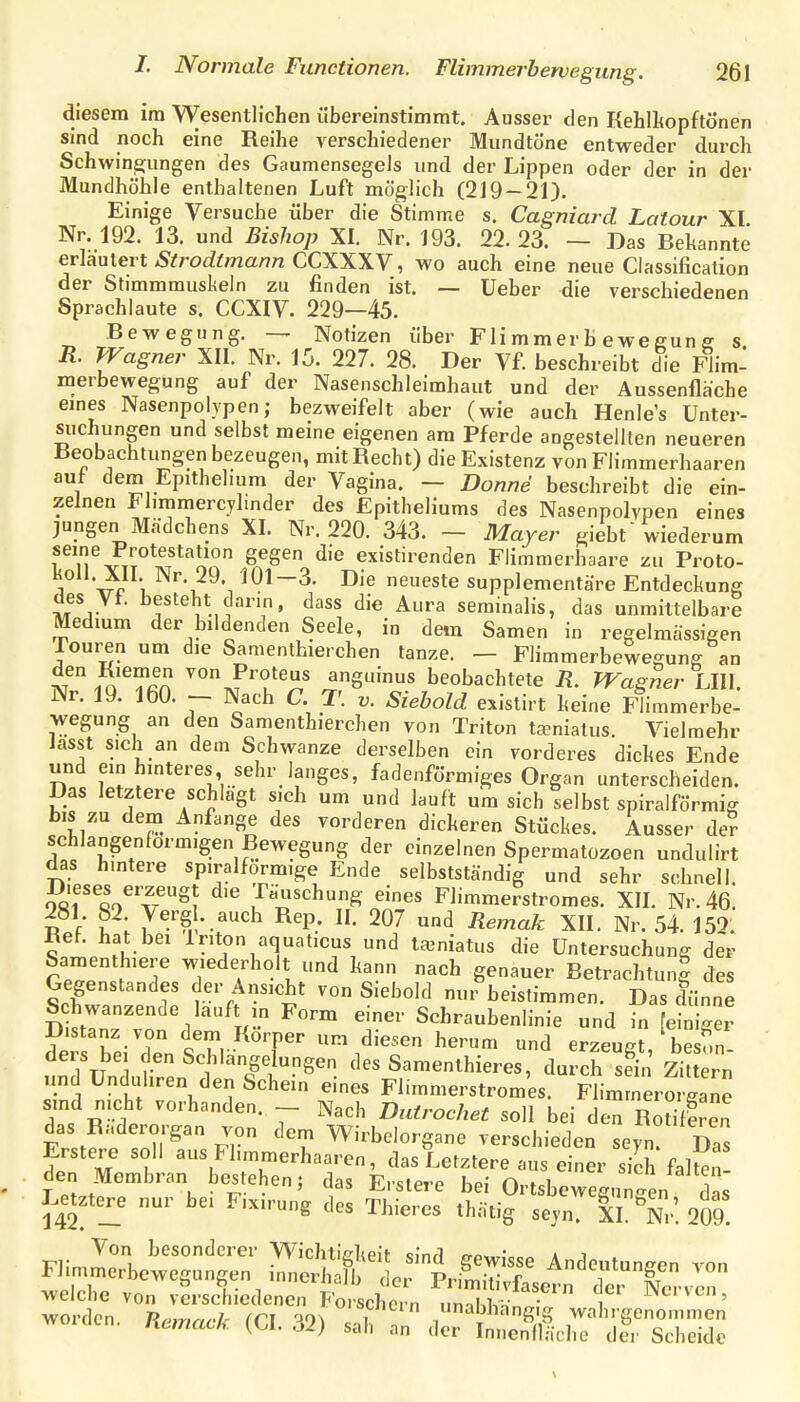 diesem im Wesentlichen übereinstimmt. Ausser den Kehlhopftönen sind noch eine Reihe verschiedener Mundtöne entweder dmxh Schwine;ungen des Gaumensegels und der Lippen oder der in der Mundhöhle enthaltenen Luft möglich (219-21). Einige Versuche über die Stimme s. Cagniard Latour XI. Nr. 192. 13. und Bishop XI. Nr. 193. 22.23. — Das Bekannte er\au\eit Strodtmann CCXXXV, wo auch eine neue Classification der Stimmmuskeln zu finden ist. — Ueber die verschiedenen Sprachlaute s. CCXIV. 229—45. Bewegung. Notizen über Fli mm er b e we gun ff s R. Wagner XII. Nr. 15. 227. 28. Der Vf. beschreibt die Flim- merbewegung auf der Nasenschleimhaut und der Aussenfläche emes Nasenpolypen; bezweifelt aber (wie auch Henle's Unter- suchungen und selbst meine eigenen am Pferde angestellten neueren Beobachtungen bezeugen, mit Recht) die Existenz von Flimmerhaaren auf dem Epithehum der Vagina. — Donne beschreibt die ein- zelnen Fliramercylinder des Epitheliums des Nasenpolypen eines jungen Madchens XI. Nr. 220. 343. - Mayer giebt wiederum seine Protestation gegen die existirenden Flimmerhaare zu Proto- koll. XII. Nr. 29. 101-3. Die neueste supplementäre Entdeckung des Vf. besteht dann, dass die Aura serainalis, das unmittelbare Medium der bildenden Seele, in dem Samen in regelmässigen Touren um die Samenthierchen tanze. - Flimmerbewegung an ä'^i^'^fin anguinus beobachtete R. Wagner LIW. Nr. 19. 160. - Nach C. T. v. Siebold existirt keine Flimmerbe- wegung an den Samenthierchen von Triton ta-niatus. Vielmehr lasst sich an dem Schwänze derselben ein vorderes dickes Ende und einhmteres sehr langes, fadenförmiges Organ unterscheiden. Das letztere schlagt sich um und lauft um sich selbst spiralförmig bis zu dem Anfange des vorderen dickeren Stückes. Ausser de? schlangenformigen Bewegung der einzelnen Spermatozoen undulirt das hintere spiralförmige Ende selbstständig und sehr schnell. STVaT^? ^'^ Täuschung eines Flimmerstromes. XIL Nr. 46. i V ? ; y^'^, - .auch Rep. II. 207 und Remak XII. Nr. 54. 152. Ref. hat bei Iriton aquaticus und ta3niatus die Untersuchung der Samenthiere wiederholt und kann nach genauer Betrachtung des Gegenstandes der Ansicht von Siebold nur beistimmen. Das dünne Schwanzende lauft in Form einer Schraubenlinie und in fein gei Distanz von dem Körper um diesen herum und erzeue besun ders bei den Schlangelungen des Samenthieres du ch set Zi t rn' und ünduhren den Schein eines Flimmerstromes. Flimmero la^e sind nicht vorhanden. - Nach Dutrochet soll bei den Rodferen das Raderorgan von dem Wirbelorgane verschieden seyn Das Erstere soll aus Fhmmerhaaren, das Letztere aus einer sich fal^n den Membran bestehen; das Erstere bei OrtsbewegunJ n das Letzte_r_e nur bei F.xirung des Thieres thätig seyn. Ii^n' 209^ Von besonderer Wichti^kpif «Jn^l • * i Kcmm.k (CI. „2) sah an ,1er Innenllä,-I,e d?r Scheide