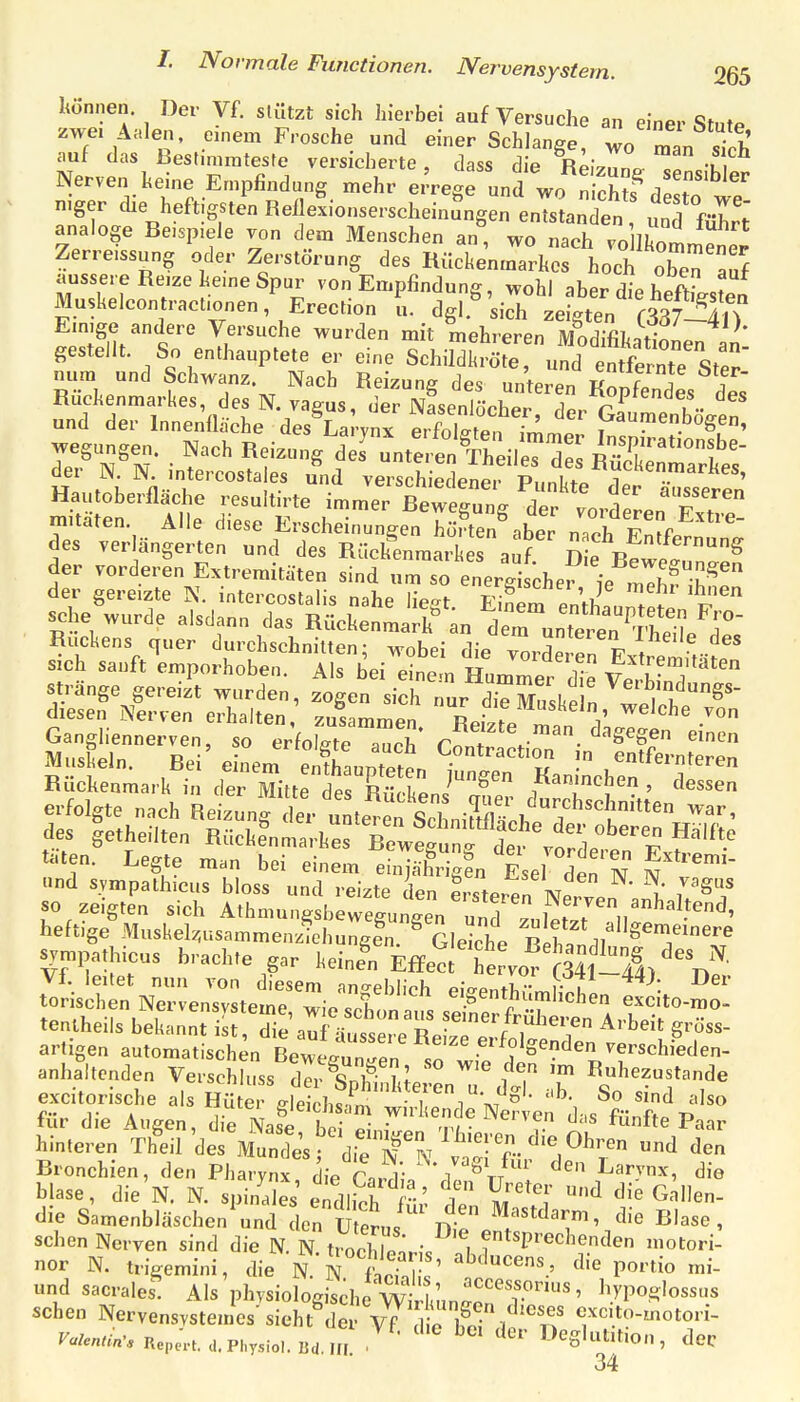 /. Normale Functionen. Nervensystem. QQb können. Der Vf. stützt sich hierbei auf Versuche an einer Stute zwe. Aalen, einem Frosche und einer Schlange, wo man sTch auf das ßestmiratesfe versicherte, dass die Rei^Zo- ^! -k Nerven heine Empfindung mehr errege und wo h f de to wT n>ger die heftigsten Rei exionserscheinungen entstanden, unTführt analoge Be.sp.ele von dem Menschen an, wo nach vo Ikommener Zerreissung oder Zerstörung des Rückenmarkes hoch Xn auf äussere Reize kerne Spur von Empfindung, wohl aber dip hfft f Muskelcontraofonen, Erection l. dgl.^ ^iltigtn' Einige andere Versuche wurden mit mehreren MndJfiLnV;^ gestellt. So enthauptete er eine Sc^^^T^nf'^^Z:\^^ nura und Schwanz Nach Reizung des unteren KoSes^d^^^^ Ruckenmarkes, des N vagus, der Nasenlöcher, der Gaurnenb^^^^^ und der Innenflache des Larvnx pvfr,\fT\^,. ;1 v^aumenDogen, Regungen. Nach Reizung d J untert^S^ Inspirationsbe- der N. N. intercostales und versah ecUei plki V Hautoberfläche resultirte immer Bew^^^^^^^ ^^f'^ Zitaten. Alle diese Erscheirngen Ste„^.be n.ch En^fi'*^ Ä-Sl' e- em^S„X ^^ ^^P^^ Rückenmark in defStte de ISni^' Kanmchen , dessen erfolgte nach Beizung der uL^ n Sei „iE des getheilten Rücke'nmarkef Twe^n  d^^^^ ^^'^^.^ t^.-ten. Legte man bei einem eii'I.-g^«'^^,el de ' N «nd svmpalhieus bloss und reizte den ersteren u i so zeigten sich Athmungsbewegunlen unTzulef.7 n''''^.*^' heftige Muskelz,nsammen4hungfn. ^ Gliche B ^^TT ^ympathicus brachte gar keinen Effeeit ^f st-^^^^ Wd! n NXnZtet'^ieTcfeigenthümfieren ^^^ito-m tentheils beS^nt i ^ie^^ Arbeit gröss- artigen automatischen Bewe^nTen T verschieden- anhaltenden Verschh.ss dÄr ?! ^'^ ™ Ruhezustande excitorische als Hü ä dei divfn sind also für die Augen, di^Nase b S-^r T/'^'''f ^''^ ffte Paar hinteren Theil des Munrks d.eTN ^ den Bronchien, den Pharynx die Cnr^l'; ^'^^'J''' Larvnx, die blase, die N. N. spinS endlS m'^' ^ Gnllen- die Samenbläschen^nd Ln ü ä«/^' t^^r ^'^«^ ' sehen Nerven sind die N. N. trochlpn.,-/ I f *'P'^^^'^eden motori- nor N. trigemini, die N N trfr ^ie portio mi- und sacrales. Als phvsiologisdie Wir/«n^o^T'' ^V'Voe;\ossns sehen NervensYStemes' sieht der Vf d p ifo^ i cxc.to-motori- F./e«r.v,Repe;.t.a.Phy3io..Bd,m • ^'^ Heglutition, dec