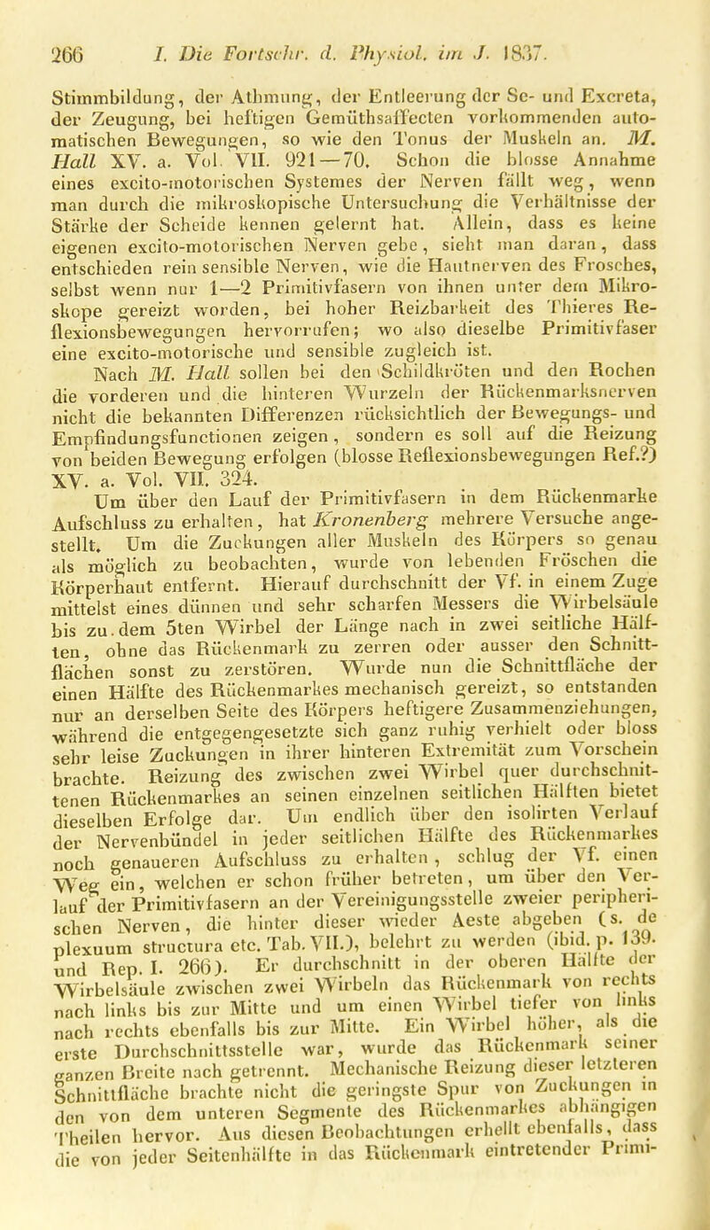 Stiinmbiltlung, der Athmung, der Entleerung der Sc- und Excreta, der Zeugung, bei heftigen GemüthsalTecten vorltommenden auto- matischen Bewegungen, so wie den Tonus der Muskeln an, M. Hall XV. a. Vol VlI. 921 — 70. Schon die bh)sse Annahme eines excito-inotorischen Systeraes der Nerven fällt weg, wenn man durch die niikrosliopische Untersuchung die Verhältnisse der Stärke der Scheide kennen gelernt hat. Allein, dass es keine eigenen excito-molorischen Nerven gebe, sieht man daran, dass entschieden reinsensible Nerven, wie die Hautnerven des Frosches, selbst wenn nur 1—2 Priniitivfasern von ihnen unter dem Mikro- skope gereizt worden, bei hoher Reizbarkeit des Thieres Re- flexionsbewegungen hervorrufen; wo also dieselbe Primitivfaser eine excito-motorische und sensible zugleich ist. Nach M. Hall sollen bei den »Schildkröten und den Rochen die vorderen und die hinteren Wurzeln der Rückenmarksnerven nicht die bekannten Differenzen rücksichtlich der ßewegungs- und Empfindungsfunctioaen zeigen , sondern es soll auf die Reizung von beiden Bewegung erfolgen (blosse Reflexionsbewegungen Ref.?) XV. a. Vol. Vn. 324. Um über den Lauf der Primitivfasern in dem Rückenmarke Aufschluss zu erhalten , hat Kronenherg mehrere Versuche ange- stellt. Um die Zuckungen aller Muskeln des Körpers sn genau als möglich zu beobachten, wurde von lebenden Fröschen die Körperhaut entfernt. Hierauf durchschnitt der Vf. in einem Zuge mittelst eines dünnen und sehr scharfen Messers die Wirbelsäule bis zu.dem 5ten Wirbel der Länge nach in zwei seitliche Hälf- ten, ohne das Rückenmarh zu zerren oder ausser den Schnitt- flachen sonst zu zerstören. Wurde nun die Schnittfläche der einen Hälfte des Rückenmarkes mechanisch gereizt, so entstanden nur an derselben Seite des Körpers heftigere Zusammenziehungen, während die entgegengesetzte sich ganz ruhig verhielt oder bloss sehr leise Zuckungen in ihrer hinteren Extremität zum Vorschem brachte. Reizung des zwischen zwei Wirbel quer durchschnit- tenen Rückenmarkes an seinen einzelnen seitlichen Hälften bietet dieselben Erfolge dar. Um endlich über den isolirten Verlauf der Nervenbündel in jeder seitlichen Hälfte des Rückenmarkes noch genaueren Aufschluss zu erhalten, schlug der Vf. einen Weg ein, welchen er schon früher betreten, um über den Ver- lauf der Priraitivfasern an der Vereinigungsstelle zweier peripheri- schen Nerven, die hinter dieser weder Aeste abgeben (s. de plexuum struciura etc. Tab.Vn.), belehrt zu werden (ibid p. \äM- und Rep L 266). Er durchschnitt in der oberen Hallte der Wirbelsäule zwischen zwei Wirbeln das Rückenmark von rechts nach links bis zur Mitte und um einen W^irbel tiefer von links nach rechts ebenfalls bis zur Mitte. Ein Wirbel höher, als die erste Durchschnittsstelle war, wurde das Rückenmark seiner ganzen Breite nach getrennt. Mechanische Reizung dieser letzteren Schnittfläche brachte nicht die geringste Spur von Zuckungen in den von dem unteren Segmente des Rückenmarkes abhangigen 'I'heilen hervor. Aus diesen Beobachtungen erhellt ebenfalls, dass die von jeder Seitenhälfte in das Rückenmark eintretender Prmn-