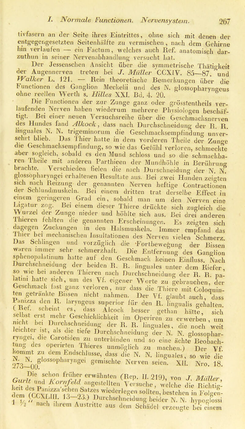 tivfasern an cler Seite ihres Eintrittes, ohne sich mit denen der entgegengesetzten Seitenhäifte zu vermischen, nach dem Gehirne hin verlaufen — ein Factum, welches auch Ref. anatomisch dar- zuthun in seiner Nervenabhandlung versucht hat. Der Jessenschen Ansicht über die symmetrische Thätieheit der Augennerven treten bei J. Müller CCXIV. 85—87. und Walker L. 121. — Rein theoretische Bemerkungen über die Functionen des Ganglion Meckehi und des N. glossopharyneeus ohne reellen Werth s. Hilles XXI. Bd. 4. 20. Die Functionen der zur Zunge ganz oder grösstentheils ver- laufenden Nerven haben wiederum mehrere Physiologen beschäf- tigt. Bei einer neuen Versuchsreihe über die Geschmacksnerven des Hundes fand Alkock, dass nach Durchschneidung der R. R. linguales N. N. trigeminorum die Geschmacksempfindung unver- sehrt blieb. Das Thier hatte in dem vorderen Theile der Zunge die Geschmacksempfindung, so wie das Gefühl verloren, schmeckte aber sogleich, sobald es den Mund schloss und so die schmackba- ren Theile mit anderen Parthieen der Mundhöhle in Berührung brachte. Verschieden fielen die nach Durschneidung der N. N. glossopharyngei erhaltenen Resultate aus. Bei zwei Hunden zeigten sich nach Reizung der genannten Nerven heftige Contractionen der bchlundmusheln. Bei einem dritten trat derselbe Effect in einem geringeren Grad ein, sobald man um den Nerven eine Ligatur zog. Bei einem dieser Thiere drückte sich zugleich die Wurzel der Zunge nieder und höhlte sich aus. Bei drei anderen Thieren fehlten die genannten Erscheinungen. Es zeigten sich dagegen Zuckungen in den Halsmuskeln. Immer empfand das 7hier bei mechanischen Insultationen des Nerven vielen Schmerz Das Schlingen und vorzüglich die -Fortbewegung der Bissen waren immer sehr schmerzhaft. Die Entfernung des Ganelion sphenopalat.num hatte auf den Geschmack keinen Einfluss. Nach Durchschneidung der beiden R. R. linguales unter dem Kiefer so wie bei anderen Thieren nach Durchschneidung der R R pa latim hatte sich, um des Vf. eigener Worte zu gebrauchen, der Geschmack fast ganz verloren, nur dass die Thiere mit Cologuin- ten getränkte Bissen nicht nahmen. Der Vf glaubt auch, dass Panizza den R. laryngeus superior für den R. lingualis gehalten. tRef. scheint es, dass Alcock besser gethan hätte sich sdbst e.st niehr Geschicklichkeit im Operire^n zu erwerben , ur^l nicht bei Durchschneidung der R. R. linguales, die noch weit leichter .st, als die tiefe Durchschneidung der N. N. glossophar- ryngei die Carotiden zu unterbinden ,.nd so eine ächtl Beobach- tung des operirten Th.eres unmöglich zu machen.) Der Vf kommt zu dem Endschlusse, dass die N. N. linguales , sO wie die 973^00^ gemischte Nerven seien. XIL Nro. 18. Gurul f'lj/''»her erwähnten (Rep. 11.219), von J. Müller, SesP '^'^^^.'-'g^^l^Utf Versuche, welche die Richtig- I V  n 1 • • ^-^-^J.) Durchschncidung beider N.N. hypogiossi 1 /2 nach direm Austritte aus dem Schädel erzeugte bei einem