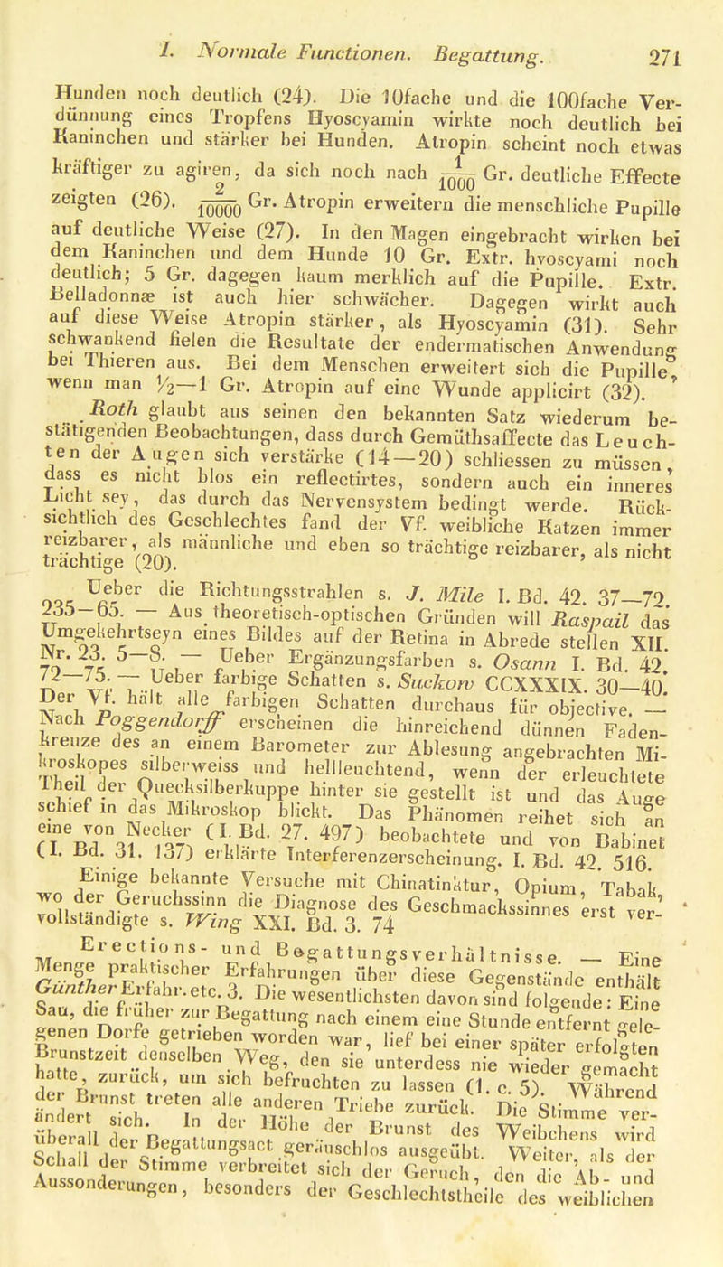 Hunden noch deutlich (24). Die JOfache und die lOOfache Ver- dünnung eines Trojjfens Hyoscyamin wirkte noch deuthch hei Kaninchen und stärker bei Hunden. Alropin scheint noch etwas kräftiger zu agire^n, da sich noch nach Gr. deutliche Effecte zeigten (26). Gr. Ätropin erweitern die menschliche Pupille auf deutliche Weise (27). In den Magen eingebracht wirken bei dem Kaninchen und dem Hunde JO Gr. Extr. hvoscyami noch deuthch; 5 Gr. dagegen kaum merklich auf die Pupille. Extr ßelladonnte ist auch hier schwächer. Dagegen wirkt auch auf diese Weise Atropin stärker, als Hyoscyamin (31). Sehr schwankend fielen die Resultate der endermatischen Anwendung bei Ihieren aus. Bei dem Menschen erweitert sich die Pupille wenn man 1/2—1 Gr. Atropin auf eine Wunde applicirt (32). ' Roth glaubt aus seinen den bekannten Satz wiederum be- stätigenden Beobachtungen, dass durch GemÜthsaffecte das Leuch- ten der Augen sich verstärke (14-20) schliessen zu müssen, dass es nicht hlos ein reflectirtes, sondern auch ein inneres Licht sey, das durch das Nervensystem bedingt werde. Rück- sichthch des Geschlechtes fand der VF. weibliche Katzen immer trächtige'(20) '''^''^''^ ^ ^^^ so trächtige reizbarer, als nicht oor ^a-^^ '^'^ Richtungsstrahlen s. J. Mile I. Bd. 42. 37—79 TT I 1 r ^^^heoiet.sch-optischen Gründen will Raspail d^s ümgekehrtseyn eines Bildes auf der Retina in Abrede stellen XII l\r. 26. b-b. — üeber Ergänzungsfarben s. Osann I. Bd. 42. niv^'T-iV ,r Schatten s. Suckow CCXXXIX. 30-40. Der VI. halt alle farbigen Schatten durchaus lür objective. - Nach Poggendorff erscheinen die hinreichend dünnen Faden- kreuze des an einem Barometer zur Ablesung angebrachten Mi- 'M'Co'''7-rL'^ kellleuchtend, we^n der erleuchtete Iheil der Ouecksilberkuppe hinter sie gestellt ist und das luge schief m das Mikroskop blickt. Das Phänomen reihet sich ln eine von^Necker (L Bd 27 497) beobachtete und'tn Blinkt 1.x. Da. Ol. lo/J erklarte Interferenzerscheinung. I. Bd. 42 516 Einige bekannte Versuche mit Chinatinktur, Opium, Tabak 7onsr'l^r'^S^ ^^'t Ö'-'S««'^ '^'f Geschmackssinnerei^t ver! * volistandigte s. Wing XXI. Bd. 3. 74 Erections- und Bögattungsverhaltnisse _ Fino ' r^- wesentlichsten davon sind folgende: Eine Sau, die früher zur Begattung nach einem eine Stunde ei^fernt Se- genen Dorfe getrieben worden war, lief bei einer später erfoMen Brunstzeit cleiiselben Weg den sie unterdess nie wieder gemÄ hatte zurück, um sich befruchten zu lassen (1 c 5) wVhln.f der Brunst treten alle anderen Triebe zurück Dip Sf ändert siVh In rin,. vt-m ' /^i'' -'^rucu. Jhe Stimme ver- Schall der Stimme verbreitet sich der Geruch rinn .1 f ai 1 Auss„„<,e..„„ge„, besonders d«. othSlüsIl/oilf defweibricl'.c'