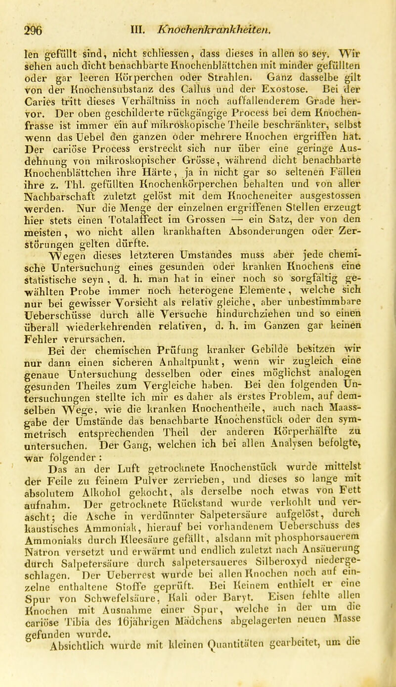 leh giefuUt sind, nicht schliessen, dass dieses in allen so sey. Wir sehen auch dicht benachbarte Knochenblättchen mit minder gefüllten oder gar leeren Körperchen oder Strahlen. Ganz dasselbe gilt von der Knochensubstanz des Callas und der Exostose. Bei der Caries tritt dieses Verhältniss in noch auffallenderem Grade her- vor. Der oben geschilderte rückgängige Process bei dem Knochen- frasse ist immer ein auf mikroiskopische Theile beschränkter, selbst wenn das Uebel den ganzen Oder mehrere Knochen ergriffen hat. Der cariöse Process erstreckt sich nur über eine geringe Aus- dehnung von mikroskopischer Grösse, wähi'end dicht benachbarte Knochenblättchen ihre Härte, ja in nicht gar so seltenen Fällen ihre z. Tbl. gefüllten Rnochenkörperchen behalten und von aller Nachbarschaft zuletzt gelöst mit dem Knocheneiter ausgestossen •werden. Nur die Menge der einzelnen ergriffenen Stellen erzeugt hier stets einen Totalafiect im Grossen — ein Satz, der von den meisten, wo nicht allen krankhaften Absonderungen oder Zer- störungen gelten dürfte. Wegen dieses letzteren Umstandes muss aber jede chemi- sche Untersuchung eines gesunden oder kranken Knochens eine statistische seyn , d. h. man hat in einer noch so sorgfältig ge- wählten Probe immer noch heterogene Elemente, welche sich nur bei gewisser Vorsicht als relativ gleiche, aber unbestimmbare üeberschüsse durch alle Versuche hindurchziehen und so einen überall wiederkehrenden relativen, d. h. im Ganzen gar keinen Fehler verursachen. Bei der chemischen Prüfung kranher Gebilde besitzen wir nur dann einen sicheren Anhaltpunkt, wenn wir zugleich eine genaue Untersuchung desselben oder eines möglichst analogen gesunden Theiles zum Vergleiche haben. Bei den folgenden Un- tersuchungen stellte ich mir es daher als erstes Problem, auf dem- selben Wege, wie die kranken Knochentheile, auch nach Maass- gabe der Umstände das benachbarte Knochenstück oder den sym- metrisch entsprechenden Theil der anderen Rörperhälfte zu untersuchen. Der Gang, welchen ich bei allen Analysen befolgte, war folgender: • ^ Das an der Luft getrocknete Knochenstück wurde mittelst der Feile zu feinem Pulver zerrieben, und dieses so lange mit absolutem Alkohol gekocht, als derselbe noch etwas von Fett aufnahm. Der getrocknete Rückstand wurde verkohlt und ver- ascht; die Asche in verdünnter Salpetersäure aufgelöst, durch kaustisches Ammoniak, hierauf bei vorhandenem Ueberschuss des Ammoniaks durch Rleesäure gefällt, alsdann mit phosphorsauerem Natron versetzt und erwärmt und endlich zuletzt nach Ansäuerung durch Salpetersäure durch salpctersaueres Silberoxyd niederge- schlagen. Der Ueberrest wurde bei allen Knochen noch auf ein- zelne enthaltene Stoffe geprüft. Bei Keinem enthielt er eine Spur von Schwefelsäure, Kali oder Baryt. Eisen fehlte allen Knochen mit Ausnahme einer Spur, welche in der um die cariöse Tibia des 16jährigen Mädchens abgelagerten neuen Masse gefunden wurde. . . Absichtlich wurde mit kleinen Quantitäten gearbeitet, um die