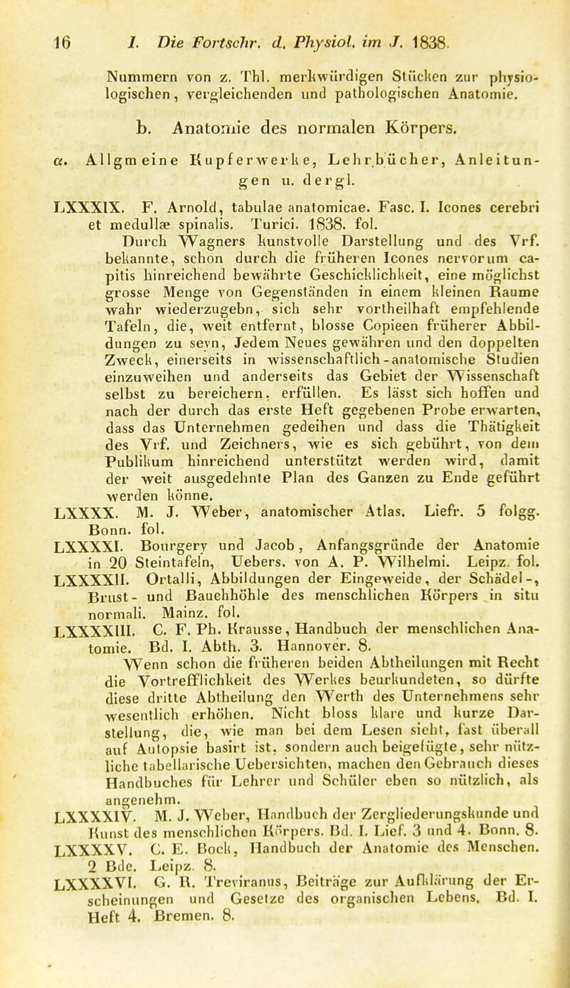 Nummern von z. Thl. merliwürdigen Stücken zur physio- logischen , vergleichenden und pathologischen Anatomie. b. Anatomie des normalen Körpers. ct. All gm eine Kupfer werk e, Lehrbücher, Anleitun- gen u. der gl. LXXXIX. F. Arnold, tabulae anatomicae. Fase. I. Icones cerebri et medullae spinalis. Turici. 1838. fol. Durch Wagners kunstvolle Darstellung und des Vrf. bekannte, schon durch die früheien Icones nervorum ca- pitis hinreichend bewährte Geschicklichkeit, eine möglichst grosse Menge von Gegenständen in einem kleinen Räume wahr wiederzugebn, sich sehr vorlheilhaft empfehlende Tafeln, die, weit entfernt, blosse Copieen früherer Abbil- dungen zu sevn. Jedem Neues gewähren und den doppelten Zweck, einerseits in wissenschaftlich-anatomische Studien einzuweihen und anderseits das Gebiet der Wissenschaft selbst zu bereichern, erfüllen. Es lässt sich hoffen und nach der durch das erste Heft gegebenen Probe erw^arten, dass das Unternehmen gedeihen und dass die Thätigkeit des Vrf. und Zeichners, wie es sich gebührt, von den» Publikum hinreichend unterstützt werden wird, damit der weit ausgedehnte Plan des Ganzen zu Ende geführt werden könne. LXXXX. M. J. Weber, anatomischer Atlas. Liefr, 5 folgg. Bonn. fol. LXXXXI. Bourgery und Jacob, Anfangsgründe der Anatomie in 20 Steintafeln, Uebers. von A. P. Wilhelmi. Leipz. fol. LXXXXII. Ortalli, Abbildungen der Eingeweide, der Schädel-, Brust- und Bauchhöhle des menschlichen Körpers in situ normall. Mainz, fol. LXXXXIII. C. F. Ph. Krausse, Handbuch der menschlichen Ana- tomie. Bd. I. Abth. 3. Hannover. 8. Wenn schon die früheren beiden Abtlieilungen mit Recht die Vortrefflichkeit des Werkes beurkundeten, so dürfte diese dritte Abtheilung den Werth des Unternehmens sehr wesentlich erhöhen. Nicht bloss klare und kurze Dar- stellung, die, wie man bei dem Lesen sieht, fast überall auf Autopsie basirt ist, sondern auch beigelügte, sehr nütz- liche tabellarische Uebersichten, machen den Gebrauch dieses Handbuches für Lehrer und Schüler eben so nützlich, als angenehm. LXXXXIV. M. J. Weber, Handbuch der Zergliederungskunde und Kunst des menschlichen Körpers. Bd. I. Lief. 3 und 4. Bonn. 8- LXXXXV. C. E. Bock, Handbuch der Anatomie des Menschen. 2 Bde. Leipz. 8. LXXXXVI. G. R. Treviranus, Beitrage zur Aufltlärung der Er- scheinungen und Gesetze des organischen Lebens. Bd. I. Heft 4. Bremen. 8.