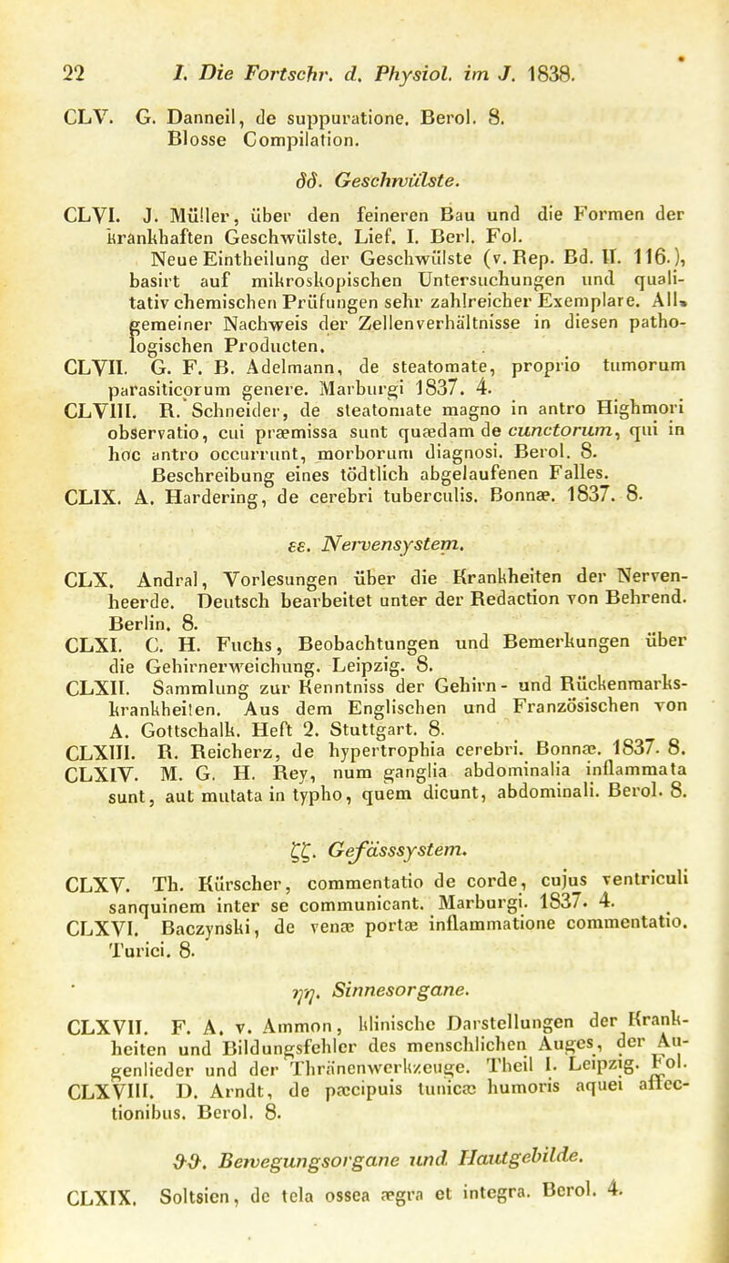 CLV. G. Danneil, de suppuratione. Berol. 8. Blosse Compilation. dd. Geschwülste. CLVI. J. Müüer, über den feineren Bau und die Formen der Krankhaften Geschwülste. Lief. I. Berl. Fol. Neue Eintheilung der Geschwülste (v. Rep. Bd. II. 116.), basirt auf mikroskopischen Untersuchungen und quali- tativchemischen Prüfungen sehr zahlreicher Exemplare. All» gemeiner Nachweis der Zellenverhältnisse in diesen patho- logischen Producten. GLVII. G. F. B. Ädelmann, de steatomate, proprio tnmorum parasiticprum genere. Marburgi 1837. 4. CLVllI. R.Schneider, de sleatoniate magno in antro Highniori observatio, cui praemissa sunt quaedam de curtciom/n, qui in hoc antro occurrunt, morborum diagnosi. Berol. 8. Beschreibung eines tödtlich abgelaufenen Falles. CLIX. A. Hardering, de cerebri tuberculis. Bonnae. 1837. 8. ££. Nervensystem, CLX. Andral, Vorlesungen über die Krankheiten der Nerven- heerde. Deutsch bearbeitet unter der Redaction von Behrend. Berlin. 8. CLXI. C. H. Fuchs, Beobachtungen und Bemerkungen über die Gehirnerweichung. Leipzig. 8. CLXII. Sammlung zur Kenntniss der Gehirn- und Rückenmarks- krankheiten, Aus dem Englischen und Französischen von A. Gottschalk. Heft 2. Stuttgart. 8. CLXIIL R. Reicherz, de hypertrophia cerebri. Bonnas, 1837. 8. CLXIV. M. G. H. Rey, num ganglia abdominalia inflammata sunt, aut mulata in typho, quem dicunt, abdominali. Berol. 8. Gefässsystem. CLXV. Th. Kürscher, commentatio de corde, cujus ventriculi sanquinem inter se communicant. Marburgi. 1837. 4. CLXVI. Baczynski, de venae portae inflammatione commentatio. Turici. 8- ■t^tj. Sinnesorgane. CLXVII. F. A. V. Ammon, klinische Darstellungen der Krank- heiten und Bildungsfehler des menschlichen Auges, der Au- genlieder und der Thranenwerkzeiige. Theil I. Leipzig, toi. CLXVIII. D. Arndt, de pfccipuis tunicai humoris aquei aüec- tionibus. Berol. 8. Bervegungsorgane und Haiitgehilde. CLXIX. Soltsicn, de tela ossca fegra et integra. Berol. 4.