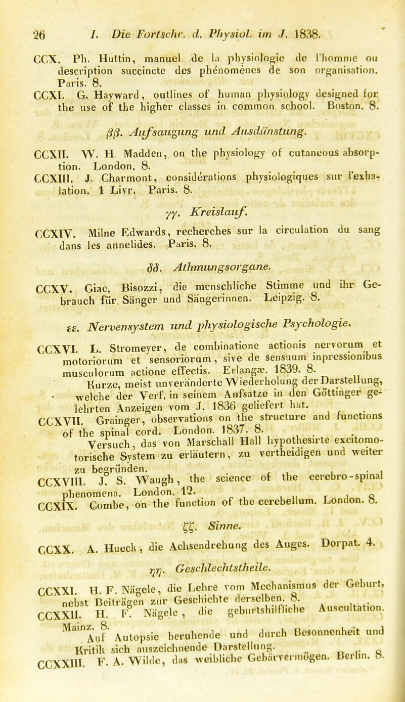 CCX. Ph. Huttin, manuel de la physiolo^ie de rhomnie ou description succincte des phdnomenes de son Organisation. Paris. 8. CCXI. G. Hayward, outlines of human physiology designed for the use of the higher classes in common school. Boston. 8. ßß. Aiifsau^ung und Ausdünstung. CCXII. W. H. Madden, on the physiology of cutaneous absorp- tion. London. 8. CCXIII. J. Charmont, considerations physiologiques sur l'exha- lation. 1 Livr. Paris. 8. yy. Kreislauf. CCXIV. Mihie Edwards, recherches sur la circulation du sang dans les annelides. Paris. 8. öd. Athmungsorgane. CCXV. Giac. Bisozzi, die menschliche Stimme und ihr Ge- brauch für Sänger und Sängerinnen. Leipzig. 8. e£. Nervensystem und physiologische Psychologie. CCXVI. L. Stromeyer, de combinatione actionis nervorum et motoriorum et 'sensoriorum , sive de sensuum inpressionibus musculorum actione effectis. Erlangae. 1839. 8. Kurze, meist unveränderte Wiederholung der Darstellung, welche der VerF. in seinem Aufsatze in den Gottmger ge- lehrten Anzeigen vom J. 1836 geliefert hat. CCXVn. Grainger, observations on the structure and functions of the spinal cord. London. 1837. 8. Versuch, das von Marschall Hall hypothesirte excitomo- torische System zu erläutern, zu vertheidigen und weiter zu begründen. . CCXVIII. J. S. Waugb, the science of the cerebro-spmal phenoraena. London. 12. t i„ q CCXIX. Combe, on the Function of the cerebellum. London, ö. Sinne. CCXX. A. Hueck , die Achsendrehung des Auges. Dorpat. 4. j^jy. Geschlechtstheile. CCXXL H.F.Nägele, die Lehre vom Mechanismus der Geburt, nebst Beiträee° zur Geschichte derselben. 8. CCXXU H F Nägele, die geburtshilfliche Auscultat.on. ^''au^ Autopsie beruhende und durch Besonnenheit und ■ Kritik sich auszeichnende Darstellung. „ ,- c CCXXllI. F. A. Wilde, das weibliche Gebärvermogen. Berhn. ».