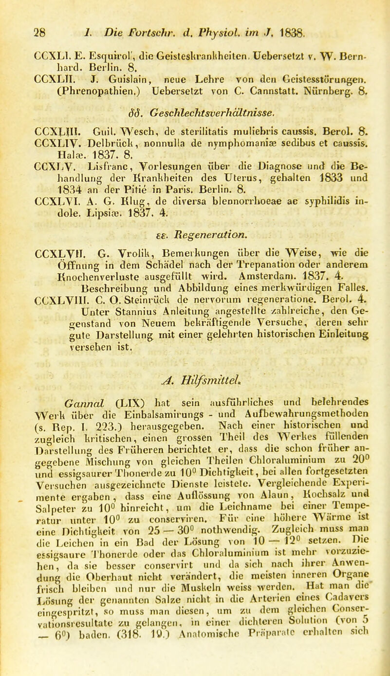 CCXLl. E. Esquirol', die Geistesltranliheilen, Uebersetzt v. W. Bern- hard. Berlin. 8. CCXLTI. J. Guislain, neue Lehre von den Geistesstörungen. (Phrenopathien.) Uebersetzt von C. Cannstatt. Nürnberg. 8. dd. Geschlechtsverhältnisse. CCXLIII. Giiil. Wesch, de sterilitatis muh'ehris caussis. Berol. 8. CCXLIV. Delbrüclt, nonnulla de nymphomaniae sedibus et caussis. HalcB. 1837. 8. CCXLV. Lisfranc, Vorlesungen über die Diagnose und die Be- handlung der Krankheiten des Uterus, gehalten 1833 und 1834 an der Pitie in Paris. Berlin. 8. CCXLYI. A. G. Klug, de diverse blennori'hoeae ac syphilidis in- dole. Lipsiaj. 1837. 4. ££. Regeneration. CCXLVn. G. Vrolik, Bemerkungen über die Weise, wie die Öffnung in dem Schädel nach der Trepanation oder anderem Knochenverluste ausgefüllt wird. Amsterdam. 1837. 4. Besehreibung und Abbildung eines merkwürdigen Falles. CCXLVIII. C. O. Steinrück de nervorum regeneratione. Berol. 4. Unter Stannius Anleitung angestellte zahlreiche, den Ge- genstand von Neuem bekr.nftigende Versuche, deren sehr gute Darstellung mit einer gelehrten historischen Einleitung verseben ist. J[. HüfsmüteL Gannal (LIX) hat sein ausführliches und belehrendes Werk über die Einbalsamirungs - und Aufbewahrungsmethoden (s. Kep. I. 223.) herausgegeben. Nach einer historischen und zugleich kritischen, einen grossen Theil des Werkes füllenden Darstellung des Früheren berichtet er, dass die schon früher an- gegebene Mischung von gleichen Theilen Chloraluminium zu 20^ und essigsaurer Thonerde zu 10° Dichtigkeit, bei allen fortgesetzten Versuchen ausgezeichnete Dienste Icistele. Vergleichende Experi- mente ergaben , dass eine Auflössung von Alaun, Kochsalz und Salpeter zu 10° hinreicht, um die Leichname bei einer Tempe- ratur unter 10 zu conserviren. Für eine höhere Wärme ist eine Dichtigkeit von 25 — 30° nothwendig. Zugleich muss man die Leichen in ein Bad der Lösung von 10—12° setzen. Die essigsaure I'honerde oder das Chloraluminium ist mehr vorzuzie- hen, da sie besser conservirt und da sich nach ihrer Anwen- dung die Oberhaut nicht verändert, die meisten inneren Organe frisch bleiben und nur die Muskeln weiss werden. Hat man die Lösung der genannton Salze nicht in die Arterien eines Cadavcrs eingespritzt, so muss man diesen, um zu dem gleichen Conser- vationsiesultatc zu gelangen, in einer dichteren Solution (von 5 _ 6°) baden. (318- 1ü.) Anatomische Prnparalc erhallen sich