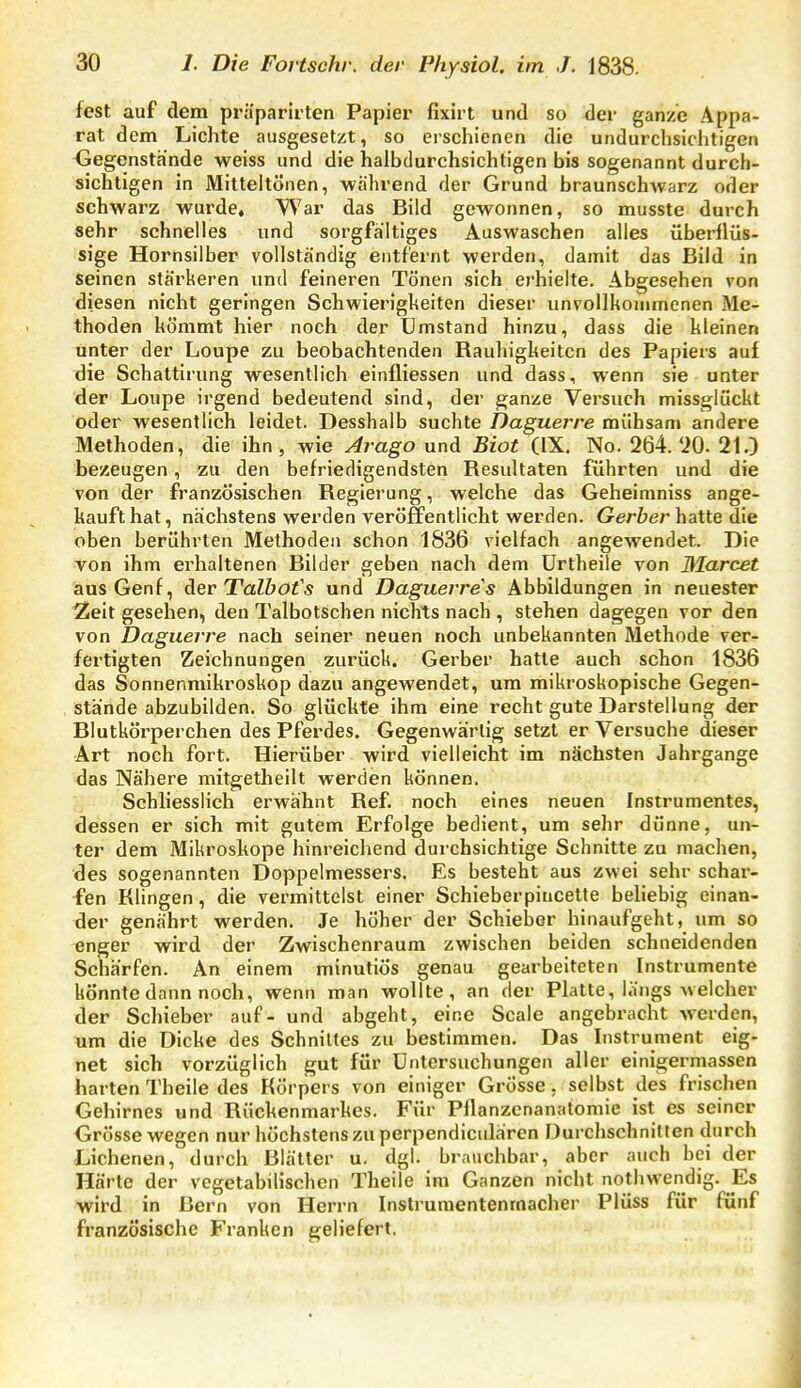 fest auf dem präparirten Papier fixirt und so der ganze Appa- rat dem Lichte ausgesetzt, so erschienen die undurchsichtigen -Gegenstände weiss und die halbdurchsichtigen bis sogenannt durch- sichtigen in Mitteitönen, -während der Grund braunschwarz oder schwarz wurde. War das Bild gewonnen, so musste durch sehr schnelles und sorgfältiges Auswaschen alles überflüs- sige Hornsilber vollständig entfernt werden, damit das Bild in seinen stärkeren und feineren Tönen sich erhielte. Abgesehen von diesen nicht geringen Schwierigkeiten dieser unvollkommenen Me- thoden kömmt hier noch der Umstand hinzu, dass die hieinen unter der Loupe zu beobachtenden Rauhigkeiten des Papiers auf die Schattirung wesentlich einfliessen und dass, wenn sie unter der Loupe irgend bedeutend sind, der ganze Versuch missgliickt oder wesentlich leidet. Desshalb suchte Daguerre mühsam andere Methoden, die ihn , wie Arago und Biot (IX. No. 264. 'iO. 21.) bezeugen, zu den befriedigendsten Resultaten führten und die von der französischen Regierung, welche das Geheimniss ange- kauft hat, nächstens werden veröffentlicht werden. Gerber hatte die oben berührten Methoden schon 1836 vielfach angewendet. Die von ihm erhaltenen Bilder geben nach dem Urtheile von Marcet aus Genf, der Talbofs und Daguerres Abbildungen in neuester 2eit gesehen, den Talbotschen nichts nach , stehen dagegen vor den von Daguerre nach seiner neuen noch unbekannten Methode ver- fertigten Zeichnungen zurück. Gerber hatte auch schon 1836 das Sonnenmikroskop dazu angewendet, um mikroskopische Gegen- stände abzubilden. So glückte ihm eine recht gute Darstellung der Blutkörperchen des Pferdes. Gegenwärtig setzt er Versuche dieser Art noch fort. Hierüber wird vielleicht im nächsten Jahrgange das Nähere mitgetheilt werden können. Schliesslich erwähnt Ref. noch eines neuen Instrumentes, dessen er sich mit gutem Erfolge bedient, um sehr dünne, un- ter dem Mikroskope hinreichend durchsichtige Schnitte zu machen, des sogenannten Doppelmessers. Es besteht aus zwei sehr schar- fen Klingen, die vermittelst einer Schieberpiucette beliebig einan- der genährt werden. Je höher der Schieber hinaufgeht, um so enger wird der Zwischenraum zwischen beiden schneidenden Schärfen. An einem minutiös genau gearbeiteten Instrumente könnte dann noch, wenn man wollte, an der Platte, längs welcher der Schieber auf - und abgeht, eine Scale angebracht werden, um die Dicke des Schnittes zu bestimmen. Das Instrument eig- net sich vorzüglich gut für Untersuchungen aller einigermassen harten Theile des Körpers von einiger Grösse, selbst des frischen Gehirnes und Rückenmarkes. Für Pflanzcnanatomie ist es seiner Grösse wegen nur höchstens zu perpendiculären Durchschnitten durch Lichenen, durch Blätter u. dgl. brauchbar, aber auch bei der Härte der vegetabilischen Theile im Ganzen nicht nothwendig. Es wird in Bern von Herrn Instruraentenmacher Plüss für fünf französische Franken geliefert.