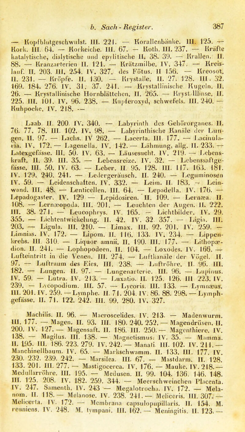 — Koiifbltitgeschwiilst. III. 221. — Korallenbiinhe. III. 125. — Kork. III. 64. — Korkeiche. III. 67. - Koth. III. 237. — Kräfte katalylische, dialytische und epvlilische II. 38. 39. — Krallen. II. 88. — Kranzarterien II. 121. — Krätzmilbe. IV. 347. — Kreis- lauf. II. 203. III. 254. IV. 327. des Fötus. II 156. — Kreosot. II. 231. — Kröpfe. II. 130. — Krystalle. II. 27. 128. III. 32. 169. 184. 276. IV. 31, 37. 241. — Krystallinische Kugeln. II. 26. — Krystallinische Hornblättchen. II. 265. — Kryst-lUinse. II. 225. III. 101. IV. 96. 238. — Kupferoxyd, schwefeis. III. 240.— Kuh poche. IV. 218. — Laab. II. 200. IV. 340. — Labyrinth des Gehörorganes. II. 76. 77. 78. III. 102. IV. 98. — Labyrinthische Kanäle der Lun- gen. II. 97. — Lachs. IV 262. — Lacerta. III. 177. — Laciaula- ria. IV. 172.— Lagenella. IV. 142.— Lähmung, allg. IL 233.— Latexgefässe. III. 50. IV. 63. — I^äusesucht. IV. 219. — Ijcbens- kraft. II. 39. III. 35. — Lehensreize. IV. 32. — Lebenssnflge- fiisse. III. 50. IV. 63. — Leber. II. 95. 128. III. 117. 163. 18L IV. 129. 240. 241. — Le.lergerausch. II. 240. — Leguminosen IV. 59. — Leidenschaften. IV. .332. — Leim. II. 183. - Lein- wand. III. 48. — Lenticellen. III. 64. — Lepadella. IV. 176. — Lepadogaster. IV. 129 — Lcpidosiren. ' II. 109. — Lernaea. II. 108. — Lernseopoda. III. 201. — Leuchten der Augen. IL 222. m. 38. 271. — Leucophrys. IV. 165. - Lichtbilder. IV. 29. 355. — Lichtentwickelung. II. 42. IV. 32 357. — Ligin. III. 203. — Ligula. III. 210. — Limax. III. 92. 201. IV. 259. — Limnias. IV. 172. — Lipom. IL 116. 133. IV. 234. — Lippen- krebs. III. 310. — Liquor amnii. II. 190. III. 177. — Lilhopae- dion. II. 241. — Lophopodeen. II. 104. — Loxodes. IV. 166. — Lufteintritt in die Venen. IIL 274. — Luftkanale der Vögel. II. 97, — Luftraum des Eies. III. 238. — Luftröhre. II. 96. III. 182. — Lungen. II. 97. — Lungenarterie. III. 96. — Lu|)inus. IV. 59. — Lutra. IV. 213. — Luxatio. IL 125. 126. III 223. IV. 239. — Lvcopodiura. III, 57. — Lycoris. III. 133. — Lymnaeus. m. 201. IV. 259. — Lymphe. IL 7L 204. IV. 86. 88. 298. — Lymph- gefässe. U. 71. 122. 242. III. 99. 280. IV. 327. Machilis. II. 96. — Macroscelides. IV. 213. — Madenwurm. III. 177. — Magen. II. 93. III. 180. 240. 252. — Magendrüsen. IL 200, IV. 127.— Magensaft. II. 186. III. 250.— Magenihiere. IV. 138. — Magilus. III. 138. — Magnetismus: IV. 35. — Mamma. U. 195. IIL 186. 223. 279. IV. 242. — Manati III. 102. IV. 211.— Manchinellbaum. IV. 65. — Markschwamm. II. 133. III. 177. IV. 230. 232. 239. 242. — Marsilea. IIL 67. — Mastdarm. II. 128. 133. 201. IIL 277. — Mastigocerca. IV. 176. — Mauke. IV. 218.— Medullarröhre. IIL 195. — Medusen. IL 99. 104. 136. 146. 148. III. 125. 208. IV. 182. 259. 344. — Meerschweinchen Placenta. IV. 247. Samenth. IV. 243 — Megalotrocha. IV. 172. — Mela- nom. IL 118.— Melanose. IV. 238. 241.— Meliccris. 111.307.— Melicerta. IV. 172. — Membrana capsulopupillaris. II. 154. M. reuniens. IV. 248. M. tympani. IIL 162. - Meningitis. IL 123.—