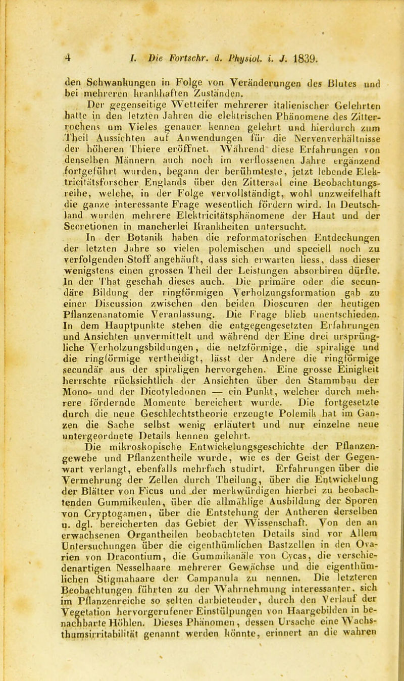 den Schwankungen in Folge von Veränderungen des Blutes und bei mehreren krankhaften Zuständen. Der gegenseitige Wetteifer mehrerer italienischer Gelehrten hatte in den letzten Jahren die elektrischen Phänomene des Zitter- rochens um Vieles genauer kennen gelehrt und hierdurch zum Theil Aussichten auf Anwendungen für die Nervenverhältnisse der höheren Thiere eröffnet. Während' diese Erfahrungen von denselben Männern auch noch im verflossenen Jahre ergänzend .fortgeführt wurden, begann der berühmteste, jetzt lebende Elek- tricitätsforscher Englands über den Zitteraal eine Beobachtungs- reihe, welche, in der Folge vervollständigt, wohl unzweifelhaft die ganze interessante Frage wesentlich fördern wird. In Deutsch- land wurden mehrere Elektricitätsphänomene der Haut und der Secretionen in mancherlei Krankheiten untersucht. In der Botanik haben die reformatorischen Entdeckungen der letzten Jahre so vielen polemischen und speciell noch zu verfolgenden Stoff angehäuft, dass sich erwarten liess, dass dieser wenigstens einen grossen Theil der Leistungen absorbiren dürfte. In der That geschah dieses auch. Die primäre oder die secun- däre Bildung der ringförmigen Verholzungsformation gab zu einer Discussion zwischen den beiden Dioscuren der heutigen Pflanzenanatomie Veranlassung. Die Frage blieb unentschieden. In dem Hauptpunkte stehen die entgegengesetzten Erfahrungen und Ansichten unvermittelt und während der Eine drei ursprüng- liche Verholzungsbildungen, die netzförmige, die spiralige und die ringförmige vertheidigt, lässt der Andere die ringförmige secundär aus der spiraligen hervorgehen. Eine grosse Einigkeit herrschte rücksichtlich der Ansichten über den Stammbau der Mono- und der Dicotyledonen — ein Punkt, welcher durch meh- rere fördernde Momente bereichert wurde. Die fortgesetzte durch die neue Geschlechtstheorie erzeugte Polemik hat im Gan- zen die Sache selbst wenig erläutert und nur einzelne neue untergeordnete Details kennen gelehrt. Die mikroskopische Entwicklungsgeschichte der Pflanzen- gewebe und Pflanzentheile wurde, wie es der Geist der Gegen- wart verlangt, ebenfalls mehrfach studirt. Erfahrungen über die Vermehrung der Zellen durch Theilung, über die Entwicklung der Blätter von Ficus und der merkwürdigen hierbei zu beobach- tenden Gumraikeulen, über die allmählige Ausbildung der Sporen von Cryptogamen, über die Entstehung der Antheren derselben u. dgl. bereicherten das Gebiet der Wissenschaft. Von den an erwachsenen Organtheilen beobachteten Details sind vor Allem Untersuchungen über die cigenthümlichen Bastzcllen in den Ova- rien von Dracontium, die Gummikanäle von Cycas, die verschie- denartigen Nesselhaare mehrerer Gewächse und die eigentüm- lichen Stigmahaare der Campanula zu nennen. Die letzteren Beobachtungen führten zu der Wahrnehmung interessanter, sich im Pflanzenreiche so selten darbietender, durch den Verlauf der Vegetation hervorgerufener Einstülpungen von Haargebilden in be- nachbarte Höhlen. Dieses Phänomen , dessen Ursache eine V\ achs- thumsirritabilität genannt werden könnte, erinnert an die wahren