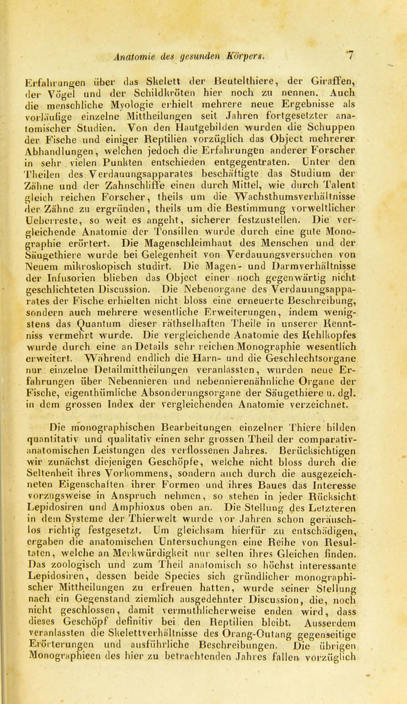 Erfahrungen über das Skelett der Beutelthiere, der Giraffen, der Vögel und der Schildkröten hier noch zu nennen. Auch die menschliche Myologie erhielt mehrere neue Ergebnisse als vorläufige einzelne Mittheilungen seit Jahren fortgesetzter ana- tomischer Studien. Von den Hautgebilden wurden die Schuppen der Fische und einiger Reptilien vorzüglich das Object mehrerer Abhandlungen, welchen jedoch die Erfahrungen anderer Forscher in sehr vielen Punkten entschieden entgegentraten. Unter den Tlieilen des Verdauungsapparates beschäftigte das Studium der Zähne und der Zahnschliffe einen durch Mittel, wie durch Talent gleich reichen Forscher, theils um die Wachsthumsverhältnisse der Zähne zu ergründen, theils um die Bestimmung vorweltlicher Ueberreste, so weit es angeht, sicherer festzustellen. Die ver- gleichende Anatomie der Tonsillen wurde durch eine gute Mono- graphie erörtert. Die Magenschleimhaut des Menschen und der Säugethiere wurde bei Gelegenheit von Verdauungsversuchen von Neuem mikroskopisch studirt. Die Magen- und Darmverhältnisse der Infusorien blieben das Object einer noch gegenwärtig nicht geschlichteten Discussion. Die Nebenorgane des Verdauungsappa- rates der Fische erhielten nicht bloss eine erneuerte Beschreibung, sondern auch mehrere wesentliche Erweiterungen, indem wenig- stens das Quantum dieser ra'thselhaften Theile in unserer Kennt- niss vermehrt wurde. Die vergleichende Anatomie des Kehlhopfes wurde durch eine an Details sehr reichen Monographie wesentlich erweitert. Während endlich die Harn- und die Geschlechtsorgane nur einzelne Detailmittheilungen veranlassten, wurden neue Er- fahrungen über Nebennieren und nebennierenähnliche Organe der Fische, eigenthümliche Absonderungsorgane der Säugethiere u. dgl. in dem grossen Index der vergleichenden Anatomie verzeichnet. Die monographischen Bearbeitungen einzelner Thicre bilden quantitativ und qualitativ einen sehr grossen Theil der comparativ- anatomischen Leistungen des verflossenen Jahres. Berücksichligen wir zunächst diejenigen Geschöpfe, welche nicht bloss durch die Seltenheit ihres Vorkommens, sondern auch durch die ausgezeich- neten Eigenschaften ihrer Formen und ihres Baues das Interesse vorzugsweise in Anspruch nehmen, so stehen in jeder Rücksicht Lepidosiren und Amphioxus oben an. Die Stellung des Letzteren in dem Systeme der Thierwelt wurde vor Jahren schon geräusch- los richtig festgesetzt. Um gleichsam hierfür zu entschädigen, ergaben die anatomischen Untersuchungen eine Reihe von Resul- taten, welche an Merkwürdigkeit nur selten ihres Gleichen finden. Das zoologisch und zum Theil anatomisch so höchst interessante Lepidosiren, dessen beide Species sich gründlicher monographi- scher Mittheilungen zu erfreuen hatten, wurde seiner Stellung nach ein Gegenstand ziemlich ausgedehnter Discussion, die, noch nicht geschlossen, damit vermuthlicherweise enden wird, dass dieses Geschöpf definitiv bei den Reptilien bleibt. Ausserdem veranlassten die Skelettverhältnisse des Orang-Outang gegenseitige Erörterungen und ausführliche Beschreibungen. Die übrigen Monographieen des hier zu betrachtenden Jahres fallen vorzüglich