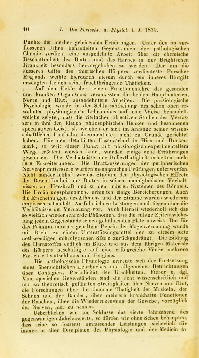 Punkte der hierher gehörenden Erfahrungen. Unter den im ver- flossenen Jahre behandelten Gegenständen der pathologischen Chemie verdient eine ausgedehnte Arbeit über die chemische Beschaffenheit des Blutes und des Harnes in der Brightschen Krankheit besonders hervorgehoben zu werden. Der um die äusseren Gifte des thierischen Körpers verdienteste Forscher Englands weihte hierdurch diesem durch ein inneres Blutgift erzeugten Leiden seine fruchtbringende Thätigheit. Auf dem Felde der reinen Functionenlehre des gesunden und kranken Organismus veranlassten die beiden Hauptmalerien, Nerve und Blut, ausgedehntere Arbeiten. Die physiologische Psychologie wurde in der Schlussabtheilung des schon oben er- wähnten physiologischen Lehrbuches auf eine Weise behandelt, welche zeigte, dass die vielfachen objectiven Studien des Verfas- sers in ihm den Idaren philosophischen Denker und besonnenen speeulativen Geist, als welchen er sich im Anfange seiner wissen- schaftlichen Laufbahn documentirte, nicht zu Grunde gerichtet haben. Für den detaillirten Faserverlauf in Hirn und Bücken- mark, so weit dieser Punkt auf physiologisch-experimentellem Wege erörtert werden kann, wurden einige neue Erfahrungen gewonnen. D!e Verhältnisse der Reflexthätigkeit erhielten meh- rere Erweiterungen. Die Kraftäusserungen der peripherischen Nervenprimitivfasern wurden mannigfachen Prüfungen unterworfen. Nicht minder lebhaft war das Studium der physiologischen Effecte der Beschaffenheit des Blutes in seinen mannigfachsten Verhält- nissen zur Herzkraft und zu den anderen Systemen des Körpers. Die Ernährungsphänomene erhielten einige Bereicherungen. Auch die Erscheinungen des Athmens und der Stimme wurden wiederum empirisch behandelt. Ausführlichere Leistungen noch liegen über die Verhältnisse der Verdauung vor. Auch hierbei wiederholt sich das so vielfach wiederkehrerde Phänomen, dass die ruhige Zeitentwicke- lung jedem Gegenstande seinen gebührenden Platz anweist. Das für das Primum movens gehaltene Pepsin der Magenverdauung wurde mit Recht zu einem Unterstützungsmittel der zu diesem Acte nothwendigen mikrolytischen Säure zurückgedrängt. Die Bildung des Harnstoffes endlich im Blute und aus dem übrigen Materiale des Körpers beschäftigte auf eine erfolgreiche Weise mehrere Forscher Deutschlands und Belgiens. Die pathologische Physiologie erfreute sich der Fortsetzung eines übersichtlichen Lehrbuches und allgemeiner Betrachtungen über Contagien, Periodicilät der Krankheiten, Fieber u. dgl. Von speciellen Gegenständen sind die ächt wissenschaftlich und nur zu theoretisch geführten Streitigkeiten über Nerven und Blut, die Forschungen über die abnorme Thätigkeit der Muskeln, der Sehnen und der Bänder, über mehrere krankhafte Functionen der Knochen, über die Wiedererzeugung der Gewebe, vorzüglich der Nerven, hier zu nennen. Ueberblicken wir am Schlüsse das vierte Jahrzehend des gegenwärtigen Jahrhunderts, so dürfen wir ohne Scheu behaupten, flass seine so äusserst umfassenden Leistungen sicherlich für immer in ajlen Disciplinen der Physiologie und der Medicin in