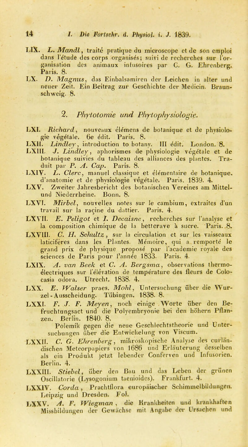 LIX. L. Mandl, traite pratique du microscope et de son emploi dans l'dtude des corps organiscs; suivi de recherches sur l'or- ganisation des animaux infusoires par C. G. Ehrenberg. Paris. 8. LX. D. Magnus, das Einbalsamiren der Leichen in alter und neuer Zeit. Ein Beitrag zur Geschichte der Medicin. Braun- schweig. 8. 2. Phytotomie und Phytophysiologie. LXI. Richard, nouveaux elemens de botanique et de physiolo- gie vegetale. 6e edit. Paris. 8. LXII. Lindley, introduction to botany. III e'dit. London. 8. LX11I. J. Lindley, aphorismes de physiologie vegetale et de botanique suivies du tableau des alliances des plar.tes. Tra- duit par P. A. Cap. Paris. 8. LXIV. £. Clerc, manuel classique et elementaire de botanique. d'anatomie et de physiologie vegetale. Paris. 1839. 4. LXV. Zweiter Jahresbericht des botanischen Vereines am Mittel- und Niederrheine. Bonn. 8. LXVI. Mirbel, nouvelles notes sur le cambium, extraites d'un travail sur la racine du dattier. Paris. 4. LXVII- E. Peligot et I. Decaisne, recherches sur Tanalyse et la composition chimique de la betterave a sncre. Paris.-8. LXVIIl. C. H. Schultz, sur la circulation et sur les vaisseaux laticiferes dans les Plantes. Memoire, qui a remporte le grand prix de physique propose par l'aeademie royale des sciences de Paris pour l'anne'e 1833. Paris. 4. LXIX. A. van Beek et C. A. Bergsma, observations thermo- electriques sur l'elevation de temperature des fleurs de Colo- casia odora. Utrecht. 1838. 4. LXX. E. Walser praes. Mohl, Untersuchung über die Wur- zel-Ausscheidung. Tübingen. 1838.8. LXXI. F. J. F. Meyen, noch einige Worte über den Be- fruchtungsact und die Polyembryonie bei den höhern Pflan- zen. Berlin. 1840. 8. Polemik gegen die neue Geschlechtstheorie und Unter- suchungen über die EntwicUelung von Viscum. LXXM. C. G. Ehrenberg, mikroskopische Analyse des curlä'n- dischen Meteorpapiers von 1686 und Erläuterung desselben als ein Produkt jetzt lebender Conferven und Infusorien. Berlin. 4. LXXIII. Stiebel, über den Bau und das Leben der grünen Oscillatnrie (Lysogonium taenioidcs). Frankfurt. 4. LXX1V. Corda, Prachtflora europäischer Schimmelbildungen. Leipzig und Dresden. Fol. LXXV. Ä. F. Wiegman , die Krankheiten und krankhaften Missbildungen der Gewächse mit Angabe der Ursachen und