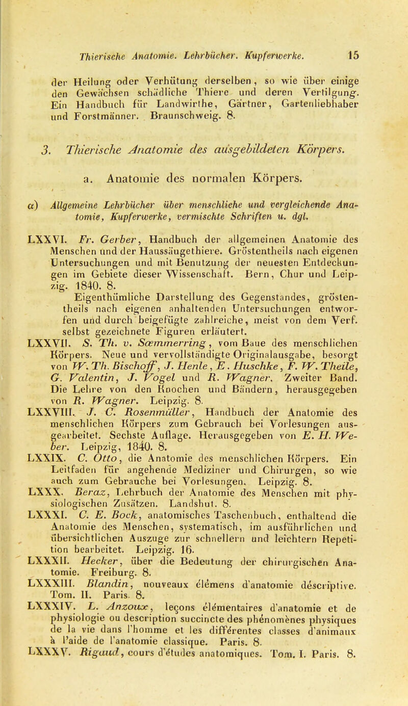 der Heilung oder Verhütung derselben, so wie über einige den Gewächsen schädliche Thiere und deren Vertilgung-. Ein Handbuch für Landwirthe, Gärtner, Gartenliebhaber und Forstmänner. Braunschweig. 8. 3. Thierische Anatomie des ausgebildeten Körpers. a. Anatomie des normalen Körpers. et) Allgemeine Lehrbücher über menschliche und vergleichende Ana- tomie, Kupferwerke, vermischte Schriften u. dgl. LXXVI. Fr. Gerber, Handbuch der allgemeinen Anatomie des Menschen und der Hanssäugethiere. Gröstentheils nach eigenen Untersuchungen und mit Benutzung der neuesten Entdeckun- gen im Gebiete dieser Wissenschaft. Bern, Chur und Leip- zig. 1840. 8. Eigentümliche Darstellung des Gegenstandes, grösten- theils nach eigenen anhaltenden Untersuchungen entwor- fen und dux-ch beigefügte zahlreiche, meist von dem Verf. selbst gezeichnete Figuren erläutert. LXXVII. S. Th. v. Soemmerring, vom Baue des menschlichen Körpers. Neue und vervollständigte Originalausgabe, besorgt von W. Th. Bischof, J. Henle, E. Huschke, F. W. Theile, G. Valentin, J. Vogel und R. Wagner. Zweiter Band. Die Lehre von den Knochen und Bändern, herausgegeben von R. Wagner. Leipzig. 8. LXXVIII. J. C. Rosenmüller, Handbuch der Anatomie des menschlichen Körpers zum Gebrauch bei Vorlesungen aus- gearbeitet. Sechste Auflage. Herausgegeben von E. H. We- ber. Leipzig, 1840. 8. LXXIX. C. Otto, die Anatomie des menschlichen Körpers. Ein Leitfaden für angehende Mediziner und Chirurgen, so wie auch zum Gebrauche bei Vorlesungen. Leipzig. 8. LXXX. Beraz, Lehrbuch der Anatomie des Menschen mit phy- siologischen Zusätzen. Landshut. 8. LXXXI. C. E. Bock, anatomisches Taschenbuch, enthaltend die Anatomie des Menschen, systematisch, im ausführlichen und übersichtlichen Auszuge zur schnellern und leichtern Repeti- tion bearbeitet. Leipzig. 16- LXXX1I. Flecker, über die Bedeutung der chirurgischen Ana- tomie. Freiburg. 8- LXXXI1I. Blandin, nouveaux elemens d'anatomie descriptive. Tom. II. Paris. 8. LXXXIV. L. Anzoux, lecons ele'mentaires d'anatomie et de Physiologie ou description succinete des phenomenes physiques de la vie dans I'homme et les diffe'rentes classes d'animaux & l'aide de l'anatomie classique. Paris. 8. LXXXV. Rigaud , cours d'e'tudes anatomiques. Tom. I. Paris. 8.