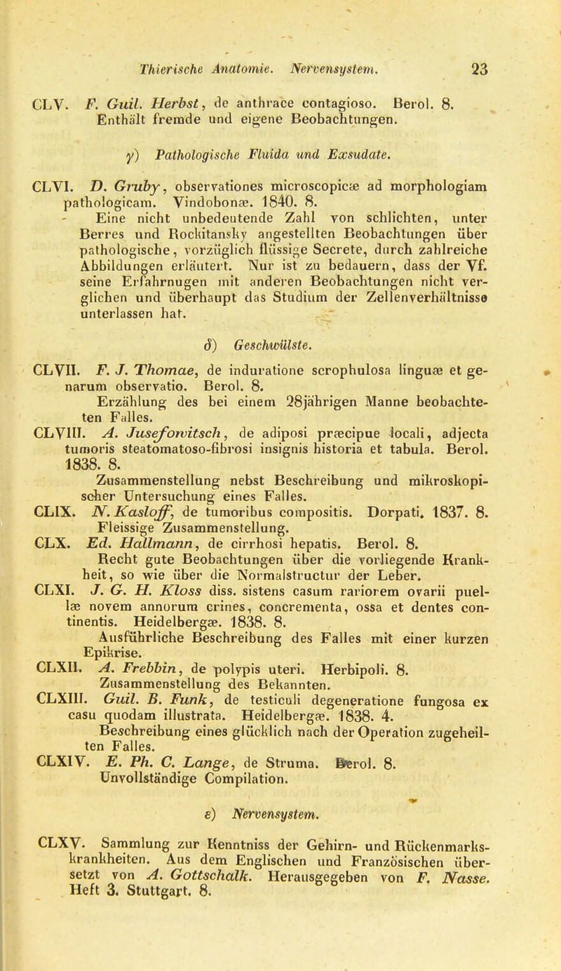 CLV. F. Guil. Herbst, de anthrace contagiosa Berol. 8. Enthält fremde und eigene Beobachtungen. y) Pathologische Fluida und Exsudate. CLVI. D. Giiiby, observationes microscopicte ad morphologiam pathologicam. Vindobonae. 1840. 8. Eine nicht unbedeutende Zahl von schlichten, unter Berres und Rokitansky angestellten Beobachtungen über pathologische, vorzüglich flüssige Secrete, durch zahlreiche Abbildungen erläutert. Nur ist zu bedauern, dass der Vf. seine Erfahrnugen mit anderen Beobachtungen nicht ver- glichen und überhaupt das Studium der Zellenverhältnissa unterlassen hat. ö) Geschwülste. CLVII. F. J. Thomae, de induratione scrophulosa linguse et ge- narum observatio. Berol. 8. Erzählung des bei einem 28jährigen Manne beobachte- ten Falles. CLVHI. A. Juseforvitsch, de adiposi praecipue locali, adjecta tumoris steatomatoso-fibrosi insignis historia et tabula. Berol. 1838. 8. Zusammenstellung nebst Beschreibung und mikroskopi- scher Untersuchung eines Falles. CLIX. JY. Kaslqff, de turaoribus compositis. Dorpati. 1837. 8. Fleissige Zusammenstellung. CLX. Ed. Hallmann, de cirrhosi hepatis. Berol. 8. Becht gute Beobachtungen über die vorliegende Krank- heit, so wie über die Normalstructur der Leber. CLXI. J. G. H. Kloss diss. sistens casum rariorem ovarii puel- lae novem annorum crines, concrementa, ossa et dentes con- tinentis. Heidelbergae. 1838. 8. Ausführliche Beschreibung des Falles mit einer kurzen Epikrise. CLXH. A. Frebbin, de polypis uteri. Herbipoli. 8. Zusammenstellung des Bekannten. CLXI1I. Guil. B. Funk, de testiculi degeneratione fungosa ex casu quodam illustrata. Heidelbergae. 1838. 4. Beschreibung eines glücklich nach der Operation zugeheil- ten Falles. CLX1V. E. Ph. C. Lange, de Struma. Berol. 8. Unvollständige Compilation. e) Nervensystem. CLXV. Sammlung zur Kenntniss der Gehirn- und Rückenmarks- krankheiten. Aus dem Englischen und Französischen über- setzt von A. Gottschalk. Herausgegeben von F. Nasse. Heft 3. Stuttgart. 8.