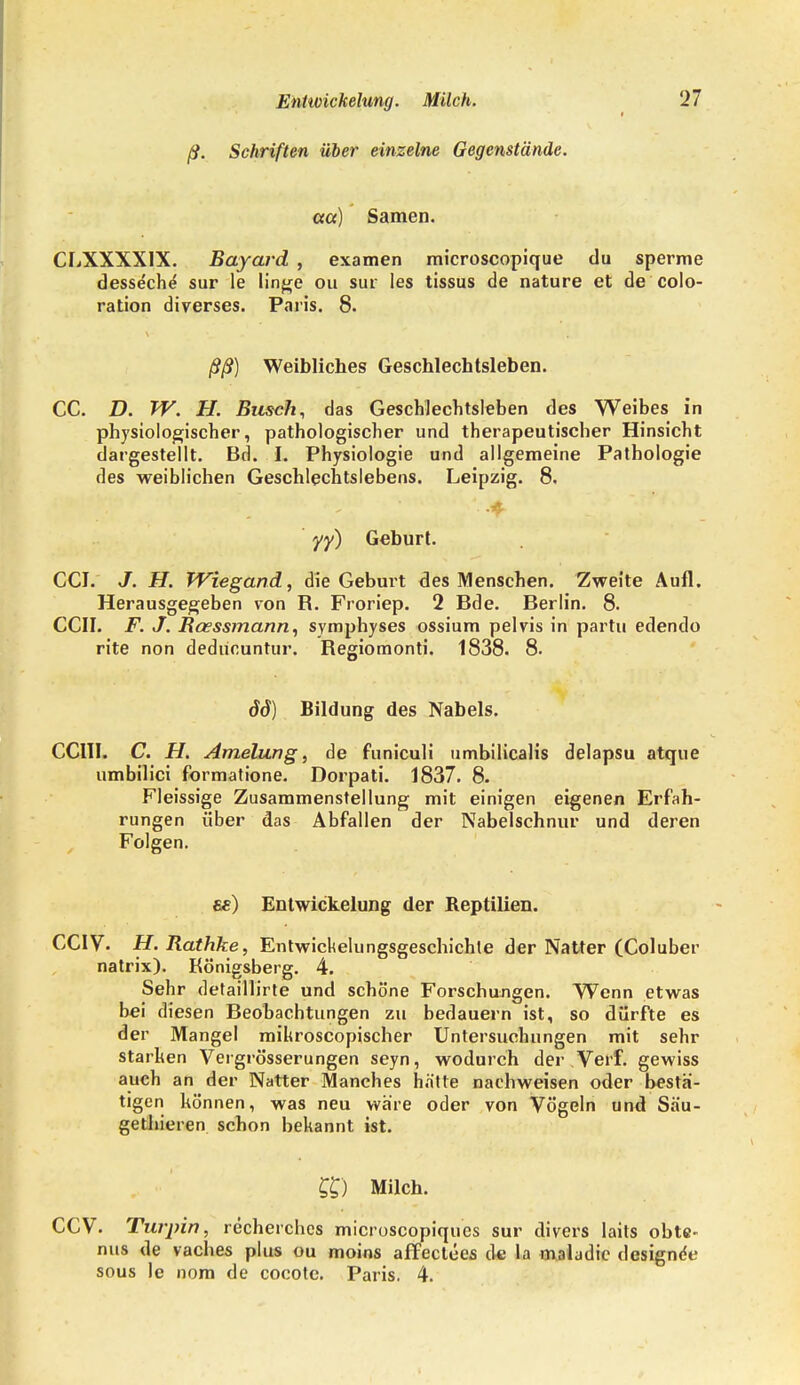 ß. Schriften über einzelne Gegenstände, ccct) Samen. CLXXXX1X. Bayard , examen microscopique du sperme desseche sur le linge ou sur Ies tissus de nature et de colo- ration diverses. Paris. 8. ßß) Weibliches Geschlechtsleben. CC. D. W. FI. Busch, das Geschlechtsleben des Weibes in physiologischer, pathologischer und therapeutischer Hinsicht dargestellt. Bd. L Physiologie und allgemeine Pathologie des weiblichen Geschlechtslebens. Leipzig. 8, yy) Geburt. CCJ. J. H. Wiegand, die Geburt des Menschen. Zweite Aufl. Herausgegeben von R. Froriep. 2 Bde. Berlin. 8. CCII. F. J. Bcessmann, symphyses ossium pelvis in partu edendo rite non dediinuntur. Regiomonti. 1838. 8. öd) Bildung des Nabels. CC1II. C. H. Amelung, de funiculi umbilicalis delapsu atque umbilici formatione. Dorpati. 1837. 8. Fleissige Zusammenstellung mit einigen eigenen Erfah- rungen über das Abfallen der Nabelschnur und deren Folgen. «) Entwicklung der Reptilien. CCIV. H. Rathke, Entwicklungsgeschichte der Natter (Coluber natrix). Königsberg. 4. Sehr detaillirte und schöne Forschungen. Wenn etwas bei diesen Beobachtungen zu bedauern ist, so dürfte es der Mangel mihroscopischer Untersuchungen mit sehr starken Vergrösserungen seyn, wodurch der Verf. gewiss auch an der Natter Manches hätte nachweisen oder bestä- tigen können, was neu wäre oder von Vögeln und Säu- gethieren schon bekannt ist. ££) Milch. CCV. Turpin, recherches microscopiqucs sur divers laits obte- nus de vaches plus ou moins affectecs de la maludic designde sous le nom de cocotc. Paris. 4.