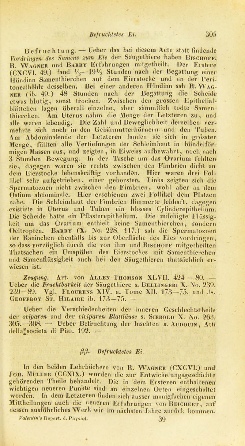 Befruchtung. — Ueber das bei diesem Acte stattfindende Vordringen des Samens zum Eic der Säugethiere haben Bischoff, R. Wagner und Barry Erfahrungen mitgetheilt. Der Erstens (CXCV1. 49.) fand V2—IQ'^ Stunden nach der Begattung einer Hündinn Samenlhierchen auf dem Eiersloclie und an der Peri- tonealhöhle desselben. Bei einer anderen Hündinn sah R. Wag- ner (ib. 49.) 48 Stunden nach der Begattung die Scheitle etwas blutig, sonst trochen. Zwischen den grossen Epithelinl- blätlchen lagen überall einzelne, aber sämmtlich todte Samen- thierchen. Am Uterus nahm die Menge der Letzteren zu, und alle waren lebendig. Die Zahl und Beweglichheit derselben ver- mehrte sich noch in den Gebärmutterhörnern und den Tuben. Am Abdominalende der Letzteren fanden sie sich in grösster Menge, füllten alle Vertiefungen der Schleimhaut in bündelför- migen Massen aus, und zeigten, in Eiweiss aufbewahrt, noch nach 3 Stunden Bewegung. In der Tasche um das Ovarium fehlten sie, dagegen waren sie rechts zwischen den Fimbrien dicht an dem Eierstocke lebenskräftig vorhandon. Hier waren drei Fol- likel sehr aufgetrieben, einer geborsten. Links zeigten sich die Spermatozoen nicht zwischen den Fimbrien, wohl aber an dem Ostium abdominale. Hier erschienen zwei Follikel dem Platzen nahe. Die Schleimhaut der Fimbrien flimmerte lebhaft, dagegen existirte in Uterus und Tuben ein blosses Cylindcrepilhelium. Die Scheide halte ein Pflasterepithelium. Die milchigte Flüssig- keit um das Ovarium enthielt keine Samenthicrchen, sondern Oeltropfen. Barry (X. No. 228. 117.) sah die Spermatozoen der Kaninchen ebenfalls bis zur Oberfläche des Eies vordringen, so dass vorzüglich durch die von ihm und Bischoff mitgetheilten Thatsachen ein Umspülen des Eierstockes mit Samenthierehen und Samenflüssigkeit auch bei den Säugethieren thatsächlich er- wiesen ist. Zeugung. Art. von Allen Thomson XLVIf. 424 — 80. — Ueber die Fruchtbarkeit der Säugethiere s. Bellingeri X. No. 239. 239—89. Vgl. Flourens XIV. a. Tome XII. 173—75. und Js. Geoffroy St. Hilaire ib. 173—75. — Ueber die Verschiedenheiten der inneren Geschlechtstheile der oviparen und der viviparen Blattläuse s. Siebold X. No. 263. 305.—308. — Ueber Befruchtung der Insekten s. Aüdouin, Atti della^societa di Pisa. 192. — ßß. Befruchtetes Ei. In den beiden Lehrbüchern von R. Wagner (CXCVI.) und Jon. Müller (CCX1X.) wurden die zur Entwicklungsgeschichte gehörenden Theile behandelt. Die in dem Ersteren enthaltenen wichtigen neueren Punkte sind an einzelnen Orten eingeschaltet worden. In dem Letzteren finden sich ausser manigfachen eigenen Mittheilungen auch die neueren Erfahrungen von Reiciielit, auf dessen ausführliches Werk wir im nächsten Jahre zurück kommen. Valenlin's Ropert. d. Pliysiol. 39