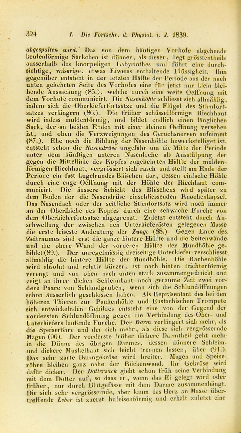 abgespalten wird. Das von dem häutigen Vorhofe abgehende keulenförmige Sachchen ist dünner, als dieser, liegt grösstenteils ausserhalb des knorpeligen Labyrinthes und führt eine durch- sichtige, wässrige, etwas Eiweiss enthaltende Flüssigheit. Ihm gegenüber entsteht in der letzten Hälfte der Periode aus der nach unten gehehrten Seite des Vorhofes eine für jetzt nur Idein blei- bende Aussackung (85.), welche durch eine weite Oeffnung mit dem Vorhofe communicirt. Die Nasenhöhle schliesst sich allmählig, indem sich die Oberkieferfortsätze und die Flügel des Stirnfort- satzes verlängern (86.). Die früher schüsseiförmige Riechhaut wird indess muldenförmig, und bildet endlich einen länglichen Sack, der-an beiden Enden mit einer kleinen Oeffnung versehen ist, und oben die Verzweigungen des Geruchsnerven aufnimmt (87.). Ehe noch die Bildung der Nasenhöhle bewerkstelliget ist, entsteht schon die Nasendrüse ungefähr um die Mitte der Periode unter dem künftigen unteren Nasenloche als Ausstülpung der gegen die Mittellinie des Kopfes zugekehrten Hälfte der mulden- förmigen Riechhaut, vergrössert sich rasch und stellt am Ende der Periode ein fast kugelrundes Bläschen dar, dessen einfache Höhle durch eine enge Oeffnung mit der Höhle der Riechhaut com- municirt. Die äussere Schicht des Bläschens wird später zu dem Boden der die Nasendrüse einschliessenden Knochenkapsel. Das Nasendach oder der seitliche Stirnfortsatz wird noch immer an der Oberfläche des Kopfes durch eine schwache Furche von dem Oberkieferfortsatze abgegrenzt. Zuletzt entsteht durch An- schwellung der zwischen den Unterkieferästen gelegenen Masse die erste leiseste Andeutung der Zunge (88.). Gegen Ende des, Zeitraumes sind erst die ganze hintere Hälfte und die Seitenwände und die obere Wand der vorderen Hälfte der Mundhöhle ge- bildet (80.). Der unregelmässig dreiseitige Unterkiefer verschliesst allmählig die hintere Hälfte der Mundhöhle. Die Rachenhöhle wird absolut und relativ kürzer, ist nach hinten trichterförmig verengt und von oben nach unten stark zusammengedrückt und zeigt an ihrer dicken Schleimhaut noch geraume Zeit zwei vor- dere Paare von Schlundgruben, wenn sich die Schlundöffnungen schon äusserlieh geschlossen haben. Als Repräsentant des bei den höheren Thieren zur Paukenhöhle und Eustachischen Trompete sich entwickelnden Gebildes entsteht eine von der Gegend der vordersten Schlundöffnung gegen die Verbindung des Ober- und Unterkiefers laufende Furche. Der Darm verlängert sich mehr, als die Speiseröhre und der sich mehr, als diese sich vergrösscrndc Magen (90). Der vorderste früher dickere Darmtheil geht mehr in die Dünne des übrigen Darmes, dessen dünnere Schleim- und dickere Muskelhaut sich leicht trennen lassen, über (01.). Das sehr zarte Darmgekröse wird breiter. Magen und Speise- röhre bleiben ganz nahe der Riichenwand. Ihr Gekröse wird dafür dicker. Der Dottersack giebt schon früh seine Verbindung mit dem Dotter auf, so dass er, wenn das Ei gelegt wird oder früher, nur durch Blutgefässe mit dein Darme zusammenhängt. Die sich sehr vergrössei nde, aber kaum das Herz an Masse über- treffende Leber ist zuerst hufeisenförmig und erhält zuletzt eine
