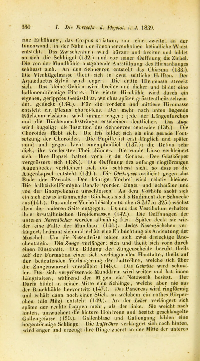 eine Erhöhung, das Corpus striatuui, und eine zweite, an der Innenwand, in der Nahe der Riechnervcnholben befindliche VYuist entsteht. Das Zwisehenhirn wird hürzer und breiter und bildet an sich die Sehhügel (132.) und vor seiner Oeffnung die Zirbel. Hie von der Mundhöhle ausgehende Ausstülpung des Hirnanhanges schliesst sich. An den Sehnerven entsteht das Chiasma (133.). Die Vierhügelmassc theilt sich in zwei seitliche Hälften. Der Aqutcductus Sylvii wird enger. Die dritte Hirnmasse streckt sien. Das hleine Gehirn wird breiter und dicker und bildet eine halbmondförmige Piatie. Die vierte Hirnhöhle wird durch ein eigenes, geripptes Gefässblatt, welches später grösstenteils schwin- det, gedeckt (134.). Für die vordere und mittlere Hirnmasse entsteht ein Plexus choroideus. Der mehr nach unten liegende Rüchenmarhshanal wird immer enger; jede der Längenf'urchen und die Rückenmarhsstränge erscheinen deutlicher. Das Auge wird hügelig; die Insertion des Sehnerven centraler (136.). Die Choroidea färbt sich. Die Iris bildet sich als eine gerade Fort- setzung der Choroidea. Die Pupille ist erst Innglich und später rund und gegen Licht unempfindlich (137.); die iletina sehr dich; ihr vorderster Theil dünner. Die runde Linse verkleinert sich. Ihre Kapsel haftet vorn an der Cornea. Der Glaskörper vergrössert sich (138.). Die Otffnung des anfangs ringförmigen Augenliedes verkleinert sich und schliesst sich, so dass so die Augenhapsel entsteht (139.). Die Ohrkapsel ossilicirt gegen das Ende der Periode. Der häutige Vorhof wird relativ kleiner. Die halben kelförmigen Kanäle werden länger und schmäler und von der Knorpebnasse umschlossen. An dem Vorfiofe sacht sich ein sich etwas krümmender Blindsack als das Rudiment der Schnecke nus(l4l.). Das andere Voihofbläschen (s.obenS.317.« 325.) wächst dem der anderen Seite entgegen. Es und das Vestibulum erhalten ihre krystallinischen Kreidemassen (142.). Die Oeffnungen der unteren Nasenlöcher werden allmählig frei. Später deckt sie wie- der eine Falte der Mundhaut (144.). Jedes Nasensäckchen ver- längert, krümmt sich und erhält eine Einbuchtung als Andeutung der Muschel. Um die Nasendrüse bilden sich zwei dreiechige Kno- chentafeln. Die Zunge verlängert sich und theilt sich vorn durch einen Einschnitt. Die Bildung'der Zungenscheide beruht theils auf der Formation einer sich verlängernden Haut! alle, theils auf der bedeutenden Verlängerung der Luftröhre, welche sich über die Zungenwurzel vorschiebt (140.). Das Gekröse wird schmä- ler. Der sich vergrössernde Munddarm wird weiter und hat innen Längsfalten, während der Magen ein Netzwerk besitzt. Der Darm bildet in seiner Milte eine Schlinge, welche aber nie aus der Bauchhöhle hervortritt (147.). Das Pancreas wird ringförmig und erhält dann noch einen Stiel, an welchem ein rothes Körper- chen (die Milz) entstellt (149.). An der Leber verlängert sich später der rechte Lappen mehr, als der linke. Sie weicht nach hinten, umwuchert die hintere Hohlvene und besitzt geschlängelte Gallengcfusse (150.). Gallenblase und Gallengang bilden eine bogenförmige Schlinge. Die Luftröhre verlängert sich nach hinten, wird enger und erzeugt ihre Hinge zuerst an der Mitte der unteren