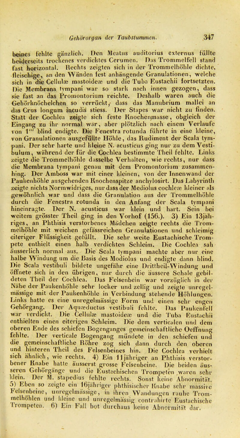 beines fehlte gänzlich. Den Meatus auditorius externus füllte beiderseits trockenes verdicktes Cerumen. Das Trommelfell stand fast horizontal. Rechts zeigten sich in der Trommelhöhle dichte, fleischige, an den Wänden fest anhängende Granulationen, welche sich in die Cellulae mastoideaj und die Tuba Eustachii fortsetzten. Die Membrana tympani war so stark nach innen gezogen, dass sie fast an das Promontorium reichte. Deshalb waren auch die Gehörknöchelchen so verrückt,- dass das Manubriura mallei an das Crus longum ineudis stiess. Der Stapes war nicht zu finden. Statt der Cochlea zeigte sich feste Knochenmasse, obgleich der Eingang zu ihr normal war, aber plötzlich nach einem Verlaufe von V blind endigte. Die Fenestra rotunda führte in eine kleine, von Granulationen ausgefüllte Höhle, das Rudiment der Scala tym- pani. Der sehr harte und kleine N. acusticus ging nur zu dem Vesti- bulum, während der für die Cochlea bestimmte Theil fehlte. Links zeigte die Trommelhöhle dasselbe Verhalten, wie rechts, nur dass die Membrana tympani genau mit dem Promontorium zusammen- hing. Der Amboss war mit einer kleinen, von der Innenwand der Paukenhöhle ausgehenden Knochenspitze anchylosirt. Das Labyrinth zeigte nichts Normwidriges, nur dass der Modiolus cochleaj kleiner als gewöhnlich war und dass die Granulation aus der Trommelhöhle durch die Fenestra rotunda in den Anfang der Scala tympani hineinragte. Der N. acusticus war klein und hart. Sein bei weitem grösster Theil ging in den Vorhof (156.). 3) Ein 13jäh- riges, an Phthisis verstorbenes Mädchen zeigte rechts die Trom- melhöhle mit weichen gefässreichen Granulationen und schleimig eiteriger Flüssigkeit gefüllt. Die sehr weite Eustachische Trom- pete enthielt einen halb verdickten Schleim. Die Cochlea sah äusserlich normal aus. Die Scala tympani machte aber nur eine halbe Windung um die Rasis des Modiolus und endigte dann blind. Die Scala vestibuli bildete ungefähr eine Drittheil-Windung und öffnete sich in den übrigen, nur durch die äussere Schale gebil- deten Theil der Cochlea. Das Felsenbein war vorzüglich in der Nähe der Paukenhöhle sehr locker und zellig und zeigte unregel- mässige mit der Paukenhöhle in Verbindung stehende Höhlungen. Links hatte es eine unregelmässige Form und einen sehr engen Gehörgang. Der Aquaeductus vestibuli fehlte. Das Paukenfell war verdickt. Die Cellulae mastoideaj und die Tuba Eustachii enthielten einen eiterigen Schleim. Die dem verticalen und dem oberen Ende des schiefen Rogenganges gemeinschaftliche Oeffnung fehlte. Der verticale Rogengang mündete in den schiefen und die gemeinschaftliche Röhre zog sich dann durch den oberen und hinteren Theil des Felsenbeines hin. Die Cochlea verhielt sich ähnlich, wie rechts. 4) Ein 11 jähriger an Phthisis verstor- bener Knabe hatte äusserst grosse Felsenbeine. Die beiden äus- seren Gehörgänge und die Eustachischen Trompeten waren sehr klein. Der M. stapedius fehlte rechts. Sonst keine Abnormität. 5) Eben so zeiglo ein 16jiihrigcr phthisischer Knabe sehr massive Felsenbeine, unregelmässige, in ihren Wandungen rauhe Trom- melhöhlen und kleine und unrcgelmässig contrahirte Eustachische trompeten. 6) Ein Fall bot durchaus keine Abnormität dar.