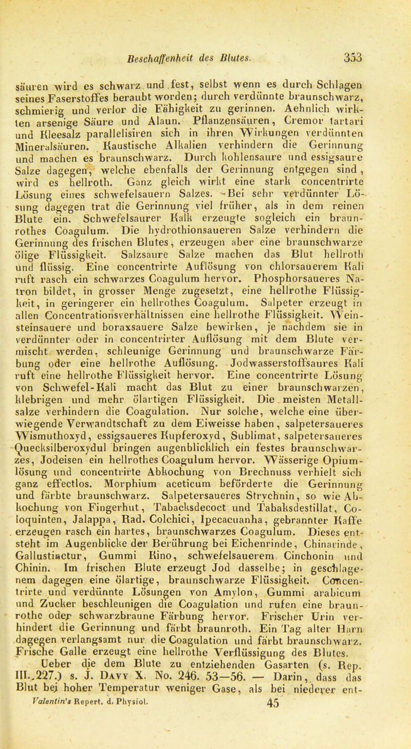 säuren wird es schwarz und fest, selbst wenn es durchschlagen seines Faserstoffes beraubt worden; durch verdünnte braunschwarz, schmierig und verlor die Fähigkeit zu gerinnen. Aehnlich wirk- ten arsenige Säure und Alaun. Pflanzensäuren, Cremor tartari und Kleesalz parallelisiren sich in ihren Wirkungen verdünnten Mineralsäuren. Kaustische Alkalien verhindern die Gerinnung und machen es braunschwarz. Durch kohlensaure und essigsaure Salze dagegen, welche ebenfalls der Gerinnung entgegen sind, wird es hellroth. Ganz gleich wirlit eine stark concentrirte Lösung eines schwefelsauern Salzes. -Bei sehr verdünnter Lö- sung dagegen trat die Gerinnung viel früher, als in dem reinen Blute ein. Schwefelsaurer Kalk erzeugte sogleich ein braun- rothes Coagulum. Die hydrothionsaueren Salze verhindern die Gerinnung des frischen Blutes, erzeugen aber eine braunschwarze ölige Flüssigkeit. Salzsaure Salze machen das Blut hellroth und flüssig. Eine concentrirte Auflösung von chlorsauerem Kali ruft rasch ein schwarzes Coagulum hervor. Phosphorsaueres Na- tron bildet, in grosser Menge zugesetzt, eine hellrothe Flüssig- keit, in geringerer ein hellrothes Coagulum. Salpeter erzeugt in allen Concentrationsverhältnissen eine hellrothe Flüssigkeit. Wein- steinsauere und boraxsauere Salze bewirken, je nachdem sie in verdünnter oder in concentrirter Auflösung mit dem Blute ver- mischt werden, schleunige Gerinnung und braunschwarze Fär- bung oder eine hellrothe Auflösung. Jodwasserstoffsaures Kali ruft eine hellrothe Flüssigkeit hervor. Eine concentrirte Lösung von Schwefel-Kali macht das Blut zu einer braunschwarzen, klebrigen und mehr ölartigen Flüssigkeit. Die meisten Metall- salze verhindern die Coagulation. Nur solche, welche eine über- wiegende Verwandtschaft zu dem Eiweisse haben, salpetersaueres Wismuthoxyd, essigsaueres Kupferoxyd, Sublimat, salpetersaueres Quecksilberoxydul bringen augenblicklich ein festes braunschwar- zes, Jodeisen ein hellrothes Coagulum hervor. Wässerige Opium- lösung und concentrirte Abkochung von Brechnuss verhielt sich ganz effectlos. Morphium aceticum beförderte die Gerinnung und färbte braunschwarz. Salpetersaueres Strychnin, so wie Ab- kochung von Fingerhut, Tabacksdecoct und Tabaksdestillat, Co- loquinten, Jalappa, Rad. Colchici, lpecacuanha, gebrannter Kaffe erzeugen rasch ein hartes, braunschwarzes Coagulum. Dieses ent- steht im Augenblicke der Berührung bei Eichenrinde, Chinarinde, Gallustinctur, Gummi Kino, schwefelsauerem Cinchonin und Chinin. Im frischen Blute erzeugt Jod dasselbe; in geschlage- nem dagegen eine ölartige, braunschwarze Flüssigkeit. Concen- trirte und verdünnte Lösungen von Amylon, Gummi arabicum und Zucker beschleunigen die Coagulation und rufen eine braun- rothc oder schwarzbraune Färbung hervor. Frischer Urin ver- hindert die Gerinnung und färbt braunroth. Ein Tag alter Harn dagegen verlangsamt nur die Coagulation und färbt braunschwarz. Frische Galle erzeugt eine hellrothe Verflüssigung des Blutes. üeber die dem Blute zu entziehenden Gasarten (s. Rep. W..227.) s. J. Davy X. No. 246. 53-56. — Darin,, dass das Blut be; hoher Temperatur weniger Gase, als bei niederer ent- Valentin't Repert. d. Pliysiol. 45