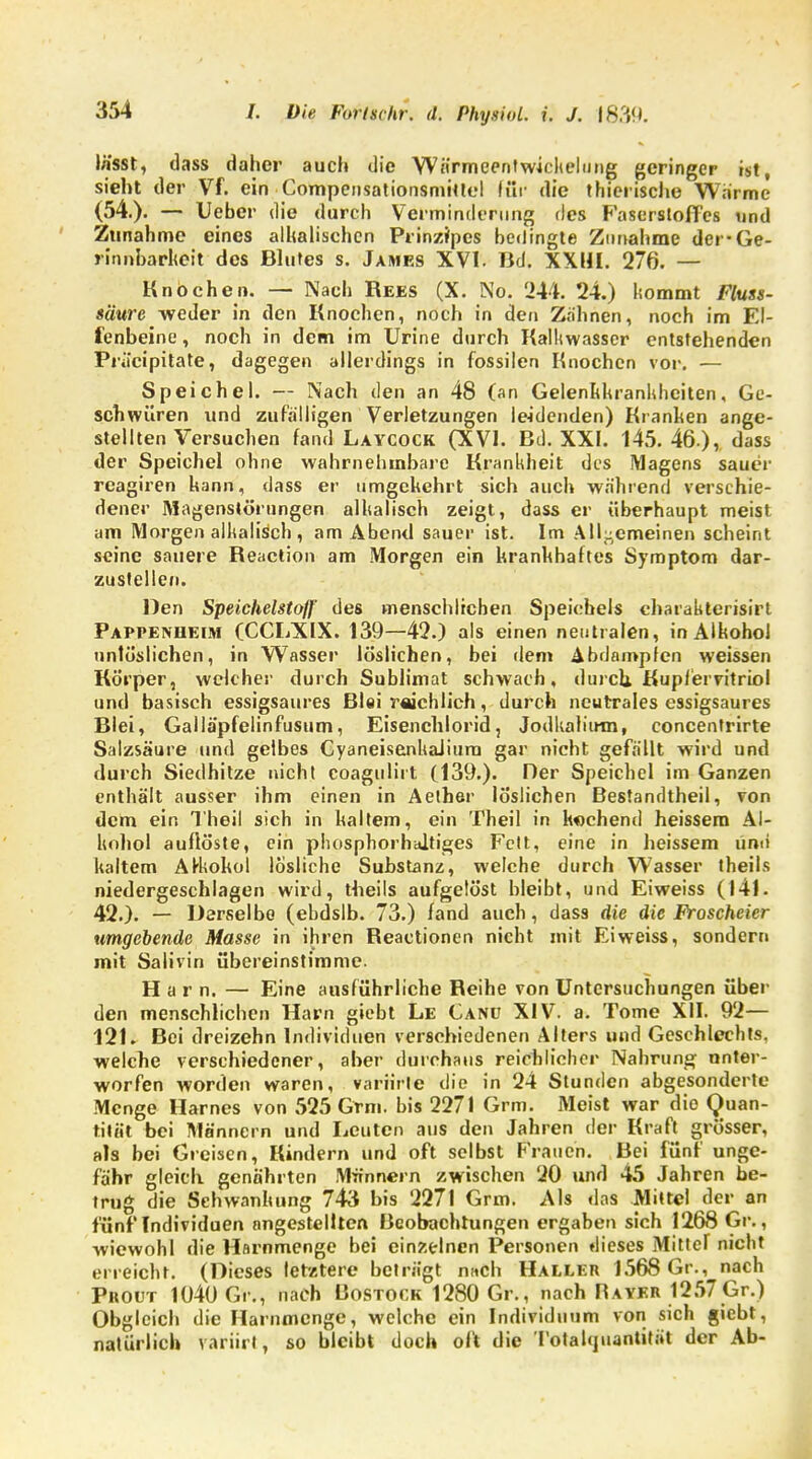 lässt, dass daher auch die Wärmeentwickelung geringer ist, sieht der Vf. ein Compensationsmitlel für die thierische Warme (54.). — Ueber die durch Verminderung des Faserstoffes und Zunahme eines alhalischcn Prinzipcs bedingte Zunahme der-Ge- rinnbarheit des Blutes s. James XVI. Bd. XXHI. 276. — Knochen. — Nach Rees (X. No. 244. 24.) kommt Fluss- säure weder in den Knochen, noch in den Zahnen, noch im El- fenbeine , noch in dem im Urine durch Kalkwasscr entstehenden Präcipitate, dagegen allerdings in fossilen Knochen vor. — Speichel. — Nach den an 48 (an Gelenkkrankheiten, Ge- schwüren und zufälligen Verletzungen leidenden) Kranhen ange- stellten Versuchen fand Laycock (XVI. Bd. XXI. 145.46 ), dass der Speichel ohne wahrnehmbare Krankheit des Magens sauer reagiren hann, dass er umgekehrt sich auch während verschie- dener Magenstörungen alkalisch zeigt, dass er überhaupt meist am Morgen alkalisch , am Abend sauer ist. Im Allgemeinen scheint seine sauere Reaction am Morgen ein krankhaftes Symptom dar- zustellen. Den Speichelstoff' des menschlichen Speichels charakterisirt Pappenheim (CCLXIX. 139—42.) als einen neutralen, in Alkohol untunlichen, in Wasser löslichen, bei dem Abdampfen weissen Körper, welcher durch Sublimat schwach, durch, Kupfervitriol und basisch essigsaures Blei reichlich, durch neutrales essigsaures Blei, Gailä'pfelinfusum, Eisenchlorid, Jodkalium, concentrirte Salzsäure und gelbes CyaneisenkaJiura gar nicht gefällt wird und durch Siedhitze nicht coagtiliit (139.). Der Speichel im Ganzen enthält ausser ihm einen in Aether löslichen Bestandtheil, von dem ein Theil sich in kaltem, ein Theil in kochend heissem Al- kohol auflöste, ein phosphorhaltiges Fett, eine in heissem und kaltem Alkohol lösliche Substanz, welche durch Wasser theils niedergeschlagen wird, theils aufgelöst bleibt, und Eiweiss (141. 42.). — Derselbe (ebdslb. 73.) fand auch, dass die die Froscheier umgebende Masse in ihren Reactionen nicht mit Eiweiss, sondern mit Salivin übereinstimme. Harn. — Eine ausführliche Reihe von Untersuchungen über den menschlichen Harn giebt Le Canü XIV. a. Tome XII. 92— 121. Bei dreizehn Individuen verschiedenen Alters und Geschlechts, welche verschiedener, aber durchaus reichlicher Nahrung unter- worfen worden waren, variitle die in 24 Stunden abgesonderte Menge Harnes von 525 Grm. bis 2271 Grm. Meist war die Quan- tität bei Männern und Leuten aus den Jahren der Kraft grösser, als bei Greisen, Kindern und oft selbst Frauen. Bei fünf unge- fähr gleich genährten Männern zwischen 20 und 45 Jahren be- trug die Schwankung 743 bis 2271 Grm. Als das Mittel der an fünf Individuen angestellten Beobachtungen ergaben sich 1268 Gr., wiewohl die Harnmenge bei einzelnen Personen dieses Mitter nicht erreicht. (Dieses letztere beträgt n«ch Haller 1568 Gr., nach Proüt 1040 Gr., nach Uostogk 1280 Gr., nach Rayer 1257 Gr.) Obgleich die Harnmenge, welche ein Individuum von sich giebt, natürlich variirl, so bleibt doch oft die Totahpiantität der Ab-