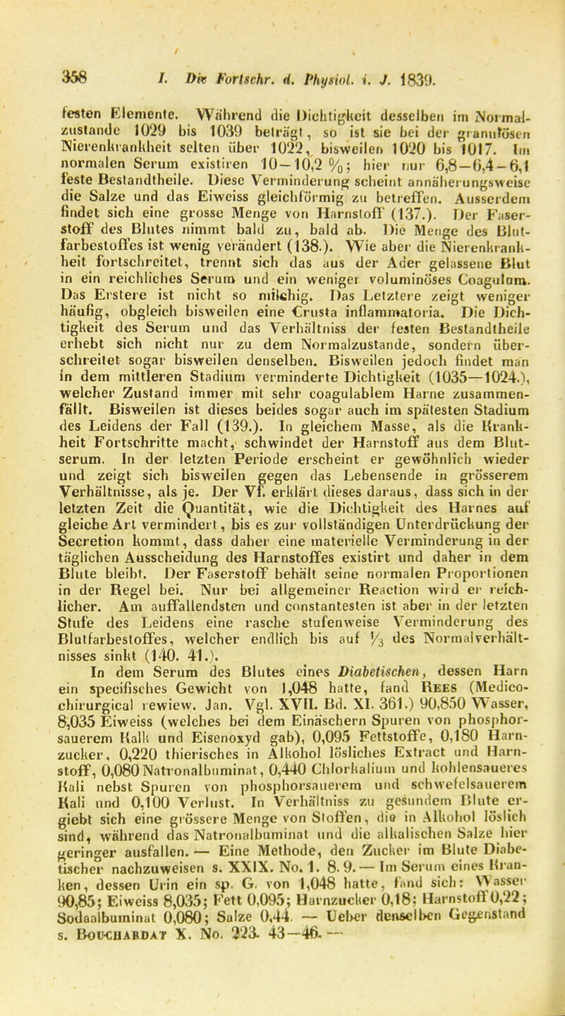 festen Elemente. Wahrend die Dichtigkeit desselben im Normal- zustände 1029 bis 1039 beträgt, so ist sie bei der granulösen Nierenhranhheit selten über 1022v bisweilen 1020 bis 1017. Im normalen Serum existiren 10-10,2%; hier nur 6,8 — 0,4-6,1 feste Bestandteile. Diese Verminderung seheint annäherungsweise die Salze und das Eiweiss gleichförmig zu betreffen. Ausserdem findet sich eine grosse Menge von Harnstoff (137.). Der Faser- stoff des Blutes nimmt bald zu, bald ab. Die Menge des ßlut- farbesloffes ist wenig verändert (138.). Wie aber die Nierenhranh- heit fortschreitet, trennt sich das aus der Ader gelassene Blut in ein reichliches Serum und ein weniger voluminöses Coagulam. Das Erstere ist nicht so milchig. Das Letztere zeigt weniger häufig, obgleich bisweilen eine Crusta inflammatoria. Die Dich- tigkeit des Serum und das Verhältniss der festen Bestandteile erhebt sich nicht nur zu dem Normalzustande, sondern über- schreitet sogar bisweilen denselben. Bisweilen jedoch findet man In dem mittleren Stadium verminderte Dichtigkeit (1035—1024.), welcher Zustand immer mit sehr coagulablem Harne zusammen- fällt. Bisweilen ist dieses beides sogar auch im spätesten Stadium des Leidens der Fall (139.). In gleichem Masse, als die Krank- heit'Fortschritte macht, schwindet der Harnstuff aus dem Blut- serum. In der letzten Periode erscheint er gewöhnlich wieder und zeigt sich bisweilen gegen das Lebensende in grösserem Verhältnisse, als je. Der Vf. erklärt dieses daraus, dass sich in der letzten Zeit die Quantität, wie die Dichtigkeit des Harnes auf gleiche Art vermindert, bis es zur vollständigen Unterdrückung der Secretion kommt, dass daher eine materielle Verminderung in der täglichen Ausscheidung des Harnstoffes existirt und daher in dem Blute bleibt. Der Faserstoff behält seine normalen Proportionen in der Begel bei. Nur bei allgemeiner Keaction wird er reich- licher. Am auffallendsten und constantesten ist aber in der letzten Stufe des Leidens eine rasche stufenweise Verminderung des Blutfarbestoffes, welcher endlich bis auf '/3 des Normal Verhält- nisses sinkt (140. 41.). In dem Serum des Blutes eines Diabetischen, dessen Harn ein speeifisches Gewicht von 1,048 hatte, fand Kees (Medieo- chirurgical rewiew. Jan. Vgl. XVII. Bd. XI. 361.) 90,850 Wasser, 8,035 Eiweiss (welches bei dem Einäschern Spuren von phosphor- sauerem Kalk und Eisenoxyd gab), 0,095 Fettstoffe, 0,1 SO Harn- zucker, 0,220 thierisches in Alkohol lösliches Extract und Harn- stoff, 0,080Natronalbnminat, 0,440 Chlorkalium und kohlensaueres Kali nebst Spuren von phosphorsauerom und schwefelsauerem Kali und 0,100 Verlust. In Verhältniss zu gesundem Blute er- giebt sich eine grössere Menge von Stoffen, die in Alkohol löslich sind, während das Natronalbuminat und die alhalischen Salze hier geringer ausfallen. — Eine Methode, den Zucker im Blute Diabe- tischer nachzuweisen s. XXIX. No. 1. 8.9.— Im Serum eines Kran- ken, dessen Urin ein sp. G. von 1,048 hatte, fand sich: Wasser 90,85; Eiweiss 8,035; Fett 0,095; Havnzucber 0,18; Harnstoff 0,22; Sodaalbuminat 0,080; Salze 0,44. — Ueber denselben Gegenstand s. Bou-cjjardat X. No. 223- 43-46- -