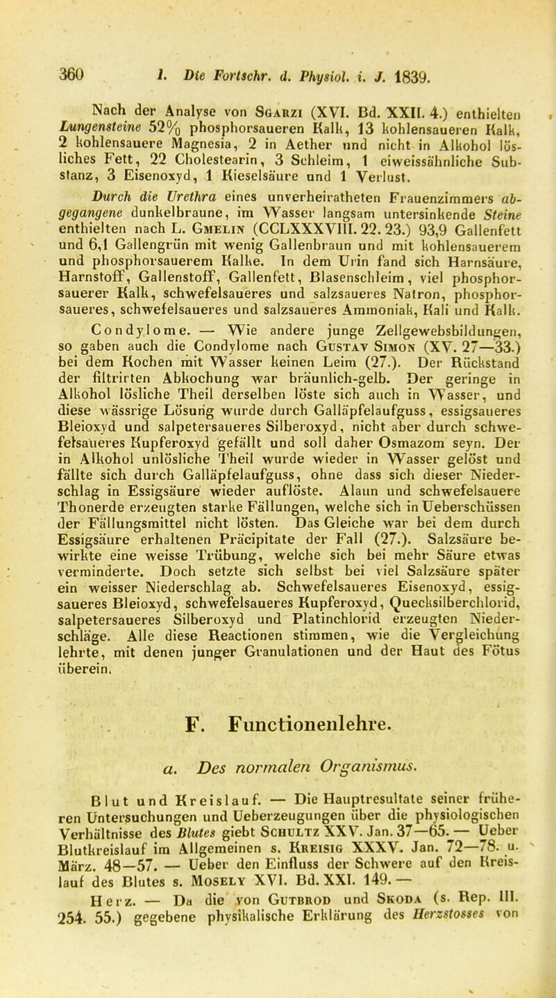 Nach der Analyse von Sgarzi (XVI. Bd. XXII. 4.) enthielten Lungensteine 52% phosphorsaueren Kalk, 13 kohlensaueren Kalk, 2 kohlensauere Magnesia, 2 in Aether und nicht in Alkohol lös- liches Fett, 22 Cholestearin, 3 Schleim, 1 eiweissähnliche Sub- stanz, 3 Eisenoxyd, 1 Kieselsäure und 1 Verlust. Durch die Urethra eines unverheirateten Frauenzimmers ab- gegangene dunkelbraune, im Wasser langsam untersinkende Steine enthielten nach L. Gmelin (CCLXXXVIII. 22. 23.) 93,9 Gallenfett und 6,1 Gallengrün mit wenig Gallenbraun und mit kohlensauerem und phosphorsauerem Kalke. In dem Urin fand sich Harnsäure, Harnstoff, Gallenstoff, Gallenfett, Blasenschleim, viel phosphor- sauerer Kalk, schwefelsaueres und salzsaueres Natron, phosphor- saueres, schwefelsaueres und salzsaueres Ammoniak, Kali und Kalk. Condylome. — Wie andere junge Zellgewebsbildungen, so gaben auch die Condylome nach Gustav Simon (XV. 27—33.) bei dem Kochen mit Wasser keinen Leim (27.). Der Rückstand der filtrirten Abkochung war bräunlich-gelb. Der geringe in Alkohol lösliche Theil derselben löste sich auch in Wasser, und diese wässrige Lösung wurde durch Galläpfelaufguss, essigsaueres Bleioxyd und salpetersaueres Silberoxyd, nicht aber durch schwe- felsaueres Kupferoxyd gefällt und soll daher Osmazom seyn. Der in Alkohol unlösliche Theil wurde wieder in Wasser gelöst und fällte sich durch Galläpfelaufguss, ohne dass sich dieser Nieder- schlag in Essigsäure wieder auflöste. Alaun und schwefelsauere Thonerde erzeugten starke Fällungen, welche sich in Ueberschüssen der Fällungsmittel nicht lösten. Das Gleiche war bei dem durch Essigsäure erhaltenen Präcipitate der Fall (27.). Salzsäure be- wirkte eine weisse Trübung, welche sich bei mehr Säure etwas verminderte. Doch setzte sich selbst bei viel Salzsäure später ein weisser Niederschlag ab. Schwefelsaueres Eisenoxyd, essig- saueres Bleioxyd, schwefelsaueres Kupferoxyd, Quecksilberchlorid, salpetersaueres Silberoxyd und Platinchlorid erzeugten Nieder- schläge. Alle diese Reactionen stimmen, wie die Vergleichung lehrte, mit denen junger Granulationen und der Haut des Fötus überein. F. Functionenlehre. a. Des normalen Organismus. Blut und Kreislauf. — Die Hauptresultate seiner frühe- ren Untersuchungen und Ueberzeugungen über die physiologischen Verhältnisse des Blutes giebt Schultz XXV. Jan. 37—65. — Ueber Blutkreislauf im Allgemeinen s. Kreisig XXXV. Jan. 72—78. u. März. 48—57. — Ueber den Einfluss der Schwere auf den Kreis- lauf des Blutes s. Mosely XVI. Bd. XXI. 149. — Herz. — Da die von Gutbrod und Skoda (s. Rep. HI. 254. 55.) gegebene physikalische Erklärung des Herzstosses von