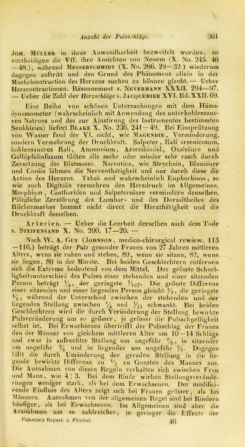 Joh. Müller in ihrer Anwendbarkeit bezweifelt worden, so vertheidigen die Vff. ihre Ansichten von Neuem (X. No. 245. 46 —48.), während Messerschmidt (X. No. 266. 29—3'2.) wiederum dagegen auftritt und den Grund des Phänomens allein in der Mushelcontraction des Herzens suchen zu können glaubt. — Ueber Herzcontraetionen. Räsonnement s. Nevermann XXXII. 294—97. — Ueber die Zahl der Herzschläge s. Jacquemier XVI. Bd. XXII. 69. Eine Reihe von schonen Untersuchungen mit dem Häma- dynamometer (wahrscheinlich mit Anwendung des unterkohlensaue- ren Natrons und des zur Äjustirung des Instrumentes bestimmten Senkbleies) liefert Blake X. No. 236. 241—49. Bei Einspritzung von Wasser fand der Vf. nicht, wie Magendie, Verminderung, sondern Vermehrung der Druckkraft. Salpeter, Kali' arsenicosum, kohlensaueres Kali, Ammonium, Arsenikiodid, Oxalsäure und Galläpfelinfusum tö'dten alle mehr oder minder sehr rasch durch Zersetzung der Blutraasse. Narcotica, wie Strychnin, Blausäure und Coniin lähmen die Nerventhätigkeit und nur durch diese die Action des Herzens. Tabak und wahrscheinlich Euphorbium , so wie auch Digitalis vermehren den Herzdruck im Allgemeinen. Morphium , Canthariden und Salpetersäure vermindern denselben. Plötzliche Zerstörung des Lumbar- und des Dorsaltheiles des Rückenmarkes hemmt' nicht direct die Herzthätigkeit und die Druckkraft desselben. Arterien. — Ueber die Leerheit derselben nach dem Tode s. Steifensand X. No. 200. 17—20. — Nach W. A. Guy (Johnson, medico-chirurgical rewiew. 113 — 116.) beträgt der Puls gesunder Frauen von 27 Jahren mittleren Alters, wenn sie ruhen und stehen, 89, wenn sie sitzen, 82, wenn sie liegen, 80 in der Minute. Bei beiden Geschlechtern entfernen sich die Extreme bedeutend von dem Mittel. Der grösste Schnel- ligkeitsunterschied des Pulses einer stehenden und einer sitzenden Person beträgt der geringste Vi07. Die grösste Differenz einer sitzenden und einer liegenden Person gleicht V9, die geringste '/8, während der Unterschied zwischen der stehenden und der liegenden Stellung zwischen % und 1/23 schwankt. Bei beiden Geschlechtern wird die durch Veränderung der Stellung bewirkte Pulsveränderung um so grösser, je grösser die Pulsschnelligkeit selbst ist. Bei Erwachsenen übertrifft der Pulsschlag der Frauen den der Männer von gleichem mittleren Alter um 10—14 Schläge und zwar in aufrechter Stellung um ungefähr Vs, in sitzender um ungefähr Y6 und in liegender um ungefähr Y9. Dagegen fällt die durch Umänderung der geraden Stellung in die lie- gende bewirkte Differenz zu ^ zu Gunsten des Mannes aus. Die Ausnahmen von diesen Regeln verhalten sich zwischen Frau und Mann, wie 4:3. Bei dem Kinde wirken Stellungsverände- rungen weniger stark, als bei dem Erwachsenen. Der modifici- rende Einfluss des Alters zeigt sich bei Frauen grösser, als bei Männern. Ausnahmen von der allgemeinen Regel sind bei Kindern häufiger, als bei Erwachsenen. Im Allgemeinen sind aber die Ausnahmen um so zahlreicher, je geringer die Effecte der Vahntin't Repert. d. Pliysiol. AR