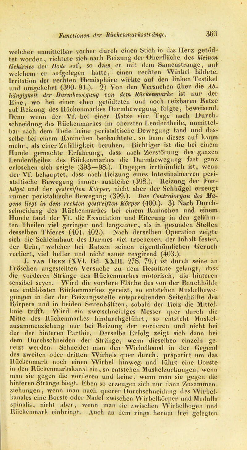 welcher unmittelbar vorher durch einen Stich in das Herz getüd- tet worden, richtete sich nach Reizung der Oberfläche des kleinen Gehirnes der Hode auf, so dass er mit dem Samenstrange, auf welchem er aufgelegen hatte, einen rechten Winkel bildete. Irritation der rechten Hemisphäre wirkte auf den linken Testikel und umgekehrt (390.91.)- 2) Von den Versuchen über die Ab- hängigkeit der Darmbewegung von dem Rückenmarke ist nur der Eine, wo bei einer eben getödteten und noch reizbaren Katze auf Reizung des Rückenmarkes Darmbewegung folgte, beweisend. Denn wenn der Vf. bei einer Katze vier Tage nach Durch- schneidung des Rückenmarkes im obersten Lendentheile, unmittel- bar nach dem Tode keine peristaltische Bewegung fand und das- selbe bei einem Kaninchen beobachtete, so kann dieses auf kaum mehr, als einer Zufälligkeit beruhen. Richtiger ist die bei einem Hunde gemachte Erfahrung, dass nach Zerstörung des ganzen Lendentheiles des Rückenmarkes die Darmbewegung fast ganz erloschen sich zeigte (393—98.). Dagegen irrthümlieh ist, wenn der Vf. behauptet, dass nach Reizung eines Intcstinalnerven peri- staltische Bewegung immer ausbleibe (398.). Reizung der Vier- hügel und der gestreiften Körper, nicht aber der Sehhügel erzeugt immer peristaltische Bewegung (399.). Das Centraiorgan des Ma- gens liegt in dem rechten gestreiften Körper (400.). 3} Nach Durch- schneidung des Rückenmarkes bei einem Kaninchen und einem Hunde fand der Vf. die Exsudation und Eiterung in den gelähm- ten Theilen viel geringer und langsamer, als in gesunden Stellen desselben Thieres (401. 402.). Nach derselben Operation zeigte sich die Schleimhaut des Darmes viel trockener, der Inhalt fester, der Urin, welcher bei Katzen seinen eigentümlichen Geruch verliert, viel heller und nicht sauer reagirend (403.). J. van Deen (XVI. Bd. XXIII. '278. 79.) ist durch seine an Fröschen angestellten Versuche zu dem Resultate gelangt, dass die vorderen Stränge des Rückenmarkes motorisch, die hinteren sensibel seyen. Wird die vordere Fläche des von der Bauchhöhle aus entblössten Bückenmarkes gereizt, so entstehen Muskelbewc- gungen in der der Beizungsstelle entsprechenden Seitenhälfte des Körpers und in beiden Seitenhälften, sobald der Beiz die Mittel- linie trifft. Wird ein zweischneidiges Messer quer durch die Mitte des Rückenmarkes hindurchgeführt, so entsteht Muskel- zusammenziehung nur bei Reizung der vorderen und nicht bei der der hinteren Parlhie. Derselbe Erfolg zeigt sich dann bei dem Durchschneiden der Stränge, wenn dieselben einzeln ge- reizt werden. Schneidet man den Wirbelkanal in der Gegend des zweiten oder dritten Wirbels quer durch, präparirt um das Rückenmark noch einen Wirbel hinweg und führt eine Borste in den Bückenmarkskanal ein, so entstehen Muskelzuckungen, wenn man sie gegen die vorderen und keine, wenn man sie gegen die hinteren Stränge biegt. Eben so erzeugen sich nur dann Zusammen- ziehungen, wenn man nach querer Durchschneidung des Wirbel- hanales eine Borste oder Nadel zwischen Wirbclkörpcr und Medulla spinalis, nicht aber, wenn man sie zwischen Wiibelbogcn und Btickenmark einbringt. Auch an dem rings herum frei gelegten