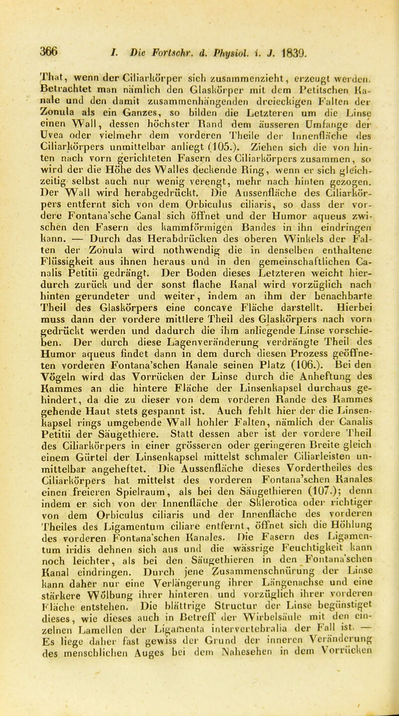 That, wenn der Ciliarhörper sich zusammenzieht, erzeugt werden. Betrachtet man nämlich den Glaskörper mit dem Petitschen Ka- näle und den damit zusammenhängenden dreieckigen Falten der Zonula als ein Ganzes, so bilden die Letzteren um die Linse einen Wall, dessen höchster Rand dem äusseren Umfange der Uvea oder vielmehr dem vorderen Theile der Innenfläche des Ciliarkörpers unmittelbar anliegt (105.)- Ziehen sich die von hin- ten nach vorn gerichteten Fasern des Ciliarkörpers zusammen, so wird der die Höhe des Walles deckende Ring, wenn er sich gleich- zeitig selbst auch nur wenig verengt, mehr nach hinten gezogen. Der Wall wird herabgedrückt. Die Aussenfläche des Ciliarkör- pers entfernt sich von dem Orbiculus ciliaris, so dass der vor- dere Fontana'sche Canal sich öffnet und der Humor aqueus zwi- schen den Fasern des kammförmigen Bandes in ihn eindringen kann. — Durch das Herabdrücken des oberen Winkels der Fal- ten der Zonula wird nothwendig die in denselben enthaltene Flüssigkeit aus ihnen heraus und in den gemeinschaftlichen Ca- nalis Petitii gedrängt. Der Boden dieses Letzteren weicht hier- durch zurück und der sonst flache Kanal wird vorzüglich nach hinten gerundeter und weiter, indem an ihm der benachbarte Theil des Glaskörpers eine concave Fläche darstellt. Hierbei muss dann der vordere mittlere Theil des Glaskörpers nach vorn gedrückt werden und dadurch die ihm anliegende Linse vorschie- ben. Der durch diese Lagenveränderung verdrängte Theil des Humor aqueus findet dann in dem durch diesen Prozess geöffne- ten vorderen Fontana'schen Kanäle seinen Platz (106.). Bei den Vögeln wird das Vorrücken der Linse durch die Anheftung des Kammes an die hintere Fläche der Linsenkapsel durchaus ge- hindert, da die zu dieser von dem vorderen Rande des Kammes gehende Haut stets gespannt ist. Auch fehlt hier der die Linsen- kapsel rings umgebende Wall hohler Falten, nämlich der Canalis Petitii der Säugethiere. Statt dessen aber ist der vordere Theil des Ciliarkörpers in einer grösseren oder geringeren Rreite gleich einem Gürtel der Linsenkapsel mittelst schmaler Ciliarleisten un- mittelbar angeheftet. Die Aussenfläche dieses Vordertheiles des Ciliarkörpers hat mittelst des vorderen Fontana'schen Ranales einen freieren Spielraum, als bei den Säugethieren (107.); denn indem er sich von der Innenfläche der Sklerotica oder richtiger von dem Orbiculus ciliaris und der Innenfläche des vorderen Theiles des Ligamentum ciliare entfernt, öffnet sich die Höhlung des vorderen Fontana'schen Kanales. Die Fasern des Ligamen- tum iridis dehnen sich aus und die wässrige Feuchtigkeit kann noch leichter, als bei den Säugethieren in den Fontana'schen Kanal eindringen. Durch jene Zusammenschnürung der Linse kann daher nur eine Verlängerung ihrer Längenachse und eine stärkere Wölbung ihrer hinteren und vorzüglich ihrer vorderen Fläche entstehen. Die blättrige Structur der Linse begünstiget dieses, wie dieses auch in Betreff der Wirbelsäule mit den ein- zelnen Lamellen der Ligamenta intervertebralia der Fall ist. — Es liege daher fast gewiss der Grund der inneren Veränderung des menschlichen Auges bei dem Nahesehen in dem Vorrücken