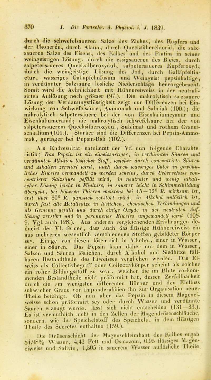 «Weh die schwefelsaueren Salze tles Zinkes, des Kupfers und der Tkonerde, durch Alaun, durch Quecksilberchlorid, die salz- saueren Salze des Eisens, des Kalkes und des Platins in seiner weingeistigen Lösung, durch die essigsaueren des Bleies, durch salpetersiiueres Quecksilberoxydul, salpetersaueres Kupferoxyd, durch die weingeistige Lösung des Jod, durch Galläpfeltin- ctur, wässriges Galläpfelinfusum und Weingeist pepsinhaltige, in verdünnter Salzsaure lösliche Niederschläge hervorgebracht. Somit wird die Aehnlichkeit mit Hiihnereiweiss in der neutrali- sirlen Auflösung noch grösser {97.). Die makrolytisch salzsauere Lösung der Verdauungsflüssigkeit zeigt nur Differenzen bei Ein- wirkung von Schwefelsäure, Ammoniak und Salmiak (100.); die mikrolytisch salpetersauere bei der von Eisenkaliumcyanür und Eisenkaliumcyanid; die makrolytisch schwefelsaure bei der von salpetersauerem Quecksilberoxydul, Sublimat und rothem Cvanei- senkalium (101.). Stärker sind die Differenzen bei Pepsin-Ammo- niak, geringer bei Pepsin-Kali (102.). Als Endresultat entnimmt der Vf. nun folgende Charakte- ristik : Das Pepsin ist ein eiweissartiger, in verdünnten Säuren und verdünnten Alkalien löslicher Stoff, welcher durch concenlrirte Säuren und Alkalien zerstört wird, auch durch wässriges Chlor in gewöhn- liches Eiweiss verwandelt zu werden scheint, durch Ueberschuss con- centrirter Salzsäure gefällt wird, in neutraler und wenig alkali- scher Lösung leicht in Fäulniss, in sauerer leicht in Schimmelbildung übergeht, bei höheren Thieren meistens bei 15—32° R. wirksam ist, erst über 80° R. gänzlich zerstört wird, in Allcohol unlöslich ist, durch fast alle Metallsalze in löslichen, chemischen Verbindungen und als Gemenge gefällt und durch einige Oxyde in der neutralen Auf- lösung zerstört und in geronnenes Eiweiss umgewandelt wird (108. 9. Vgl. auch 128.). Aus anderen vergleichenden Erfahrungen de- ducirt der \Tf. ferner, dass auch das flüssige Hiihnereiweiss ein aus mehreren wesentlich verschiedenen Stoffen gebildeter Körper sey. Einige von diesen lösen sich in Alkohol, einer in Wasser, einer in Säuren. Das Pepsin kann daher nur dem in Wasser, Salzen und Säuren löslichen, durch Alhohol und Siedhitze fäll- baren Bestandteile des Eiweisses verglichen werden. Das Ei- weiss als Collectivbegriff oder Collectivkörper scheint als solcher ein roher Bildungssloff zu seyn , welcher die im Blute vorkom- menden ßestandtheile nicht präformirt hat, dessen Zerfällbarkeit durch die am wenigsten differenten Körper und den Einfluss schwacher Grade von Imponderabilien ihn zur Organisation neuer Theile befähigt. Ob nun aber d..s Pepsin in diesem Magenei- weisse schon präformirt sey oder durch Wasser und verdünnte Säuren erzeugt werde, lässt sich nicht entscheiden (131—33.). Es ist vermuthlich nicht in den Zellen der Magcndrüsenschläuche, sondern, wie der Speiehelstoff des Speichels, in dem flüssigen Theile des Seetetes enthalten (159.). Die Drüsenschicht der Magenschleimhaut des Kalbes ergab 84,98% Wasser, 4,4'2 Fett und Osmazom, 0,95 flüssiges Magen- eiweiss und Salivin, 1,305 in sauerem Wasser aullöshche Theile