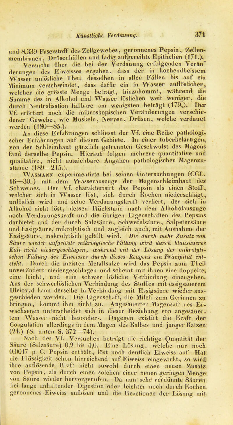 Künstliche Verdauung. und 8,339 Faserstoff des Zellgewebes, geronnenes Pepsin, Zellen- membranen, Drüsenhüllen und fadig aufgereihte Epithelien (17l.)._ Versuche über die bei der Verdauung erfolgenden Verän derungen des Eiweisses ergaben, dass der in kochendheissem Wasser unlösliche Theil desselben in allen Fällen bis auf ein Minimum verschwindet, dass dafür ein in Wasser auflöslicher, welcher die grösste Menge beträgt, hinzukommt, während die Summe des in Alkohol und Wasser löslichen weit weniger, die durch Neutralisation fällbare am wenigsten beträgt (1790» Der Vf. erörtert noch die mikroskopischen Veränderungen verschie- dener Gewebe, wie Muskeln, Nerven, Drüsen, welche verdauet werden (180—85.). An diese Erfahrungen schliesst der Vf. eine Reihe pathologi- scher Erfahrungen auf diesem Gebiete. In einer tuberkelartigen, von der Schleimhaut gänzlich getrennten Geschwulst des Magern fand derselbe Pepsin. Hierauf folgen mehrere quantitative und qualitative, nicht ausziehbare Angaben pathologischer Magenzu- stände (189—215.). Wasmann experimentirte bei seinen Untersuchungen (CCL. 16—30.) mit dem Wasserauszuge der Magenschleimhaut des Schweines. Der Vf. charakterisir t das Pepsin als einen Stoff, welcher sich in Wasser löst, sich durch Kochen niederschlägt, unlöslich wird und seine Verdauungskraft verliert, der sich in Alkohol nicht löst, dessen Rückstand nach dem Alkoholauszuge noch Verdauungskraft und die übrigen Eigenschaften des Pepsins darbietet und der durch Salzsäure, Schwefelsaure, Salpetersäure und Essigsäure, mikrolytisch und zugleich auch, mit Ausnahme der Essigsäure, makrolytisch gefällt wird. Die durch mehr Zusatz von Säure wieder aufgelöste mikrotytische Fällung wird durch blausaueres Kali nicht niedergeschlagen, während mit der Lösung der mikrolyti- schen Fällung des Eiweisses durch dieses Reagens ein Präcipilat ent- steht. Durch die meisten Metallsalze wird das Pepsin zum Theil unverändert niedergeschlagen und scheint mit ihnen eine doppelte, eine leicht, und eine schwer lösliche Verbindung einzugehen. Aus der schwerlöslichen Verbindung des Stoffes mit essigsauerem Bleioxyd kann derselbe in Verbindung mit Essigsäure wieder aus- geschieden werden. Die Eigenschaft, die Milch zum Gerinnen zu bringen, kommt ihm nicht zu. Angesäuerter Magensaft des Er- wachsenen unterscheidet sich in dieser Beziehung von angesäuer- tem Wasser nicht besonder«;. Dagegen existirt die Kraft der Coagulation allerdings in dem Magen des Kalbes und junger Katzen (24.) (S. unten S. 372-74). Nach des Vf. Versuchen beträgt die richtige Quantität der Säure (Salzsäure) 0.2 bis 4,0. Eine Lösung, welche nur noch 0,0017 p. C. Pepsin enthält, löst noch deutlich Eiweiss auf. Hat die Flüssigkeit schon hinreichend auf Eiweiss eingewirkt, so wird ihre auflösende Kraft nicht sowohl durch einen neuen Zusatz von Pepsin, als durch einen solchen einer neuen geringen Menge von Säure wieder hervorgerufen. Da nun sehr verdünnte Säuren bei lange anhaltender Digestion oder leichter noch durch Kochen geronnenes Eiweiss auflösen und die Reactionen der Lösung mit