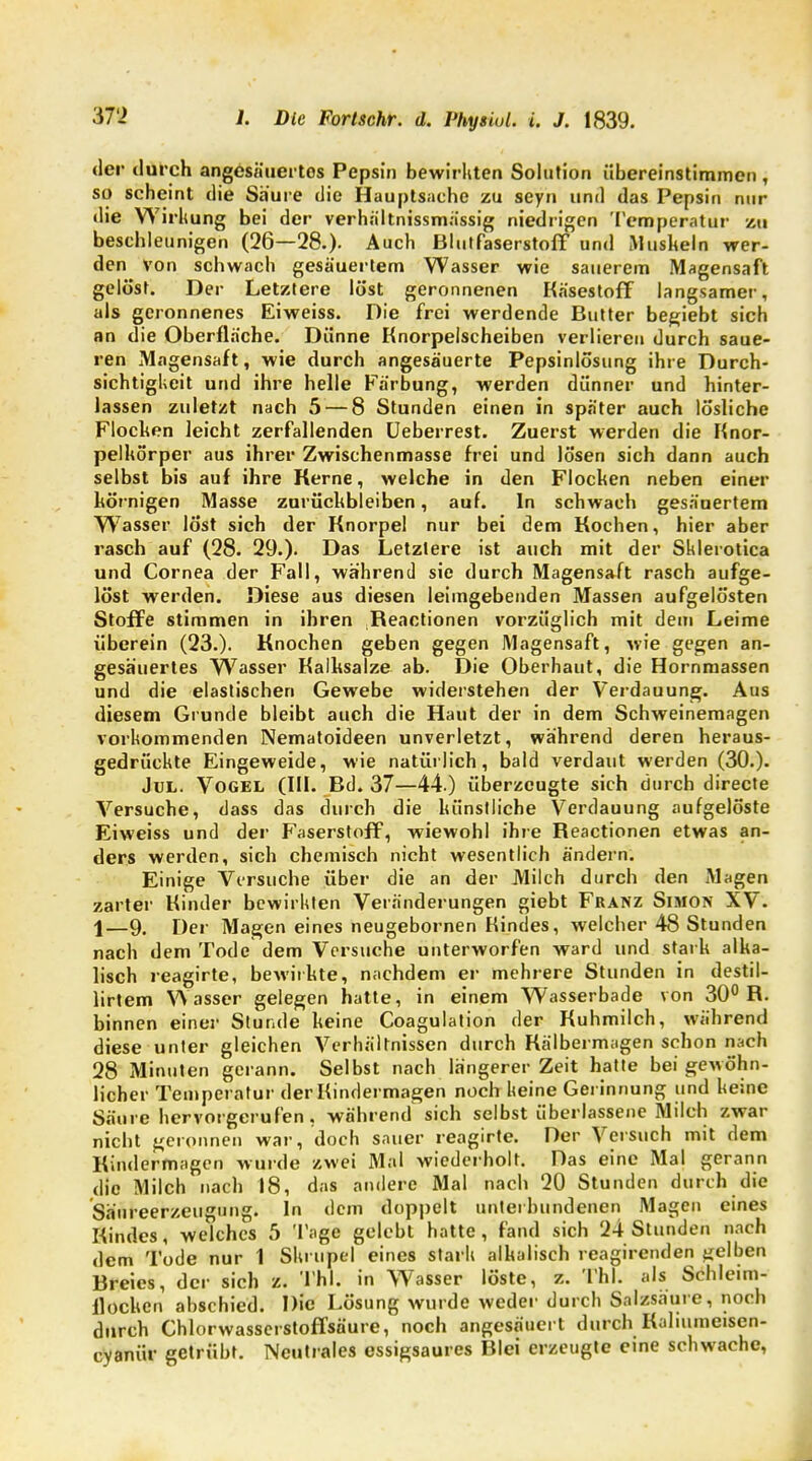 der durch angesäuertos Pepsin bewirkten Solution übereinstimmen , so scheint die Saure die Hauptsache zu seyn und das Pepsin nur die Wirkung bei der verhältnissmässig niedrigen Temperatur zu beschleu nigen (26—28.). Auch Blutfaserstoff und Muskeln wer- den von schwach gesäuertem Wasser wie sauerem Magensaft gelöst. Der Letztere löst geronnenen Käsestoff langsamer, als geronnenes Eiweiss. Die frei werdende Butter beliebt sich an die Oberfläche. Dünne Knorpelscheiben verlieren durch saue- ren Magensaft, wie durch angesäuerte Pepsinlösung ihre Durch- sichtigkeit und ihre helle Färbung, werden dünner und hinter- lassen zuletzt nach 5 — 8 Stunden einen in später auch lösliche Flocken leicht zerfallenden Ueberrest. Zuerst werden die Knor- pelkörper aus ihrer Zwischenmasse frei und lösen sich dann auch selbst bis auf ihre Kerne, welche in den Flocken neben einer körnigen Masse zurückbleiben, auf. In schwach gesäuertem W7asser löst sich der Knorpel nur bei dem Kochen, hier aber rasch auf (28. 29.). Das Letzlere ist auch mit der Sklerotica und Cornea der Fall, während sie durch Magensaft rasch aufge- löst werden. Diese aus diesen leimgebenden Massen aufgelösten Stoffe stimmen in ihren Reactionen vorzüglich mit dem Leime überein (23.). Knochen geben gegen Magensaft, wie gegen an- gesäuertes Wasser Kalksalze ab. Die Oberhaut, die Hornmassen und die elastischen Gewebe widerstehen der Verdauung. Aus diesem Grunde bleibt auch die Haut der in dem Schweinemagen vorkommenden Nematoideen unverletzt, während deren heraus- gedrückte Eingeweide, wie natürlich, bald verdaut werden (30.). Jul. Vogel (III. Bd. 37—44.) überzeugte sich durch directe Versuche, dass das durch die künstliche Verdauung aufgelöste Eiweiss und der Faserstoff, wiewohl ihre Reactionen etwas an- ders werden, sich chemisch nicht wesentlich ändern. Einige Versuche über die an der JVlilch durch den Magen zarter Kinder bewirkten Veränderungen giebt Franz Simon XV. \—9. Der Magen eines neugebornen Kindes, welcher 48 Stunden nach dem Tode dem Versuche unterworfen ward und stark alka- lisch reagirte, bewirkte, nachdem er mehrere Stunden in destil- lirtem Wasser gelegen hatte, in einem Wasserbade von 30° R. binnen einer Stunde keine Coagulation der Kuhmilch, während diese unter gleichen Verhältnissen durch Kälbermagen schon nach 28 Minuten gerann. Selbst nach längerer Zeit hatte bei gewöhn- licher Temperatur der Kindermagen noch keine Gerinnung und keine Säure hervorgerufen, während sich selbst überlassene Milch zwar nicht geronnen war, doch sauer reagirte. Der Versuch mit dem Kindermagen wurde zwei Mal wiederholt. Das eine Mal gerann die Milch nach 18, das andere Mal nach 20 Stunden durch die Säureerzeugung. In dem doppelt unterbundenen Magen eines Kindes, welches 5 Tage gelebt hatte, fand sich 24 Stunden nach dem Tode nur 1 Skrupel eines stark alkalisch reagirenden gelben Breies, der sich z. TAI. in Wasser löste, z. TW. als Schleim- flocken abschied. Die Lösung wurde weder durch Salzsäure, noch durch Chlorwasserstoffsäure, noch angesäuert durch Kaliumeisen- cyanür getrübt. Neutrales essigsaures Blei erzeugte eine schwache,