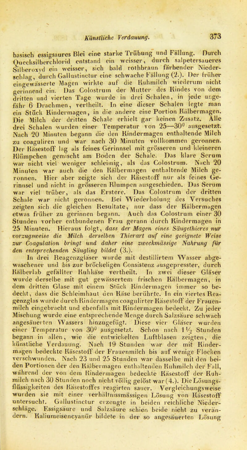 I Künstliche Verdauung. 373 basisch essigsaures Blei eine starke Trübung und Fällung. Durch Quecksilberchlorid entstand ein weisser, durch salpetersaueres S*ilberoxyd ein weisser, sich bald rolhbraun färbender Nieder- schlag, durch Gallustinctur eine schwache Fällung (2.). Der früher eingewässerte Magen wirkte auf die Kuhmilch wiederum nicht gerinnend ein. Das Colostrum der Mutter des Rindes von dem dritten und vierten Tage wurde in drei Schalen, in jede unge- fähr 6 Drachmen, vertheilt. In eine dieser Schalen legte man ein Stück Rindermagen, in die andere eine Portion Kiilbermagen. Die Milch der dritten Schale erhielt gar keinen Zusatz. Alle drei Schalen wurden einer Temperatur von 25—30° ausgesetzt. Nach 20 Minuten begann die den Rindermagen enthaltende Milch zu coaguliren und war nach 30 Minuten vollkommen geronnen. Der Käsestoff lag als feines Gerinnsel mit grösseren und kleineren Rlümpchen gemischt am Boden der Schale. Das klare Serum war nicht viel weniger schleimig, als das Colostrum. Nach 20 Minuten war auch die den Kälbermagen enthaltende Milch ge- ronnen. Hier aber zeigte sich der Käsestoff nur als feines Ge- rinnsel und nicht in grösseren Klumpen ausgeschieden. Das Serum war viel trüber, als das Erstere. Das Colostrum der dritten Schale war nicht geronnen. Bei Wiederholung des Versuches zeigten sich die gleichen Resultate, nur dass der Kälbermagen etwas früher zu gerinnen begann. Auch das Colostrum einer 30 Stunden vorher entbundenen Frau gerann durch Rindermagen in 25 Minuten. Hieraus folgt, dass der Magen eines Säugethieres nur vorzugsweise die Milch derselben Thierart auf eine geeignete Weise zur Coagulation bringt und daher eine zweckmässige Nahrung für den entsprechenden Säugling bildet (3.). In drei Reagenzgläser wurde mit destillirtem Wasser abge- waschener und bis zur bröckeligen Consistenz ausgepresster, durch Rälberlab gefällter Kuhkäse vertheilt. In zwei dieser Gläser wurde derselbe mit gut gewässertem frischen Rälbermagen, in dem dritten Glase mit einem Stück Rinderinagen immer so be- deckt, dass die Schleimhaut den Rase berührte. In ein viertes Rea- genzglas wurde durch Kindermagen coagulirter Käsestoff der Frauen- milch eingebracht und ebenfalls mit Kindermagen bedeckt. Zu jeder Mischung wurde eine entsprechende Menge durch Salzsäure schwach angesäuerten Wassers hinzugefügt. Diese vier Gläser wurden einer Temperatur von 30° ausgesetzt. Schon nach 11/2 Stunden begann in allen, wie die entwickelten Luftblasen zeigten, die künstliche Verdauung. Nach 19 Stunden war der mit Rinder- magen bedeckte Käsestoff der Frauenmilch bis auf wenige Flocken verschwunden. Nach 23 und 25 Stunden war dasselbe mit den bei- den Portioner. der den Rälbermagen enthaltenden Kuhmilch der Fall, während der von dem Kindermagen bedeckte Käsestoff der Kuh- milch nach 30 Stunden noch nicht völlig gelöst war (4.). Die Lösungs- flüssigkeiten des Käsestoffes reagirten sauer. Vergleichungsweise wurden sie mit einer verhältnissmässigen Lösung von Käsestoff untersucht. Gallustinctur erzeugte in beiden reichliche Nieder- schläge. Essigsäure und Salzsäure schien beide nicht zu verän- dern. Kaliumeisencyanür bildete in der so angesäuerten Lösung