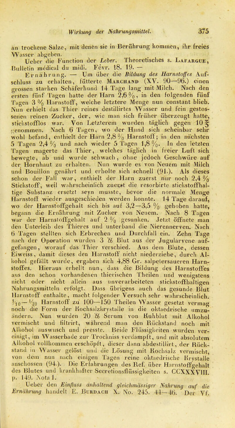 an trockene Salze, mit denen sie in Berührung kommen, ihr freies Wasser abgeben. Ueber die Function der Leber. Theoretisches s. Lafargue, Bulletin medical du midi. Fevr. 18. 19. — Ernährung. — Um über die Bildung des Harnstoffes Aus- schluss zu erhalten, fütterte Marchand (XV. 90—96.) einen grossen starken Schäferhund 14 Tage lang mit Milch. Nach den ersten fünf Tagen hatte der Harn 2,6 %, in den folgenden fünf Tagen 3 % Harnstoff, welche letztere Menge nun constant blieb. Nun erhielt das Thier reines destillirtes Wasser und fein gestos- senen reinen Zucker, der, wie man sich früher überzeugt hatte, stickstofflos war. Von Letzterem wurden täglich gegen 10^ genommen. Nach 6 Tagen, wo der Hund sich scheinbar sehr wohl befand, enthielt der Harn 2,8 % Harnstoff; in den nächsten 5 Tagen 2,4% una* nach wieder 5 Tagen 1,8%. In den letzten Tagen magerte das Thier, welches täglich in freier Luft sich bewegte, ab und wurde schwach, ohne jedoch Geschwüre auf der Hornhaut zu erhalten. Nun wurde es von Neuem mit Milch und Bouillon genährt und erholte sich schnell (91.). Als dieses schon der Fall war, enthielt der Harn zuerst nur noch 2,4% Stickstoff, weil wahrscheinlich zueijst die resorbirte stickstoffhal- tige Substanz ersetzt seyn musste, bevor die normale Menge Harnstoff wieder ausgeschieden werden konnte. 14 Tage darauf, wo der Harnstoffgehalt sich bis auf 3,2—3,5 % gehoben hatte, begann die Ernährung mit Zucker von Neuem. Nach 8 Tagen war der Harnstoffgehalt auf 2 % gesunken. Jetzt öffnete man den Unterleib des Thieres und unterband die Nierennerven. Nach 6 Tagen stellten sich Erbrechen und Durchfall ein. Zehn Tage nach der Operation wurden 3 t& Blut aus der Jugularvene auf- gefangen, worauf das Thier verschied. Aus dein Blute, dessen Eiweiss, damit dieses den Harnstoff nicht niederziehe, durch Al- kohol gefällt wurde, ergaben sich 4,88 Gr. salpelersaueren Harn- stoffes. Hieraus erhellt nun, dass die Bildung des Harnstoffes aus den schon vorhandenen thierischen Theilen und wenigstens nicht oder nicht allein aus unverarbeiteten stickstoffhaltigen Nahrungsmitteln erfolgt. Dass übrigens auch das gesunde Blut Harnstoff enthalte, macht folgender Versuch sehr wahrscheinlich, ho — V20 Harnstoff zu 100—150 Theilen Wasser gesetzt vermag noch die Form der Kochsalzkrystalle in die oktaedrische umzu- ändern. Nun wurden 20 & Serum von Kuhblut mit Alkohol vermischt und filtrirt, während man den Rückstand noch mit Alkohol auswusch und presste. Beide Flüssigkeiten wurden ver- einigt, im Wasserbade zur Trockniss verdampft, und mit absolutem Alkohol vollkommen erschöpft, dieser dann abdestillirt, der Rück- stand in Wasser gelöst und die Lösung mit Kochsalz vermischt, von dein nun nach einigen Tagen reine oktaedrische Krystalle anschössen (94.). Die Erfahrungen des Kef. über Harnstoffgehalt des Blutes und krankhafter Secretionsflüssigkeiten s. CCXXXYM p. 149. Notal. Ueber den Einßuss anhaltend gleichmässiger Nahrung auf die Ernährung handelt E. Burdacu X. No. 245. 44—46. Der Vf.