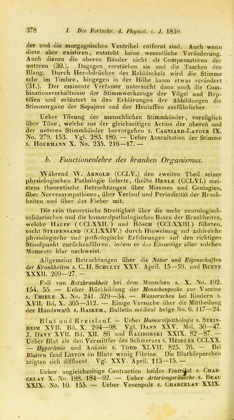 der und die morgagnischen Ventrikel entfernt sind. Auch wenn diese aber existiren, entsteht keine wesentliche Veränderung. Auch dienen die oberen Bänder nicht als Compensatoren der unteren (30.). Dagegen verstärken sie und die Taschen rlen Klang. Durch Herabdrücken des Kehldeckels wird die Stimme sehr im Timbre, hingegen in der Höhe kaum etwas verändert (31.). Der eminente Verfasser untersucht dann noch die Com- binationsverhä'ltnisse der Stimmwerkzeuge der Vögel und Rep- tilien und erläutert in den Erklärungen der Abbildungen die Stimmorgane der Sapajous und der Heulaffen ausführlicher. Ueber Tönung der menschlichen Stimmbänder, vorzüglich über Töne, welche aus der gleichzeitigen Action der oberen und der unteren Stimmbänder hervorgehen s. Cagniard-Latour IX. No. 279. 153. Vgl. 283. 180. — Ueber Auscultation der Stimme s. Hourmann X. No. 235. 216—17.— b. Functionenlehre des kranken Organismus. Während W. Arnold (CCLV.) den zweiten Theil seiner physiologischen Pathologie lieferte, theilte Henle (CCLV1.) mei- stens theoretische Betrachtungen über Miasmen und Contagien, über Nervensympathieen, über Verlauf und Periodizität der Krank- heiten und über das Fieber mit. Die rein theoretische Streitigkeit über die mehr neurologisch- solidarischen und die humoralpathologischen Basen der Krankheiten, welche Hauff (CCLXXII.) und Rösch (CCLXX1I1.) führten, sucht Steifensand (CCLXXIV.) durch Hinweisung auf zahlreiche physiologische und pathologische Erfahrungen auf den richtigen Standpunkt zurückzuführen, indem er das Einseitige aller solchen Momente klar nachweist. Allgemeine Betrachtungen über die Natur und Eigenschaften der Krankheiten s. C. H. Schultz XXV. April. 15—59. und Ruete XXXII. 209—27. - Fall von Rotzkrankheit bei dem Menschen s. X. Nd. 192. 154. 55. — Ueber Rückbildung der Menschenpocke zur Vaccine s. Thiele X. No. 24l. 329—34. — Wasserscheu bei Kindern s. XVII. Bd. X. 305—312. — Einige Versuche über die Mittheilung der Hundswuth s. Raikem, Bulletin medical beige No. 6. 117—24. Blut und Kreislauf. — Ueber Humoralpathologie s. Stein- heim XVII. Bd. X. 294—98. Vgl. Dann XXV. Mai. 30—47. J. Davy XVII. Bd. XII. 86 und Raciborski XXIX. 82-87.— Ueber Blut als den Vermittler des Schmerzes s. Heidler CCLXX. — Hyperämie und Anämie s. Todd XLV1I. 825. 26. — Bei Blutern fand Liston im Blute wenig Fibrine. Die Blutkörperchen zeigten sich diflluent. Vgl. XXV. April. 113—15.— Ueber ungleichzeitige Contraction beider Ventrikel s. Char- CELAY X. No. 188. 184—92. — Ueber Arteriengeräusche s. Beau XXIX. No. 10. 155. — Ueber Venenpuls s. Charcelay XXIX.
