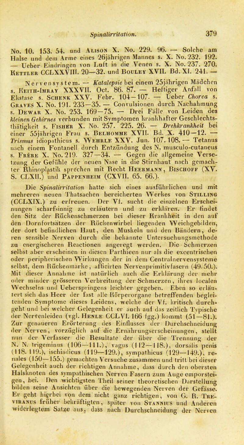Spinalirritation. No. 10. 153. 54. und Alison X. No. 229. 96. — Solche am Halse und dem Arme eines 26ja'hrigen Mannes s. X. No.232. 192. — Ueber Eindringen von Luft in die Venen s. X. No. 237. 270. Kettler CCLXXVW. 20—32. und Bouley XVII. Bd. XI. 241. — Nervensystem. — Katalepsie bei einem 25jährigen Mädchen s. Keith-Imkay XXXVII. Oct. 86. 87. — Heftiger Anfall von Ekstase s. Schenk XXV. Febr. 104—107- — Ueber Chorea s. Graves X. No. 191. 233—35. — Convulsionen durch Nachahmung s. Dewar X. No. 253. 169-75. — Drei Fälle von Leiden des kleinen Gehirnes verbunden mit Symptomen krankhafter Geschlechts- thätigkeit s. Fisher X. No. 257. 225. 26. — Drehkrankheit bei einer 55jährigen Frau s. Belhomme XVII. Bd. X 410—12. — Trismus idiopathicus s. Wehrle XXV. Jun. 107.108.— Tetanus nach einem Fontanell durch Entzündung des N. musculo-cutaneus s. Frere X. No. 219. 327—34. — Gegen die allgemeine Verse- tzung der Gefühle der neuen Nase in die Stirnhaut nach gemach- ter Bhinopljistik sprechen mit Becht Heermann, Bischoff (XV. S. CLXII.) und Pappenheim (CXV1I. 65. 66.). Die Spinalirritation hatte sich eines ausführlichen und mit mehreren neuen Thatsachen bereicherten Werkes von Stilling (CCLXIX.) zu erfreuen. Der Vf. sucht die einzelnen Erschei- nungen scharfsinnig zu erläutern und zu erklären. Er findet den Sitz der Bückenschmerzen bei dieser Krankheit in den auf den Dornfortsätzen der Kückenwirbel liegenden Weichgebilden, der dort befindlichen Haut, den Muskeln und den Bändern, de- ren sensible Nerven durch die bekannte Untersuchungsmethode zu energischeren Beactionen angeregt werden. Die Schmerzen selbst aber erscheinen in diesen Parthieen nur als die excentrischen oder peripherischen Wirkungen der in dem Centrainervensysteme selbst, dem Rückenmarke, afficirten Nervenprimitivfasern (49.50.). Mit dieser Annahme ist natürlich auch die Erklärung der mehr oder minder grösseren Verbreitung der Schmerzen, ihres localen Wechseins und Ueberspringens leichter gegeben. Eben so erläu- tert sich das Heer der fast alle Körperorgane betreffenden beglei- tenden Symptome dieses Leidens, welche der Vf. kritisch durch- geht und bei welcher Gelegenheit er auch auf das zeitlich Typische der Nervenleiden (vgl. Henle CCLVI. 166 fgg.) kommt (51—81.). Zur genaueren Erörterung des Einflusses der Durehschneidung der Nerven, vorzüglich auf die Ernährungserscheinungen, stellt nun der Verfasser die Resultate der über die Trennung der N. N. trigeminus (106—111.), vagus (112—118.), dorsalis penis (118. 119.), ischiadicus (119—129.), sympathicus (129—149.), re- nales (150—155.) gemachten Versuche zusammen und tritt bei dieser Gelegenheit auch der richtigen Annahme, dass durch den obersten Halsknoten des sympathischen Nerven Fasern zum Auge emporstei- gen, bei. Den wichtigsten Theil seiner theoretischen Darstellung bilden seine Ansichten über die bewegenden Nerven der Gefässe. Er geht hierbei von dem nicht ganz richtigen, von G. R. Tre- viranus früher bekräftigten, später von Stannius und Anderen widerlegtem Satze aus, dass nach Durchschneidung der Nerven