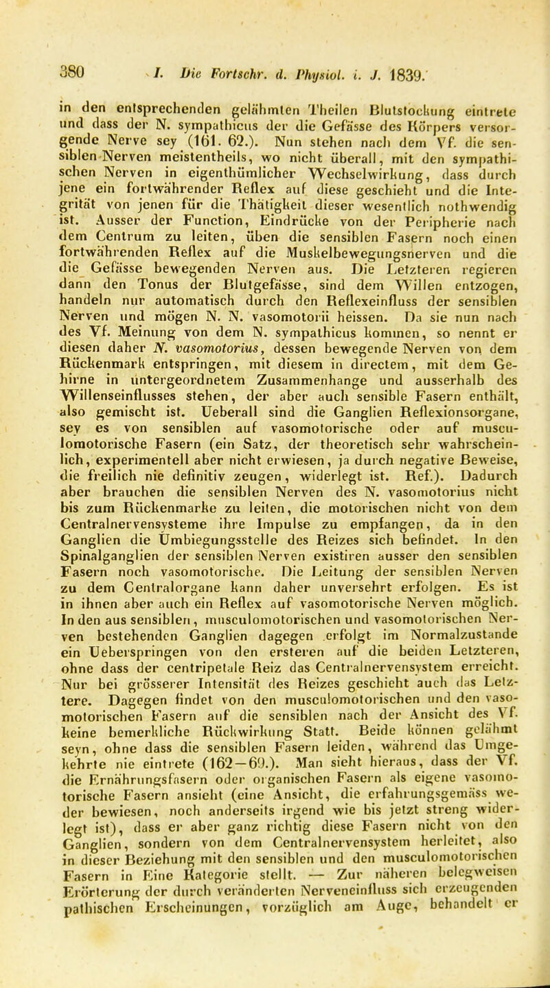 in den entsprechenden gelähmten Theilen Blutstockung eintrete und dass der N. sympathicus der die Gefässe des Körpers versor- gende Nerve sey (161. 62.). Nun stehen nach dem Vf. die sen- siblen Nerven meistenteils, wo nicht überall, mit den sympathi- schen Nerven in eigentümlicher Wechselwirkung, dass durch jene ein fortwährender Reflex auf diese geschieht und die Inte- grität von jenen für die Thätigkeit dieser wesentlich nothwendig ist. Ausser der Function, Eindrücke von der Peripherie nach dem Cenlrura zu leiten, üben die sensiblen Fasern noch einen fortwährenden Reflex auf die Muskelbewegungsnerven und die die Gefässe bewegenden Nerven aus. Die Letzteren regieren dann den Tonus der Blutgefässe, sind dem Willen entzogen, handeln nur automatisch durch den Reflexeinfluss der sensiblen Nerven und mögen N. N. vasomotorii heissen. Da sie nun nach des Vf. Meinung von dem N. sympathicus kommen, so nennt er diesen daher N. vasomotorius, dessen bewegende Nerven von dem Rückenmark entspringen, mit diesem in directem, mit dem Ge- hirne in untergeordnetem Zusammenhange und ausserhalb des Willenseinflusses stehen, der aber auch sensible Fasern enthält, also gemischt ist. Ueberall sind die Ganglien Reflexionsorgane, sey es von sensiblen auf vasomotorische oder auf muscu- loraotorische Fasern (ein Satz, der theoretisch sehr wahrschein- lich, experimentell aber nicht erwiesen, ja durch negative Beweise, die freilich nie definitiv zeugen, widerlegt ist. Ref.). Dadurch aber brauchen die sensiblen Nerven des N. vasomotorius nicht bis zum Rückenmarke zu leiten, die motorischen nicht von dem Centrainervensysteme ihre Impulse zu empfangen, da in den Ganglien die Umbiegungsstelle des Reizes sich befindet. In den Spinalganglien der sensiblen Nerven existiren ausser den sensiblen Fasern noch vasomotorische. Die Leitung der sensiblen Nerven zu dem Cenlralorgane kann daher unversehrt erfolgen. Es ist in ihnen aber auch ein Reflex auf vasomotorische Nerven möglich. In den aus sensiblen, musculomotorischen und vasomotorischen Ner- ven bestehenden Ganglien dagegen erfolgt im Normalzustande ein Ueberspringen von den ersteren auf die beiden Letzteren, ohne dass der centripetale Reiz das Centrainervensystem erreicht. Nur bei grösserer Intensität des Reizes geschieht auch das Letz- tere. Dagegen findet von den musculomotorischen und den vaso- motorischen Fasern auf die sensiblen nach der Ansicht des Vf. keine bemerkliche Rückwirkung Statt. Reide können gelähmt seyn, ohne dass die sensiblen Fasern leiden, während das Umge- kehrte nie eintrete (162 — 69.). xMan sieht hieraus, dass der Vf. die Ernährungsfasern oder organischen Fasern als eigene vasomo- torische Fasern ansieht (eine Ansicht, die erfahrungsgemäss we- der bewiesen, noch anderseits irgend wie bis jetzt streng wider- legt ist), dass er aber ganz richtig diese Fasern nicht von den Ganglien, sondern von dem Centrainervensystem herleitet, also in dieser Beziehung mit den sensiblen und den musculomotorischen Fasern in Eine Kategorie stellt. — Zur näheren belcgwcisen Erörterung der durch veränderten Nerveneinfluss sich erzeugenden pathischen Erscheinungen, vorzüglich am Auge, behandelt er