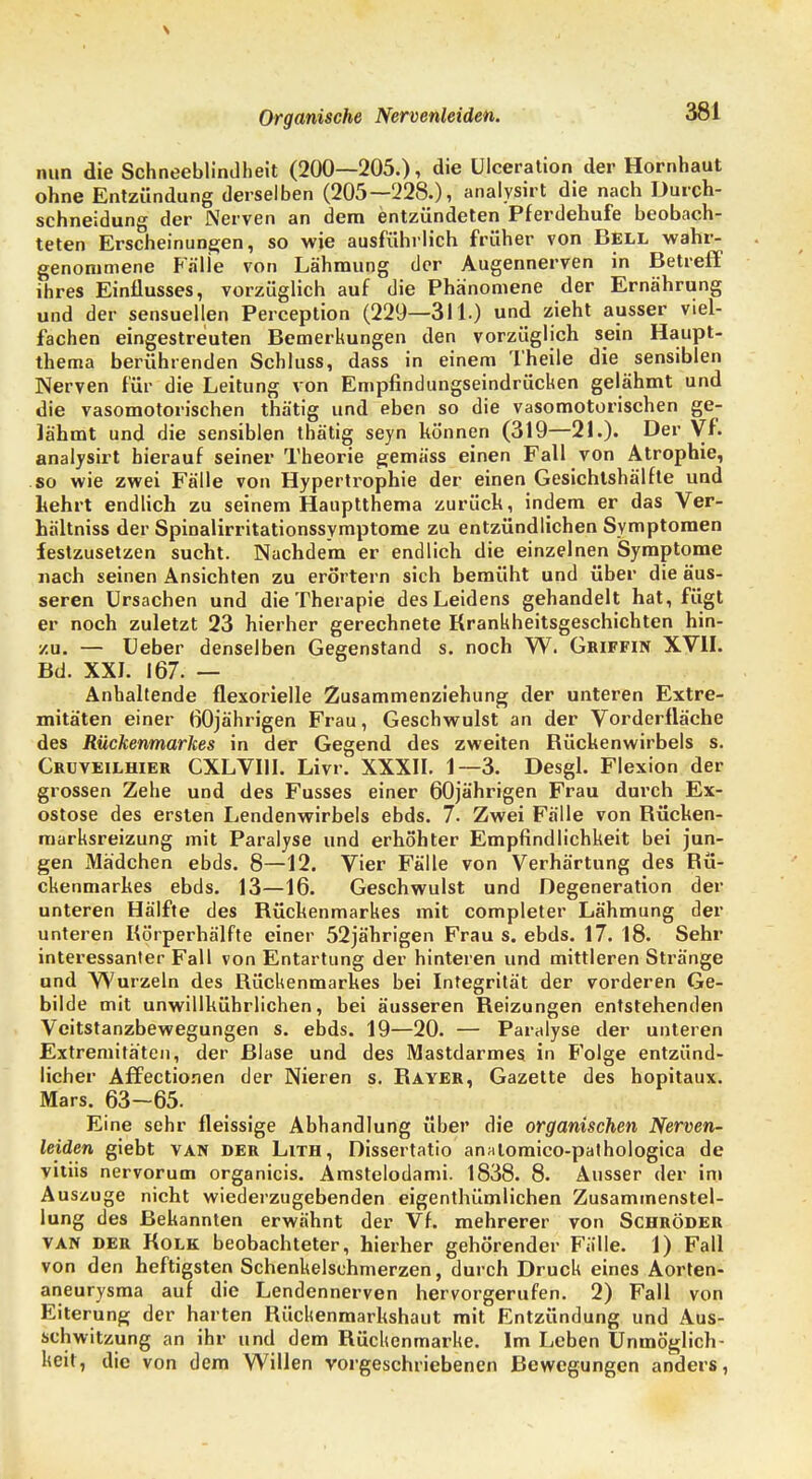 Organische Nervenleiden. nun die Schneeblindheit (200—205.), die ülceration der Hornhaut ohne Entzündung derselben (205—228.), analysirt die nach Durch- schneidung der Nerven an dem entzündeten Pferdehufe beobach- teten Erscheinungen, so wie ausführlich früher von Bell wahr- genommene Fälle von Lähmung der Augennerven in Betreff ihres Einflusses, vorzüglich auf die Phänomene der Ernährung und der sensuellen Perception (229—311.) und zieht ausser viel- fachen eingestreuten Bemerkungen den vorzüglich sein Haupt- thema berührenden Schluss, dass in einem Theile die sensiblen Nerven für die Leitung von Empfindungseindrücken gelähmt und die vasomotorischen thätig und eben so die vasomotorischen ge- lähmt und die sensiblen thätig seyn können (319—21.). Der Vf. analysirt hierauf seiner Theorie gemäss einen Fall von Atrophie, so wie zwei Fälle von Hypertrophie der einen Gesichlshälfte und kehrt endlich zu seinem Hauptthema zurück, indem er das Ver- hältniss der Spinalirritationssymptome zu entzündlichen Symptomen festzusetzen sucht. Nachdem er endlich die einzelnen Symptome nach seinen Ansichten zu erörtern sich bemüht und über die äus- seren Ursachen und die Therapie des Leidens gehandelt hat, fügt er noch zuletzt 23 hierher gerechnete Krankheitsgeschichten hin- zu. — Ueber denselben Gegenstand s. noch W. Griffin XVII. Bd. XXI. 167. — Anhaltende flexorielle Zusammenziehung der unteren Extre- mitäten einer 60jährigen Frau, Geschwulst an der Vorderfläche des Rückenmarkes in der Gegend des zweiten Bückenwirbels s. Cruveilhier CXLVI1I. Livr. XXXII. 1—3. Desgl. Flexion der grossen Zehe und des Fusses einer 60jährigen Frau durch Ex- ostose des ersten Lendenwirbels ebds. 7. Zwei Fälle von Bücken- marksreizung mit Paralyse und erhöhter Empfindlichkeit bei jun- gen Mädchen ebds. 8—12. Vier Fälle von Verhärtung des Rü- ckenmarkes ebds. 13—16. Geschwulst und Degeneration der unteren Hälfte des Rückenmarkes mit completer Lähmung der unteren Körperhälfte einer 52jährigen Frau s. ebds. 17. 18. Sehr interessanter Fall von Entartung der hinteren und mittleren Stränge und Wurzeln des Rückenmarkes bei Integrität der vorderen Ge- bilde mit unwillkührlichen, bei äusseren Reizungen entstehenden Veitstanzbewegungen s. ebds. 19—20. — Paralyse der unteren Extremitäten, der Blase und des Mastdarmes in Folge entzünd- licher Affectionen der Nieren s. Bayer, Gazette des hopitaux. Mars. 63—65. Eine sehr fleissige Abhandlung über die organischen Nerven- leiden giebt van der Lith, Dissertatio anatomico-pathologica de vitiis nervorum organicis. Amstelodami. 1838. 8. Ausser der im Auszuge nicht wiederzugebenden eigenthümlichen Zusammenstel- lung des Bekannten erwähnt der Vf. mehrerer von Schröder van der Kolk beobachteter, hierher gehörender Fälle. 1) Fall von den heftigsten Schenkelschmerzen, durch Druck eines Aorten- aneurysma auf die Lendennerven hervorgerufen. 2) Fall von Eiterung der harten Rückenmarkshaut mit Entzündung und Aus- schwitzung an ihr und dem Rückenmarke. Im Leben Unmöglich keit, die von dem Willen vorgeschriebenen Bewegungen anders,