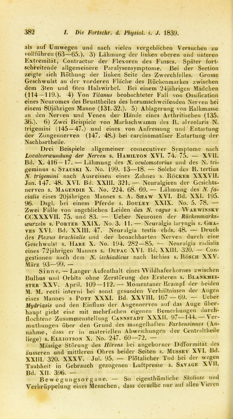 als auf Umwegen und nach vielen vergeblichen Versuchen zu vollführen (63—65.). 3) Lähmung der linken oberen und unteren Extremität, Contractu!' der Flexoren des Fusses. Später fort- schreitende allgemeinere Paralysensymptome. Bei der Section zeigte sich Röthung der linken Seile des Zwerchfelles. Grosse Geschwulst an der vorderen Fläche des Rückenmarkes zwischen dem 3ten und 6ten Halswirbel. Bei einem 24jährigcn Mädchen (114 -119.). 4) Von Tilanus beobachteter Fall von Ossifikation eines Neuromes des Brusttheiles des herumschweifenden Nerven bei einem 80jährigen Manne (131.32.). 5) Ablagerung von Kalkmasse an den Nerven und Venen der Hände eines Arthritischen (135. 36.). 6) Zwei Beispiele von Markschwamm des R. alveolaris N. trigemini (145—47.) und eines von Anfressung und Entartung der Zungennerven (147. 48.) bei carcinomatöser Entartung der Nachbartheile. Drei Beispiele allgemeiner consecutiver Symptome nach Localverwundung der Nerven s. Hamilton XVI. 74. 75. — XVII. Bd. X. 416—17. — Lähmung des N. oculomotorius und des N. tri- geminus s. Stauski X. No. 199. 13—18.— Solche des R. tertius N. trigemini nach Ausreissen eines Zahnes s. Röcker XXXVII. Jan. 147. 48. XVI. Bd. XXIII. 321. — Neuralgieen der Gesichts- nerven s. Magendie X. No. 224. 68. 69. — Lähmung des N. fa- cialis eines 20jährigen Mannes s. A. Shaw XVI. Bd. XXI. 195. 96- Dsgl. bei einem Pferde s. Bouley XXIX. No. 5. 78. — Zwei Fälle von angeblichen Leiden des N. vagus s. Warwinsky CCXXXVII. 75. und 83. — Ueber Neurosen der Rückenmarks- umrzeln s. Porter XXIX. No. 3. 11.— Neuralgia laryngis s. Gra- ves XVI. Bd. XXIII. 47. Neuralgia testis ebds. 48/— Druck des Plexus brachialis und der benachbarten Nerven durch eine Geschwulst s. Hare X. No. 194. 282—85. — Neuralgia radialis eines 72jährigen Mannes s. Dupac XVI. Bd. XXIII. 320. — Con- gestionen nach dem N. ischiadicus nach Ischias s. RÖSCH XXV. März 93—99. — Sinn e. — Langer Aufenthalt eines Wildhaferkornes zwischen Bulbus und Orbita ohne Zerstörung des Ersteren s. Blankmei- ster XXV. April. 109 —112. — Momentaner Krampf der beiden M. M. recti interni bei sonst gesunden Verhältnissen der Augen eines Mannes s. Pott XXXI. Bd. XXVIII. 167 — 69. — Ueber Mydriasis und den Einfluss der Augennerven auf das Auge über- haupt giebt eine mit mehrfachen eigenen Bemerkungen durch- flochtene Zusammenstellung Cannstadt XXXII. 97—144.— Ver- muthungen über den Grund des mangelhaften Farbensinnes (An- nahme, dass er in materiellen Abweichungen der Centraltheilc liege) s. Elliotson X. No. 247. 69—72. — Massige Störung des Hörens bei angeborner Difformität des äusseren und mittleren Obres beider Seiten s. Mussey XVI. Bd. XXIII. 320. XXXV. Jul. 95. — Plötzlicher Tod bei der wegen Taubheit in Gebrauch gezogenen Luftpresse s. Savage XVII. Bd. XII. 396. — Bewegungsorgane. — So eigentümliche Skoliose und Verkrüppelung eines Menschen, dass derselbe nur auf allen Vieren