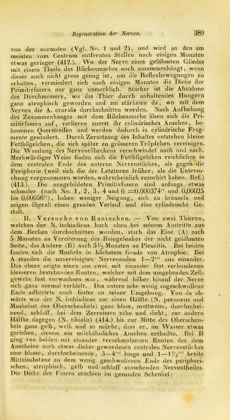 Ton der normalen (Vgl. No. 1 und 2), und wird an den am meisten vom Centrum entfernten Stellen nach einigen Monaten etwas geringer (412.). Wo der Nerve, eines gelahmten Gliedes mit einem Theile des Rückenmarkes noch zusammenhängt, wenn dieser auch nicht gross genug ist, um die Reflexbewegungen zu erhalten, vermindert sich nach einigen Monaten die Dicke der Primitivfasern nur ganz unmerklich. Stärker ist die Abnahme des Durchmessers, wo das -Thier durch anhaltendes Hungern ganz atrophisch geworden und am stärksten da, wo mit dem Nerven die A. cruralis durchschnitten worden. Nach Aufhebung des Zusammenhanges mit dem Rückenmarke lösen sich die Pri- mitivfasern auf, verlieren zuerst ihr cylindrisches Ansehen, be- kommen Querstreifen und werden dadurch in cylindrische Frag- mente gesondert. Durch Zersetzung des Inhaltes entstehen kleine Fettkiigelchen, die sich später zu grösseren Tröpfchen vereinigen. Die Wandung des Nervenröhrchens verschwindet nach und nach. Merkwürdiger Weise finden sich die Fettkiigelchen reichlicher in dem centralen Ende des unteren Nervenstückes, als gegen die Peripherie (weil sich die der Letzteren früher, als die Untersu- chung vorgenommen worden, wahrscheinlich resorbirt haben. Ref.) (413.). Die neugebildeten Primitivfasern sind anfangs etwas schmaler (nach No. 1, 2, 3, 4 und 6 =0,000374 und 0,00025 bis 0,00056), haben weniger Neigung, sich zu kräuseln und zeigen überall einen geraden Verlauf und eine cylindrische Ge- stalt. R. Versuche von Kaninchen. — Von zwei Thieren, welchen der N. ischiadicus hoch oben bei seinem Austritte aus dem Recken durchschnitten worden, starb das Eine (A) nach 5 Monaten an Vereiterung des Kniegelenkes der nicht gelähmten Seite, das Andere (R) nach 5V2 Monaten an Pleuritis. Rei beiden fanden sich die Muskeln in höchstem Grade von Atrophie. Rei A standen die unvereinigten' Nervenenden 1—2' aus einander. Das obere zeigte einen aus zwei mit einander fest verbundenen kleineren bestehenden Knoten, welcher mit dem umgebenden Zell- gewebe fest verwachsen war, während höher hinauf der Nerve sich ganz normal verhielt. Das untere sehr wenig angeschwollene Ende adhärirte noch fester an seiner Umgebung. Von da ab- wärts war der N. ischiadicus zur einen Hälfte (N. peroneus und Muskelast des Oberschenkels) ganz blass, mattweiss, durchschei- nend, schlaff, bei dem Zerreissen zähe und dicht, zur andern Hälfte dagegen (N. tibialis) (414.J bis zur Mitte des Oberschen- kels ganz gelb, welk und so mürbe, dass er, im Wasser etwas gerieben, diesem ein milchähnliches Ansehen ertheilte. Rei R ging von beiden mit einander verschmolzenen Knoten des dem Anscheine nach etwas dicker gewordenen centralen Nervenstückes eine blasse, durchscheinende, 3—4' lange und \—\Yi breite Miitelsubstanz zu dem wenig geschwollenen Ende des peripheri- schen, atrophisch, gelb und schlaff aussehenden Nerventheilcs. Die Dicke der Fasern erschien im gesunden Schenkel: