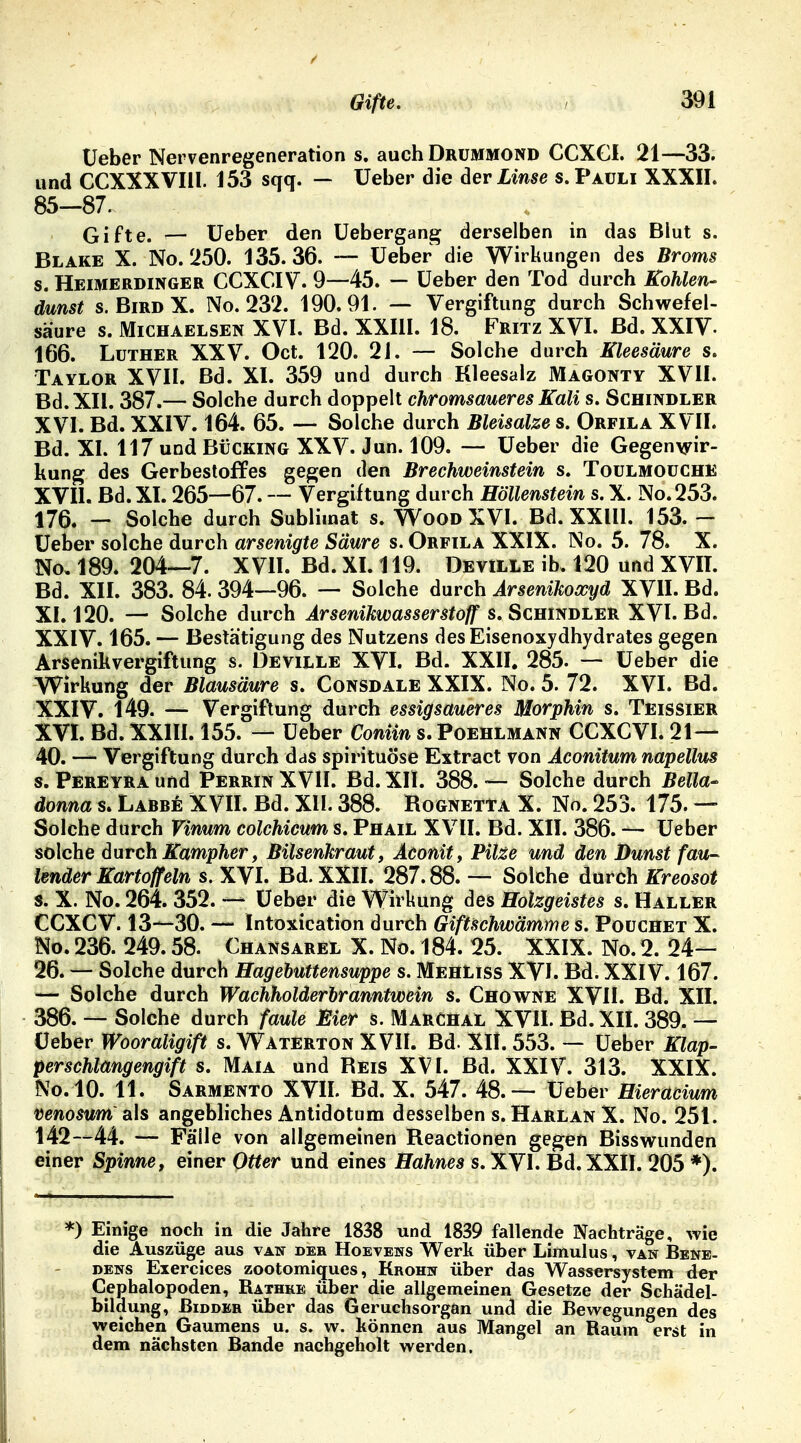Ueber Nervenregeneration s. auch Drummond CCXCI. 21—33. und CCXXXVIll. 153 sqq. — üeber die der Linse s. Pauli XXXII. 85—87. Gifte. — Ueber den Uebergang derselben in das Blut s. Blake X. No. 250. 135.36. — Ueber die Wirkungen des Broms s. Heimerdinger CCXCIV. 9—45. — Ueber den Tod durch Kohlen- dunst s. BirdX. No.232. 190.91. — Vergiftung durch Schwefel- saure s. Michaelsen XVI. Bd. XXIII. 18. Fritz XVI. Bd. XXIV- 166. Luther XXV. Oct. 120. 2J. — Solche durch Kleesäure s. Taylor XVII. Bd. XI. 359 und durch Kleesalz Magonty XVII. Bd. XII. 387.— Solche durch doppelt chromsaueres Kali s. Schindler XVI. Bd. XXIV. 164. 65. — Solche durch Bleisalze s. Orfila XVII. Bd. XI. 117 und Buching XXV. Jun. 109. — Ueber die Gegenwir- kung des Gerbestoffes gegen den Brechweinstein s. Toulmouche XVII. Bd. XI. 265—67. — Vergiftung durch Höllenstein s. X. No. 253. 176. — Solche durch Sublimat s. Wood XVI. Bd. XXIII. 153. — Ueber solche durch arsenigte Säure s. Orfila XXIX. No. 5. 78» X. No» 189. 204—7. XVII. Bd. XI. 119. Deville ib. 120 und XVII. Bd. XII. 383. 84. 394—96. — Solche durch Arsenikoxyd XVII. Bd. XI. 120. — Solche durch Arsenikwasserstoff S.Schindler XVI. Bd. XXIV. 165. — Bestätigung des Nutzens des Eisenoxydhydrates gegen Arsenikvergiftung s. Deville XVI. Bd. XXII. 285. — üeber die Wirkung der Blausäure s. Consdale XXIX. No. 5. 72. XVI. Bd. XXIV. 149. — Vergiftung durch essigsaueres Morphin s. Teissier XVI. Bd. XXIII. 155. — Ueber Conün s. Poehlmann CCXCVI. 21— 40. — Vergiftung durch das spirituöse Extract von Aconitum napellus s. Pereyra und Perrin XVII. Bd. XII. 388. — Solche durch Bella- donna s. Larre XVII. Bd. XII. 388. Rognetta X. No. 253. 175. — Solche durch Vxnum Colchicum s. Phail XVII. Bd. XII. 386. — Ueber solche durch Kampher, Bilsenkraut, Aconit, Pilze und den Dunst fau- lender Kartoff ein s. XVI. Bd. XXII. 287.88. — Solche durch Kreosot s. X. No. 264. 352. — Ueber die Wirkung des Holzgeistes s. Haller CCXCV. 13—30. — Intoxication durch Giftschwämme s. Pouchet X. No. 236. 249.58. Chansarel X. No. 184. 25. XXIX. No. 2. 24— 26. — Solche durch Hagebuttensuppe s. MehLiss XVI. Bd. XXIV. 167. — Solche durch Wachholderbranntwein s. Chowne XVII. Bd. XII. 386. — Solche durch faule Bier s. Marchal XVII. Bd. XII. 389. — Ueber Wooraligift s. Wtaterton XVII. Bd. XII. 553. — Ueber Klap- perschlangengift s. Maia und Reis XVI. Bd. XXIV. 313. XXIX. No.10. 11. Sarmento XVII. Bd. X. 547. 48.— Ueber Hieracium venosum'als angebliches Antidotum desselben s. Harlan X. No. 251. 142—44. — Fälle von allgemeinen Reactionen gegen Bisswunden einer Spinne, einer Otter und eines Hahnes s. XVI. Bd. XXII. 205 *). *) Einige noch in die Jahre 1838 und 1839 fallende Nachträge, wie die Auszüge aus van der Hoevens Werk über Limulus, van Bene- dens Exercices zootomicjues, Krohn über das Wassersystem der Cephalopoden, Bathke über die allgemeinen Gesetze der Schädel- bildung, Bidder über das Geruchsorgan und die Bewegungen des weichen Gaumens u. s. w. können aus Mangel an Raum erst in dem nächsten Bande nachgeholt werden.