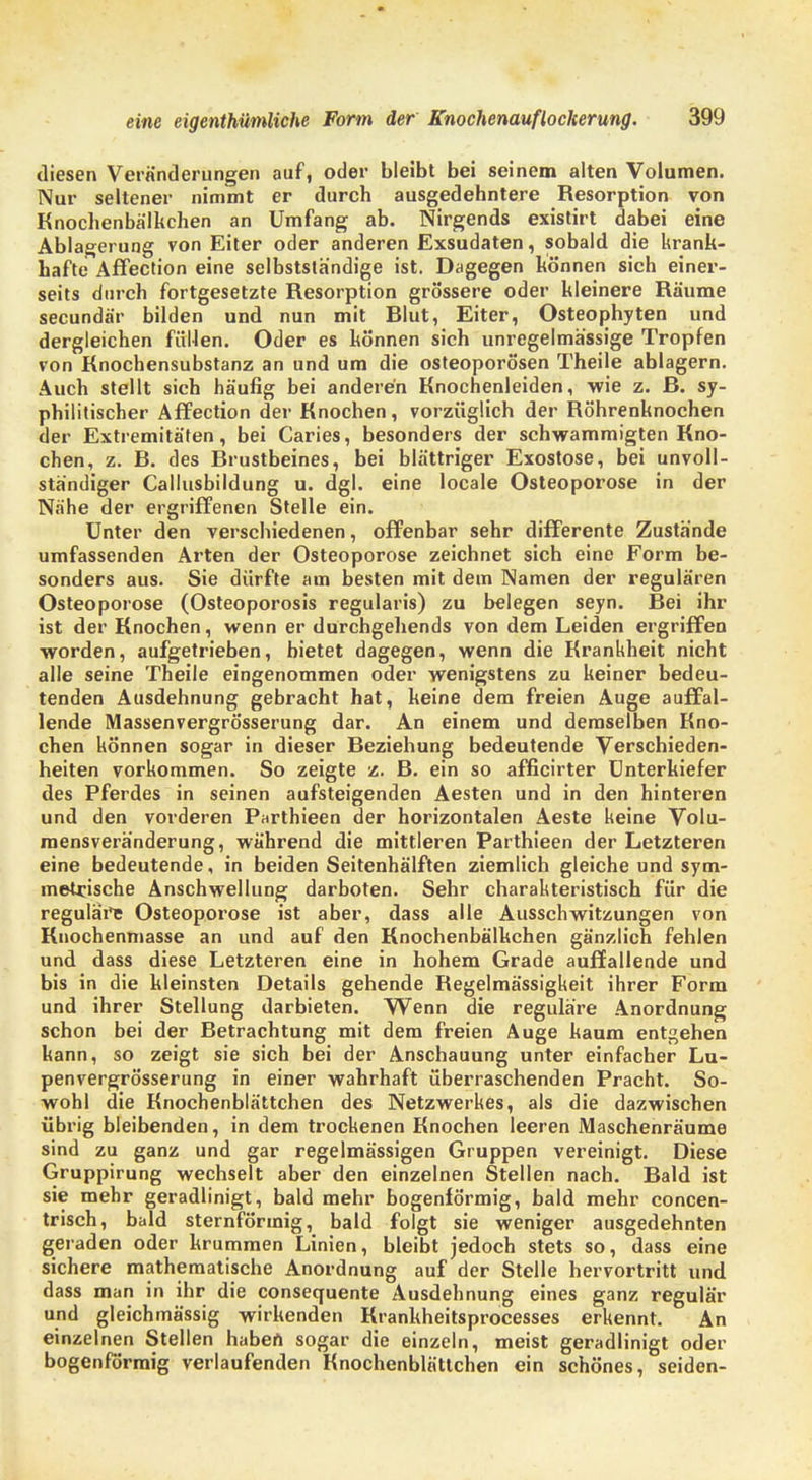 diesen Veränderungen auf, oder bleibt bei seinem alten Volumen. Nur seltener nimmt er durch ausgedehntere Resorption von Knochenbälkchen an Umfang ab. Nirgends existirt dabei eine Ablagerung von Eiter oder anderen Exsudaten, sobald die krank- hafte Affection eine selbstständige ist. Dagegen können sich einer- seits durch fortgesetzte Resorption grössere oder kleinere Räume secundär bilden und nun mit Rlut, Eiter, Osteophyten und dergleichen füllen. Oder es können sich unregelmässige Tropfen von Knochensubstanz an und um die Osteoporosen Theile ablagern. Auch stellt sich häufig bei anderen Knochenleiden, wie z. ß. sy- philitischer Affection der Knochen, vorzüglich der Röhrenknochen der Extremitäten, bei Caries, besonders der schwammigten Kno- chen, z. ß. des ßrustbeines, bei blättriger Exostose, bei unvoll- ständiger Callusbildung u. dgl. eine locale Osteoporose in der Nähe der ergriffenen Stelle ein. Unter den verschiedenen, offenbar sehr differente Zustände umfassenden Arten der Osteoporose zeichnet sich eine Form be- sonders aus. Sie dürfte am besten mit dem Namen der regulären Osteoporose (Osteoporosis regularis) zu belegen seyn. Bei ihr ist der Knochen, wenn er durchgehends von dem Leiden ergriffen worden, aufgetrieben, bietet dagegen, wenn die Krankheit nicht alle seine Theile eingenommen oder wenigstens zu keiner bedeu- tenden Ausdehnung gebracht hat, keine dem freien Auge auffal- lende Massenvergrösserung dar. An einem und demselben Kno- chen können sogar in dieser Beziehung bedeutende Verschieden- heiten vorkommen. So zeigte z. B. ein so afficirter Unterkiefer des Pferdes in seinen aufsteigenden Aesten und in den hinteren und den vorderen Parthieen der horizontalen Aeste keine Volu- mensveränderung, während die mittleren Parthieen der Letzteren eine bedeutende, in beiden Seitenhälften ziemlich gleiche und sym- metrische Anschwellung darboten. Sehr charakteristisch für die regulärt Osteoporose ist aber, dass alle Ausschwitzungen von Knochenmasse an und auf den Knochenbälkchen gänzlich fehlen und dass diese Letzteren eine in hohem Grade auffallende und bis in die kleinsten Details gehende Regelmässigkeit ihrer Form und ihrer Stellung darbieten. Wenn die reguläre Anordnung schon bei der Betrachtung mit dem freien Auge kaum entgehen kann, so zeigt sie sich bei der Anschauung unter einfacher Lu- penvergrösserung in einer wahrhaft überraschenden Pracht. So- wohl die Knochenblättchen des Netzwerkes, als die dazwischen übrig bleibenden, in dem trockenen Knochen leeren Maschenräume sind zu ganz und gar regelmässigen Gruppen vereinigt. Diese Gruppirung wechselt aber den einzelnen Stellen nach. Bald ist sie mehr geradlinigt, bald mehr bogenförmig, bald mehr concen- trisch, bald sternförmig, bald folgt sie weniger ausgedehnten geraden oder krummen Linien, bleibt jedoch stets so, dass eine sichere mathematische Anordnung auf der Stelle hervortritt und dass man in ihr die consequente Ausdehnung eines ganz regulär und gleichmässig wirkenden Krankheitsprocesses erkennt. An einzelnen Stellen haben sogar die einzeln, meist geradlinigt oder bogenförmig verlaufenden Knochenblättchen ein schönes, seiden-