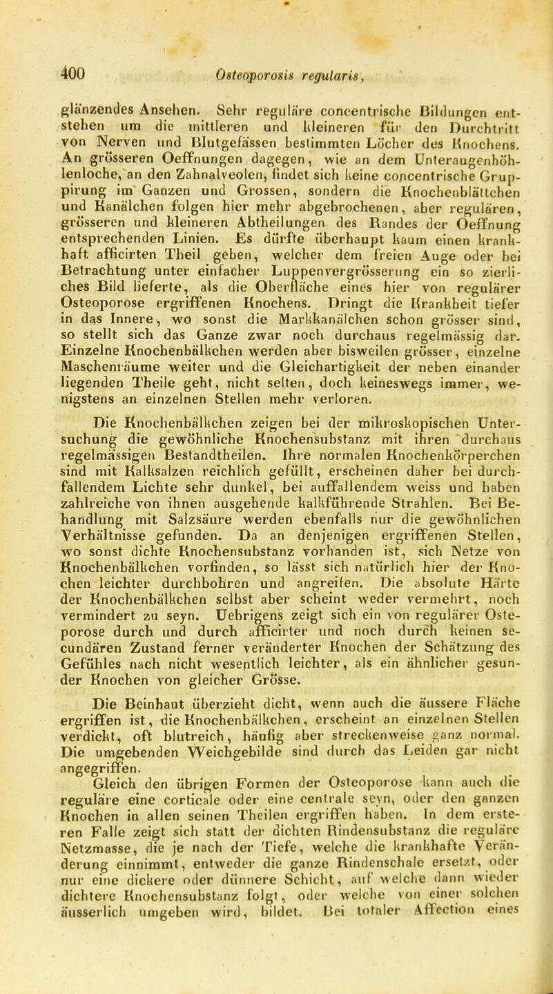 glänzendes Ansehen. Sehr reguläre concentrische Bildungen ent- stehen um die mittleren und kleineren für den Durchtritt von Nerven und Blutgefässen bestimmten Löcher des Knochens. An grösseren Oeffnungen dagegen, wie an dem Unteraugenhöh- lenloche, an den Zahnalveolen, findet sich keine concentrische Grup- pirung im Ganzen und Grossen, sondern die Knochenblättchen und Kanälchen folgen hier mehr abgebrochenen, aber regulären, grösseren und kleineren Abtheilungen des Randes der Oeffnung entsprechenden Linien. Es dürfte überhaupt kaum einen krank- haft afficirten Theil geben, welcher dem freien Auge oder bei Betrachtung unter einfacher Luppenvergrösserung ein so zierli- ches Bild lieferte, als die Oberflache eines hier von regulärer Osteoporose ergriffenen Knochens. Dringt die Krankheit tiefer in das Innere, wo sonst die Markkanälchen schon grösser sind, so stellt sich das Ganze zwar noch durchaus regelmässig dar. Einzelne Knochenbälkchen werden aber bisweilen grösser, einzelne Maschenräume weiter und die Gleichartigkeit der neben einander liegenden Theile geht, nicht selten, doch keineswegs immer, we- nigstens an einzelnen Stellen mehr verloren. Die Knochenbälkchen zeigen bei der mikroskopischen Unter- suchung die gewöhnliche Knochensubstanz mit ihren durchaus regelmässigen Bestandtheilen. Ihre normalen Knochenkörperchen sind mit Kalksalzen reichlich gefüllt, erscheinen daher bei durch- fallendem Lichte sehr dunkel, bei auffallendem weiss und haben zahlreiche von ihnen ausgehende kalkführende Strahlen. Bei Be- handlung mit Salzsäure werden ebenfalls nur die gewöhnlichen Verhältnisse gefunden. Da an denjenigen ergriffenen Stellen, wo sonst dichte Rnochensubstanz vorhanden ist, sich Netze von Knochenbälkchen vorfinden, so lässt sich natürlich hier der Kno- chen leichter durchbohren und angreifen. Die absolute Härte der Knochenbälkchen selbst aber scheint weder vermehrt, noch vermindert zu seyn. Uebrigens zeigt sich ein von regulärer Oste- porose durch und durch afficirter und noch durch keinen se- cundären Zustand ferner veränderter Knochen der Schätzung des Gefühles nach nicht wesentlich leichter, als ein ähnlicher gesun- der Knochen von gleicher Grösse. Die Beinhaut überzieht dicht, wenn auch die äussere Fläche ergi'iffen ist, die Knochenbälkchen, erscheint an einzelnen Stellen verdickt, oft blutreich, häufig aber streckenweise ^anz normal. Die umgebenden Weichgebilde sind durch das Leiden gar nicht angegriffen. Gleich den übrigen Formen der Osteoporose kann auch die reguläre eine corticale oder eine centrale seyn, oder den ganzen Knochen in allen seinen Theilen ergriffen haben. In dem erste- ren Falle zeigt sich statt der dichten Rindensubstanz die reguläre Netzmasse, die je nach der Tiefe, welche die krankhafte Verän- derung einnimmt, entweder die ganze Rindenschale ersetzt, oder nur eine dickere oder dünnere Schicht, auf welche dann wieder dichtere Knochensubstanz folgt, oder welche von einer solchen äusserlich umgeben wird, bildet. Bei totaler Affection eines