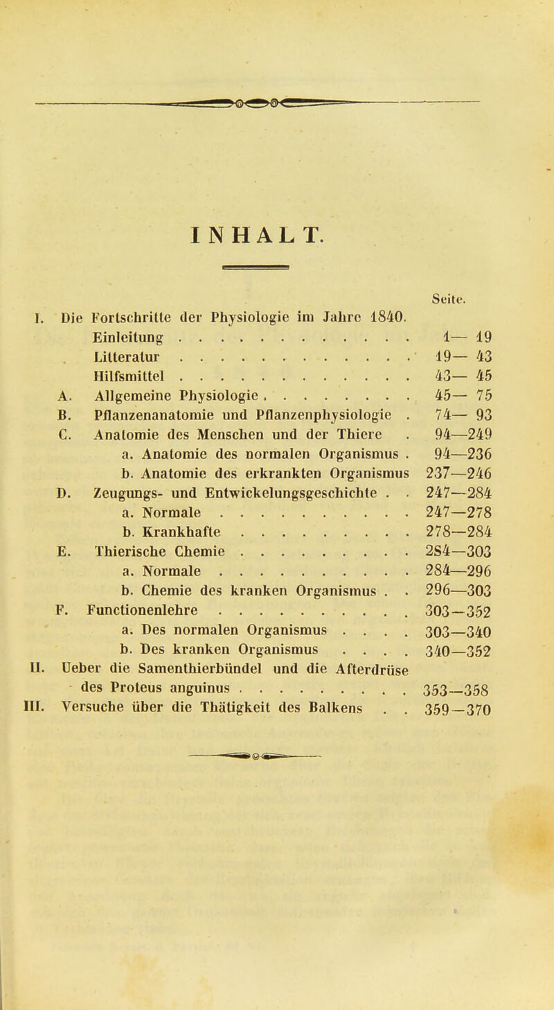 INHALT. Seite. I. Die Forlschritte der Physiologie im Jahre 1840. Einleitung 1— 19 Lilteratur 19—43 Hilfsmittel 43— 45 A. Allgemeine Physiologie 45— 75 B. Pflanzenanatomie und Pflanzenphysiologie . 74— 93 C. Anatomie des Menschen und der Thiere . 94—249 a. Anatomie des normalen Organismus . 94—236 b. Anatomie des erkrankten Organismus 237—246 D. Zeugungs- und Entwickelungsgeschichte . . 247—284 a. Normale 247—278 b. Krankhafte 278—284 E. Thierische Chemie 2S4—303 a. Normale 284—296 b. Chemie des kranken Organismus . . 296—303 F. Functionenlehre 303—352 a. Des normalen Organismus .... 303—340 b. Des kranken Organismus .... 340—352 II. Ueber die Samenthierbündel und die Afterdrüse des Proteus anguinus 353 358