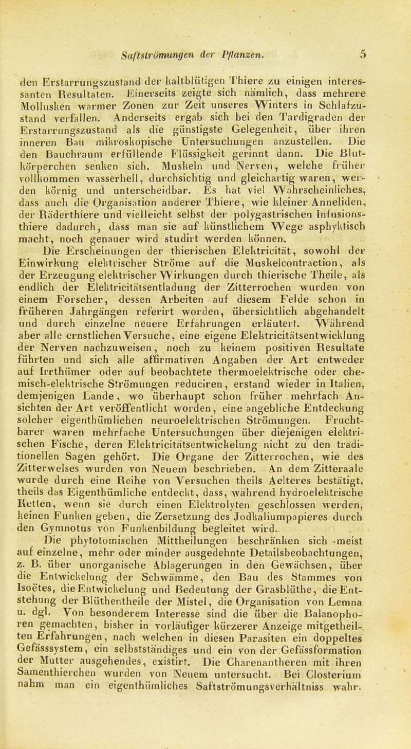 den Erstarrungszustand der kaltblütigen Thiere zu einigen interes- santen Resultaten. Einerseits zeigte sich nämlich, dass mehrere Mollusken warmer Zonen zur Zeit unseres Winters in Schlafzu- stand verfallen. Anderseits ergab sich bei den Tardigraden der Erstarrnngszustand als die günstigste Gelegenheit, über ihren inneren Bau mikroskopische Untersuchungen anzustellen. Die den Bauchraum erfüllende Flüssigkeit gerinnt dann. Die Blut- körperchen senken sich. Muskeln und Nerven, welche früher vollkommen wasserhell, durchsichtig und gleichartig waren, wer- den körnig und unterscheidbar. Es hat viel Wahrscheinliches, dass auch die Organisation anderer Thiere, wie kleiner Anneliden, der Räderthiere und vielleicht selbst der polygastrischen Infusions- thiere dadurch, dass man sie auf künstlichem Wege asphyktisch macht, noch genauer wird studirt werden können. Die Erscheinungen der thierischen Elektricita't, sowohl der Einwirkung elektrischer Ströme auf die Muskelcontraction, als der Erzeugung elektrischer Wirkungen durch thierische Theile, als endlich der Elektricitätsentladung der Zitterrochen wurden von einem Forscher, dessen Arbeiten auf diesem Felde schon in früheren Jahrgängen referirt worden, übersichtlich abgehandelt und durch einzelne neuere Erfahrungen erläutert. Während aber alle ernstlichen Versuche, eine eigene Elektricitätsentwicklung der Nerven nachzuweisen, noch zu keinem positiven Resultate führten und sich alle affirmativen Angaben der Art entweder auf Irrthümer oder auf beobachtete thermoelektrische oder che- misch-elektrische Strömungen reduciren, erstand wieder in Italien, demjenigen Lande, wo überhaupt schon früher mehrfach An- sichten der Art veröffentlicht worden, eine angebliche Entdeckung solcher eigentümlichen neuroelektrischen Strömungen. Frucht- barer waren mehrfache Untersuchungen über diejenigen elektri- schen Fische, deren Elektricitätsentwickelung nicht zu den tradi- tionellen Sagen gehört. Die Organe der Zitterrochen, wie des Zilterwelses wurden von Neuem beschrieben. An dem Zitteraale wurde durch eine Reihe von Versuchen theils Aelteres bestätigt, theils das Eigenthümliche entdeckt, dass, während hydroelektrische Ketten, wenn sie durch einen Elektrolyten geschlossen werden, keinen Funken geben, die Zersetzung des Jodkaliumpapieres durch den Gymnotus von Funkenbildung begleitet wird. Die phytotomischen Mittheilungen beschränken sich -meist auf einzelne, mehr oder minder ausgedehnte Detailsbeobachtungen, z. B. über unorganische Ablagerungen in den Gewächsen, über die Entwicklung der Schwämme, den Bau des Stammes von Isoetes, dieEntwickelung und Bedeutung der Grasblüthe, die Ent- stehung der Blüthentheile der Mistel, die Organisation von Lemna u. dgl. Von besonderem Interesse sind die über die Balanopho- ren gemachten, bisher in vorläufiger kürzerer Anzeige mitgetheil- ten Erfahrungen, nach welchen in diesen Parasiten ein doppeltes Gefässsystem, ein selbstständiges und ein von der Gefässformation der Mutter ausgehendes, existirt. Die Charenantheren mit ihren Samenthierchen wurden von Neuem untersucht. Bei Closterium nahm man ein eigenthümliches Saftströmungsverhältniss wahr.