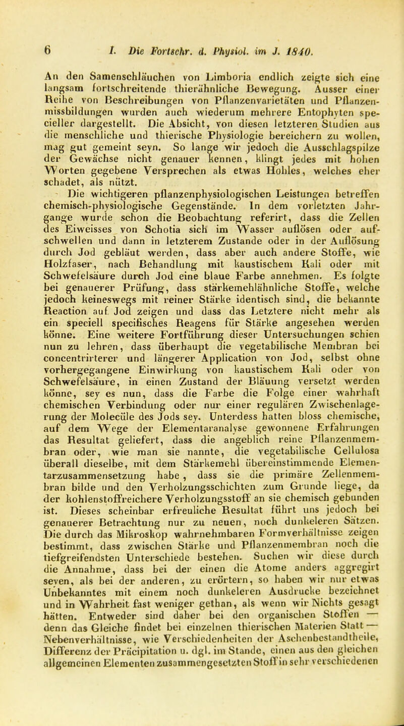 An den Samenschläuchen von Limboria endlich zeigte sich eine langsam fortschreitende thierühnliche Bewegung. Ausser einer Reihe von Beschreibungen von Pflanzenvarietäten und Pflanzen- missbildungen wurden auch wiederum mehrere Entophyten spe- cieller dargestellt. Die Absicht, von diesen letzteren Studien aus die menschliche und thierische Physiologie bereichern zu wollen, mag gut gemeint seyn. So lange wir jedoch die Ausschlagspilze der Gewächse nicht genauer kennen, klingt jedes mit hohen Worten gegebene Versprechen als etwas Hohles, welches eher schadet, als nützt. Die wichtigeren pflanzenphysiologischen Leistungen betreffen chemisch-physiologische Gegenstände. In dem vorletzten Jahr- gange wurde schon die Beobachtung referirt, dass die Zellen des Eiweisses von Schotia sich im Wasser auflösen oder auf- schwellen und dann in letzterem Zustande oder in der Auflösung durch Jod gebläut werden, dass aber auch andere Stoffe, wie Holzfaser, nach Behandlung mit kaustischem Kali oder mit Schwefelsäure durch Jod eine blaue Farbe annehmen. Es folgte bei genauerer Prüfung, dass stärkemehlähnliche Stoffe, welche jedoch keineswegs mit reiner Stärke identisch sind, die bekannte Reaction auf Jod zeigen und dass das Letztere nicht mehr als ein speciell specifisches Reagens für Stärke angesehen werden könne. Eine weitere Fortführung dieser Untersuchungen schien nun zu lehren, dass überhaupt die vegetabilische Membran bei concentrirterer und längerer Application von Jod, selbst ohne vorhergegangene Einwirkung von kaustischem Kali oder von Schwefelsä'ure, in einen Zustand der Bläuung versetzt werden könne, sey es nun, dass die Farbe die Folge einer wahrhaft chemischen Verbindung oder nur einer regulären Zwischenlage- rung der Molecüle des Jods sey. Unterdess hatten bloss chemische, auf dem Wege der Elementaranalyse gewonnene Erfahrungen das Resultat geliefert, dass die angeblich reine Pllanzenmem- bran oder, wie man sie nannte, die vegetabilische Cellulosa überall dieselbe, mit dem Stärkemehl übereinstimmende Elemen- tarzusamraensetzung habe , dass sie die primäre Zellenmem- bran bilde und den Verholzungsschichten zum Grunde liege, da der kohlenstoffreichere Verholzungsstoff an sie chemisch gebunden ist. Dieses scheinbar erfreuliche Resultat führt uns jedoch bei genauerer Betrachtung nur zu neuen, noch dunkeleren Sätzen. Die durch das Mikroskop wahrnehmbaren Formverhältnisse zeigen bestimmt, dass zwischen Stärke und Pflanzenmembran noch die tiefgreifendsten Unterschiede bestehen. Suchen wir diese durch die Annahme, dass bei der einen die Atome anders aggregirt seyen, als bei der anderen, zu erörtern, so haben wir nur etwas Unbekanntes mit einem noch dunkeleren Ausdrucke bezeichnet und in Wahrheit fast weniger gethan, als wenn wir Nichts gesagt hätten. Entweder sind daher bei den organischen Stoffen — denn das Gleiche findet bei einzelnen thierischen Materien Statt — Nebenverhältnisse, wie Verschiedenheiten der Aschenbestandtheilc, Differenz der Präcipitation u. dgl. im Stande, einen aus den gleichen allgemeinen Elementen zusammengesetzten Stoffin sehr verschiedenen