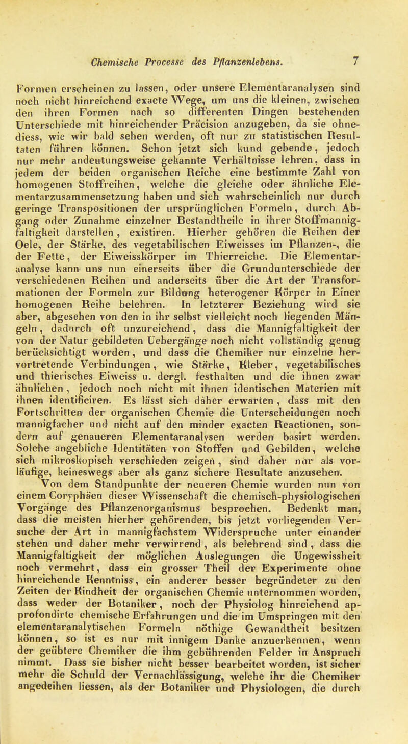 Formen erscheinen zu lassen, oder unsere Elementaranalysen sind noch nicht hinreichend exacte Wege, um uns die kleinen, zwischen den ihren Formen nach so differenten Dingen bestehenden Unterschiede mit hinreichender Präcision anzugeben, da sie ohne- diess, wie wir bald sehen werden, oft nur zu statistischen Resul- taten führen können. Schon jetzt sich kund gebende, jedoch nur mehr andeutungsweise gekannte Verhältnisse lehren, dass in jedem der beiden organischen Reiche eine bestimmte Zahl von homogenen Stoffreihen, welche die gleiche oder ähnliche Ele- mentarzusammensetzung haben und sich wahrscheinlich nur durch geringe Transpositionen der ursprünglichen Formeln, durch Ab- gang oder Zunahme einzelner Bestandtheile in ihrer Stoffmannig- faltigkeit darstellen , existiren. Hierher gehören die Reihen der Oele, der Stärke, des vegetabilischen Eiweisses im Pflanzen-, die der Fette, der Eiweisskörper im Thierreiche. Die Elementar- analyse kann uns nun einerseits über die Grundunterschiede der verschiedenen Reihen und anderseits über die Art der Transfor- mationen der Formeln zur Bildung heterogener Körper in Einer homogenen Reihe belehren. In letzterer Beziehung wird sie aber, abgesehen von den in ihr selbst vielleicht noch liegenden Män- geln , dadurch oft unzureichend, dass die Mannigfaltigkeit der von der Natur gebildeten Uebergänge noch nicht vollständig genug berücksichtigt worden, und dass die Chemiker nur einzelne her- vortretende Verbindungen, wie Stärke, Kleber, vegetabilisches und thierisches Eiweiss u. dergl. festhalten und die ihnen zwar ähnlichen, jedoch noch nicht mit ihnen identischen Materien mit ihnen identificiren. Es lässt sich daher erwarten , dass mit den Fortschritten der organischen Chemie die Unterscheidungen noch mannigfacher und nicht auf den minder exacten Reactionen, son- dern auf genaueren Elementaranalysen werden basirt werden. Solche angebliche Identitäten von Stoffen und Gebilden, welche sich mikroskopisch verschieden zeigen, sind daher nur als vor- läufige, keineswegs aber als ganz sichere Resultate anzusehen. Von dem Standpunkte der neueren Chemie wurden nun von einem Coryphäen dieser Wissensehaft die chemisch-physiologischen Vorgänge des Pflanzenorganismus besprochen. Bedenkt man, dass die meisten hierher gehörenden, bis jetzt vorliegenden Ver- suche der Art in mannigfachstem Widerspruche unter einander stehen und daher mehr verwirrend , als belehrend sind, dass die Mannigfaltigkeit der möglichen Auslegungen die Ungewissheit noch vermehrt, dass ein grosser Theil der Experimente ohne hinreichende Kenntniss, ein anderer besser begründeter zu den Zeiten der Kindheit der organischen Chemie unternommen worden, dass weder der Botaniker, noch der Physiolog hinreichend ap- profondirte chemische Erfahrungen und die im Umspringen mit den elementaranalytischen Formeln nöthige Gewandtheit besitzen können, so ist es nur mit innigem Danke anzuerkennen, wenn der geübtere Chemiker die ihm gebührenden Felder in Anspruch nimmt. Dass sie bisher nicht besser bearbeitet worden, ist sicher mehr die Schuld der Vernachlässigung, welche ihr die Chemiker angedeihen Hessen, als der Botaniker und Physiologen, die durch